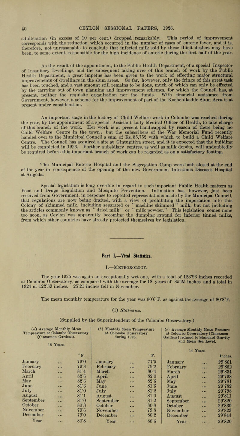 adulteration (in excess of 10 per cent.) dropped remarkably. This period of improvement corresponds with the reduction which occurred in the number of cases of enteric fever, and it is, therefore, not unreasonable to conclude that infected milk sold by these illicit dealers may have been, to some extent, responsible for the high incidence of enteric during the first half of the year. As the result of the appointment, to the Public Health Department, of a special Inspector of Insanitary Dwellings, and the subsequent taking over of this branch of work by the Public Health Department, a great impetus has been given to the work of effecting major structural improvements of dwellings in the slum areas. So far, however, only the fringe of this great task has been touched, and a vast amount still remains to be done, much of which can only be effected by the carrying out of town planning and improvement schemes, for which the Council has, at present, neither the requisite organization nor the funds. With financial assistance from Government, however, a scheme for the improvement of part of the Kochchikadde Slum Area is at present under consideration. An important stage in the history of Child Welfare work in Colombo was reached during the year, by the appointment of a special Assistant Lady Medical Officer of Health, to take charge of this branch of the work. Her work is at present handicapped by reason of there being no Child Welfare Centre in the town ; but the subscribers of the War Memorial Fund recently handed over to the Municipal Council a sum of Rs. 85,752 with which to build a Child Welfare Centre. The Council has acquired a site at Gintupitiya street, and it is expected that the building will be completed in 1926. Further subsidiary centres, as well as milk depots, will undoubtedly be required before this important branch of work can be regarded as on a satisfactory footing. The Municipal Enteric Hospital and the Segregation Camp were both closed at the end of the year in consequence of the opening of the new Government Infectious Diseases Hospital at Angoda. Special legislation is long overdue in regard to such important Public Health matters as Food and Drugs Regulation and Mosquito Prevention. Intimation has, however, just been received from Government, in response to repeated representations made by the Municipal Council, that regulations are now being drafted, with a view of prohibiting the importation into this Colony of skimmed milk, including separated or “ machine skimmed ” milk, but not including the articles commonly known as “ dried milk ” or “ milk powder.” This legislation comes none too soon, as Ceylon was apparently becoming the dumping ground for inferior tinned milks, from which other countries have already protected themselves by legislation. Part I.—Vital Statistics. I.—Meteorology. The year 1925 was again an exceptionally wet one, with a total of 123*96 inches recorded at Colombo Observatory, as compared with the average for 18 years of 85*25 inches and a total in 1924 of 122*39 inches. 25*21 inches fell in November. The mean monthly temperature for the year was 80‘6°F. as against the average of 80*8°F. (1) Statistics. (Supplied by the Superintendent of the Colombo Observatory.) (a) Average Monthly Mean (i) Monthly Mean Temperature (c) Average Monthly Mean Pressure Temperature at Colombo Observatory (Cinnamon Gardens). 18 Years. °F. at Colombo Observatory during 1925, ° F. at Colombo Observatory (Cinnamon Gardens) reduced to Standard Gravity and Mean Sea Level. 14 Years. Inches. January 79*0 January 77*5 January • • • 29*861 February 79*8 February 79*2 February • • • 29*852 March 81*4 March 80*4 March • • • 29*834 April 82*6 April 82*0 April • • • 29*798 May 82*6 May 82*6 May • • • 29*781 June 81*6 June 81*6 June • • • 29*782 July 81*0 July 81*2 July • • • 29*798 August 81*1 August 81*0 August • • • 29*811 September 81*0 September 81*2 September • • • 29*820 October 80*3 October 80*8 October • • • 29*830 November 79*6 November 79*8 November • • • 29*823 December 79*0 December 80*2 December • • • 29*844 Year 80*8 Year 80*6 Year • • • 29*820