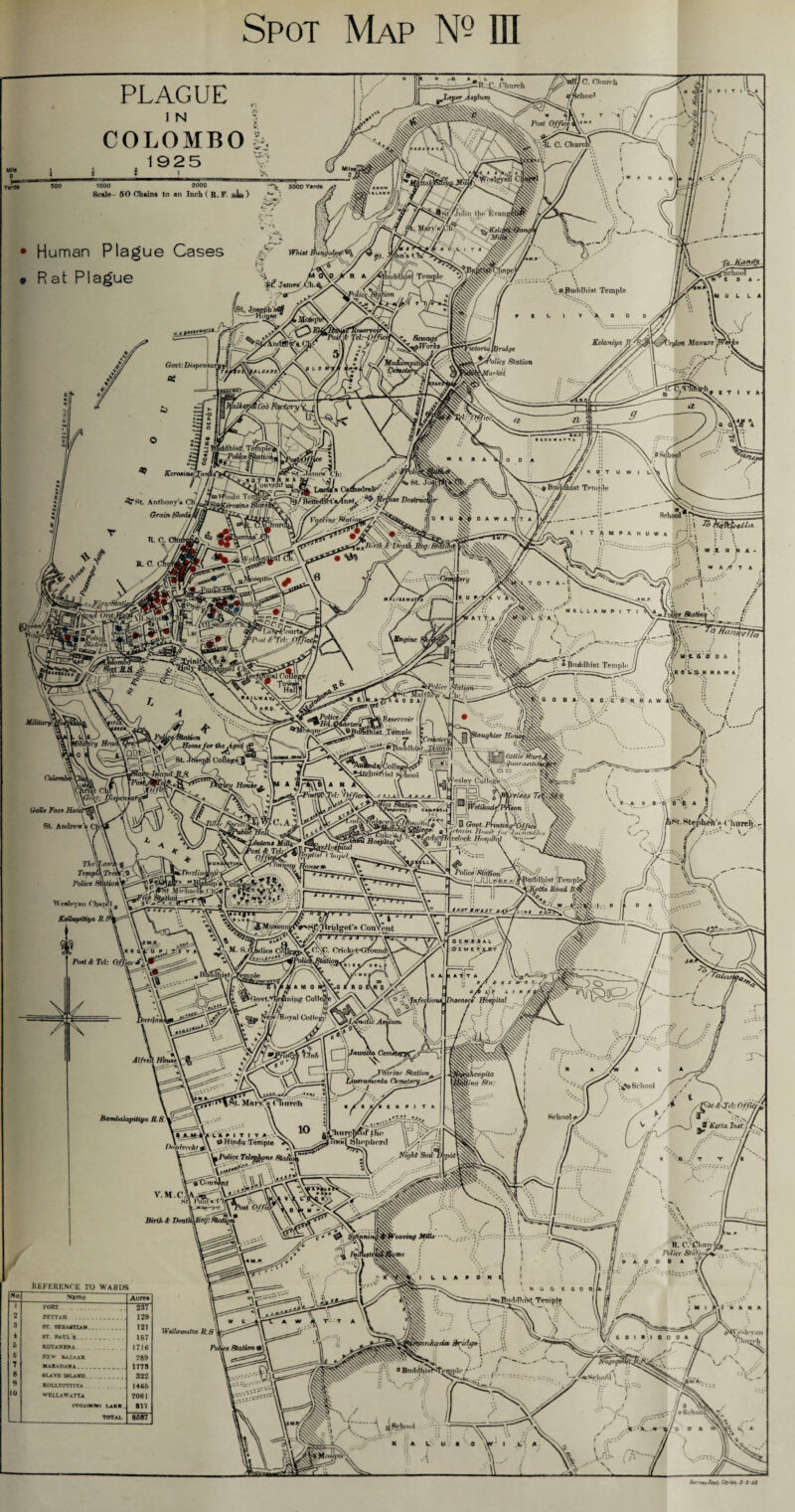 PLAGUE I N COLOMBO k 19 2 5 i_1 _ Tin--&g———■! I = 1000 2000 A 3000 Yards Scale- 50 Chains to an Inch ( R.P. j*Joo ) >• * Human Plague Cases aL” Whitt jutfi Church I0. Church yJUptr Anyhsrr aSchoo' Pont Office % t t % iaJKti 07 [stXjolin the fSv r <«SL ftin’s (1 I Y 4 R at Plague Buddhist Temple \ a Pud(111ist Temple 9 K L I V 'X 0 0 0 h f School IDA- iM U L L A X>' Xdi KSMTfOft Tel: Sctvagt'' pWorks Kelaniya /? ' Veylotl Manure j Folic? Station WarkU Kcronin »ir»»A-TA iil *1 a a a \\ ^TAnies’ ^onyfiht iaa iV _ ^ v; b School H p; T U W I l'\v ^TSt. Anthony* ChU Grain fihedtA findu Ten _Csdtoirah- ^ TS/neilcd^tVlnnl,; >•> >^ / r -'M , St. - ■ a Bnildhist Temple 7/ \\ R. 0. R. 0. ^ V v* Xx \\V -‘ v .7Itrtfiarl/cath K I T AMPAHUWA >; _AfU-- '-Cemj: *rj/ }Siat) * escica / HAlfSANMiTi fiQi ne ) WfcLLAMPIT t'JBLS., j  (( Jjf V’-.i I A/ u\i. 6'0 *Buddhist Temple // (if •• J\' i K o'lj. K N A W A f_ -Police 8falion^=: ^t^MnTtrir^v'f^Ch ;J ^ ♦ L 4P0/J *7/4. < ^PescJTotr I .Temple I c -rSCW'st. A - s Vprl* I Cofie^cJ dalle Face Hoi St. Andrew's 1 Ilauir. :xG 0 D A/'v. K 0 .'/C O- R 8 A W aughter Hoi \ V-.A K .a ^ 'O^ft A Thc\{xni’i Temp Police ChxjK'I, KoUuyitxya R kDnrJhm m Wcnlc Ml I V. aSt. StepUeh'c Chnrch.. JT J \y fluseurn/ //- dies Co Pont <fc 7W: Office J [0\C. Cricket<iromut Po&ce ■U{J L»/fr r y/ftBuftdhist • Temple fvorta Road R$ . „ ~ 4w . _445rjr>etjr #^^ G £ N .OEM Alfrcrl Hbu*e\r% f'i& Bambalapitiya R.s\ y m. ifnAVcT, urcli io : Jnfeci itiaC* ^I'Acfiv Station^ tivoramenta Cemetery^ /■ l H P I T A V Vg PuviliSfy' oss 'w n K-. ‘ five x.;,f A / 4F Diseases' Hospital Wienpita fyng Stn: A L School School <n . ,IJU»tiyLA 9 I T I Y ^ll IIIVI^? >f tlTo \ V J \(y^ oHind,,Temp,e ^v^^^<wSVs!^‘;pl,''r,, yir:% ^Police Telepjfpne jjl Ni‘Jht ®Oli 'i'C^nvint v.M.c^\^ra a u /FHA<Tcl:Offict£ ' V' i«r, ^ ^i Kotta Irut l f*. !fV REFERENCE TO WARDS No Name Acre* i TORT 237 2 FETTAR. . 129 3 8T. SEBASTIAN. 121 * st. Paul s 167 S KOTaHENA . 1716 6 Wtw BAZAAR 289 7 1778 8 slave island. 322 9 ROLLPTITrYA 1466 10 WELLaWaTTa 2061 <T»I4>MI«> UKR. 817 TOTAL 8*87 Vcaving Mills om« ! {■ I L L a e « OUT T //I V. \ R. C.'t^lmn j Police S/d)jou ao o o a U G E 0 0 D|| 5ud«Hii>*^ Tempfe \ •'!* N ri H Jt N A Wellauxitta R.s\ Police Station f ntikada Bridge j vj %Nj x 0 BnddhosKfemide /*'* . ..,4 Nuye< W. ( •Hchoi'i' : Jr '•{■'■ / ^ ^.*%<••«•> ^ w. .... ' .. .V -k » »/o * » ^il S »  > f\-- .. .•= JL ^ Strr^Jf^t, Copies, M t it