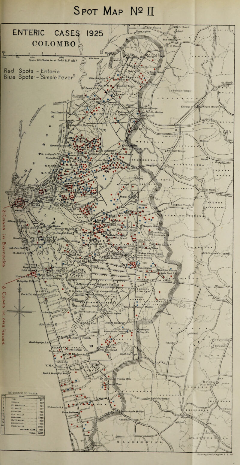 Spot Map Nq IT ENTERIC CASES 1925 COLOMBO !i k U P I T I lVvA 1000 2000 Scale- 50 Chains to an Inch ( R.F. $$$ ) 3000 Yards W 1 A - •7 ^ (W$i | W A N A Red Spots ^Enteric Blue Spots = Simple Fever” Bviyjo .M the Eva r b.' Whist m -4 Jamw Ch.^, l- -v T Buddhist \ 'TjuJte^S <i^School ——Hojjaip /jL Govt:Dispaisa Savage* \ ajhuhlhist Temple p t L i v ' a o o Kclaniya R/ Ceylon Police Station f/ Mi&JUarldk t irfvR^i nOi ZOOS l ■tory\ T Bu KerosincTan Anthony'# CnJ ji Grain Sheds £ a a IV. i jmcu/8 Caf^edralX’, ^/Seitedi^tVlnHt^' ^/J m O' T U W I c Destn JW I U * D A W A ( Temple K I TAMP 4# V M rvj O ®Pnst f 'Tel: • ^RAILWAYX '• Jr 1 i I ’• 'Vr' \\ \ w :t N N A - 1 ■ / •• W A T T A jry I T O T A - It \Hnginc i L .V A w t L L A M P I ^ Buddhist Tempie/j fil /('*£* 0 0 A VI ll. K\ K 0 Vr .0. N N A W 4 & hist tfrMrvotr TeinDle Ja), 'St IJU'I ‘f'UiSIP - hni. [ 0 0 0 A/ '. X 0 L O' N it’ A W i\\ \Slmtghter Hdu V* S: x ^Quarantih Lesley College. . ; i-kiUe Face Ho St. Andrewl , T A rr ’• 7 HospitalN Thc%air\ g uDariinO Mode, Kollupitiya R.l Fir* \ i Q <5ou(. liinnnti-OfJt f j b I jrtorm Hoinb for duct)mMrs '*-,*Tia^elnck HospUfd ^Police :St.ktiorir V i * « -■‘Ljy La-/^zl t:/^Buddhist TemplfO 11 ^ A'o<to fioad ir&St. Stephen's Church, v-W., [/ is \Lr~ -V K A D A. Oo P'lsl & Tel: Office /Vr ''\ ' iCJovt. ..‘gP NTe.w/Ruval < 6/6 t k Pa i ' . Fn/ecl/oii^ Diseases Hbspital Jr. P ' - - Alfreh Hbus\ . 2^ ' VA| ^ 7^ —iri-v/) ^rVticcine Station * ! L iveram.cn ta Cemetery*,* 1 ■ft qraheitpila iitinei Sin: 'jF^SC'mvent V. M. CM Stt Pmii s ( Mit31 v* \\V OffiOl Birth d‘ DcatJ&Reg: Station * i _ Reftrance to wards So Name Acre* 1 FORT 237 2 PETTAR . 129 3 »T. STBAi-riAN . 121 ♦ st Paul s. 157 & KOTaHENa 1716 6 n» BAZAAR 289 8 SLAVE U!.AJfD 322 9 *ou.um-iYA 1465 10 WELLaWaTTa 2061 wtnwn i.aki •17 TOTAL 8587 Wr//«iw>ritta , nnkadet Bridge j ° BnddVmjh^,*i^plr /-' ^ ^ School / / / \ y / ^ t .. / //^/ <(JV7; O/Y/6^ School <a->/ , a ^ >'s// VV ^-J Holla Inst j ^ !'; » ' o / s. *\\ \ \\\ '\\ • /Am  R. C. lChurej PiJicc Statioiy P A C O O A Jj f /■ -\ N U G e . 0 0 A W // \\ IdhiS^Temple (j Iff f; ,  || ,y ; » O'.i “ V- N- _ V’ A D I A , 0 Vo'» ^ v // Church _ S. ^ y ^ / ^ \ i ‘ ■. <. a »Sch*>dt » y/o a a .-J SurvSj Dept,C«ylon 3.2.26