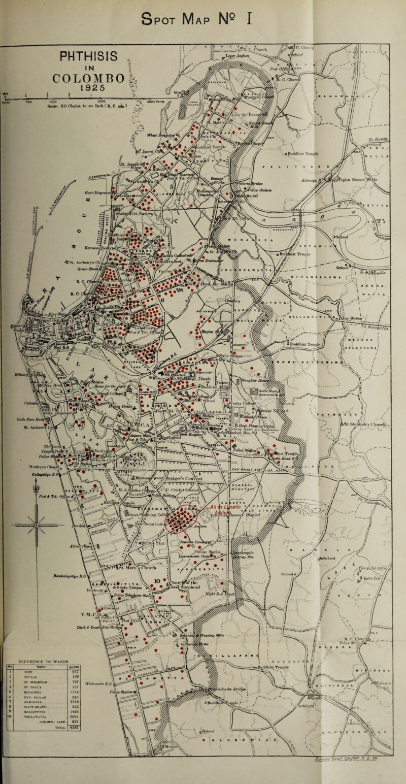 Spot Map N- I PHTHISIS COLOMBOk 192 5 '6 ill Post U P I T I 1 1000 2000 3000 Yards >? Scale- 50 Chains to an Inch ( R.F. »i») '7 i the' Evh I W A N A t A L A Buddhist U. npeV aftaddluHt Temple chool CW I 0 A \M U L LA PEL V A 0 0 O V+~y Qovt:Diepev a? KeUiniya . \7yloH J Potice ,Motion MarkH Wh. tCosFca SPolit 79 I KcTOKxn&Xa HltOTI 3rst. Anthony' Grain i Ch'v ShedsA rr-» •Jl ica Cli: ^ Carfiedrah'1’ / i.A •fine FfyQo ^ E ft A VM o 0 A I U 9 uNbXO 0 A W A Tf/T A F/ Must Temple —Jt School K I T AMPAHUWA R. C. C y E. C. phui ■ivcitiL >, :: \ fyVtkclUL i /r \ ; i • \r,' ' \ W jt M N A - A w A ,-T T A r OnCl PPnMl A 'Trl: hfftne l l WtLlAMPIT ' i- • it CHS • ® Buddhist Temple /// IV.. . I I: -t G O D A /r M 1 (i !i \K O LIO N N A W A ; rfirr Station— v’si’Ii: , Hrad & fst. l Cortege ULm&lf Tovnolc -i^lniftlhbvt ® O 0 k/'- K 0 - C O' M M A W A'\ e^hmdZ pih 1 If (Hike MWColl^™*. c- lT»rK#1 St-fiool U vlR V \ e •-.-i ob *'■’* a Lesley CoHecre, ; !.. lol Galle Face Hot St. Andrew^ ■ - .A K , ■- ■'*' 6^ D, A 1 I -r 1.... M St. Stephen** Church. Post < VMv,, * /- T/ie\\ TimptkTrcX Police Wesleynn ChHjH‘1^ •w Kollupitiya R Post & Tel: Office 4 ■■■Hi , Police ynr» , M. S.( _y IronniA ULSislAz/i ->4c hist Temple^] ia Road JR_\ d ; v l.fe.ftAL -O E M E -r .^JTV '-All ip L. vlu , MATT ., naiic y \ylunt- X /vT. id ,/au •X BambaUxpitii/n R \ \ Va'/cL■»• I T I Y a \X ,, V , , A 0 Hindu Temple >\ Duuln chl * \ _ - 0 J, :’y\ ^J'Trrc/nr Station^ « a a «/« i « a 1 t a Y r io *sUii.iv^ftfiirT\:'j ii^fj \ wnuiuu i empie ^V\ a iOmmI 5)llophor«l r’i A, • -4 Police TeUgkpne. Stafccm q # . 3—•_d v.o Convint \ \V,\V Xii'*' ^ ^ '' sil iS5Bl» fiitX ■'•• . Tr\ ^ jXlhtSt *. \ \\ oat w- * v. . .-3 c A L-.r Li !u. n ^ *■,’ *: ‘ 1  )uttVisease8 Hospital 1 -__ . •/ 7 0X3X 7/ / f ^7 d^ A L 'Sy/^ { ^School School e J/ / i ^ 1 /n s'Fo$t d>>Td: Offict . .T ^3 Ko’ta Jmtj / ^ I- fr<avinp 3filh K. C.:L'hiin h4 r.Ju « ST*i>tX^ ~ P A. C O 0 A liKEKKENCE TO WARDS No Name Acrea 1 FORT 237 2 PPTTAH . 129 3 ST. SEBASTIAN 121 + sr. Paul's 167 & KOTA H ENA 1716 6 KEW Ba/aaR 28$ 7 1778 8 SLAVE ISLAND _.... 322 9 EO LL U rTTTYA 1466 10 WELLaWaTTa 2061 roi^HWim i.akr 817 TOTAL 8587 L L A e o n t Wrllnmitta ft $ el Police Station | vnJiada tinds/e \ '■s>;v ) / 0 B^uh^hT^i^^^r^^l^* .* *' j i .« A P 6/0 0 A k A