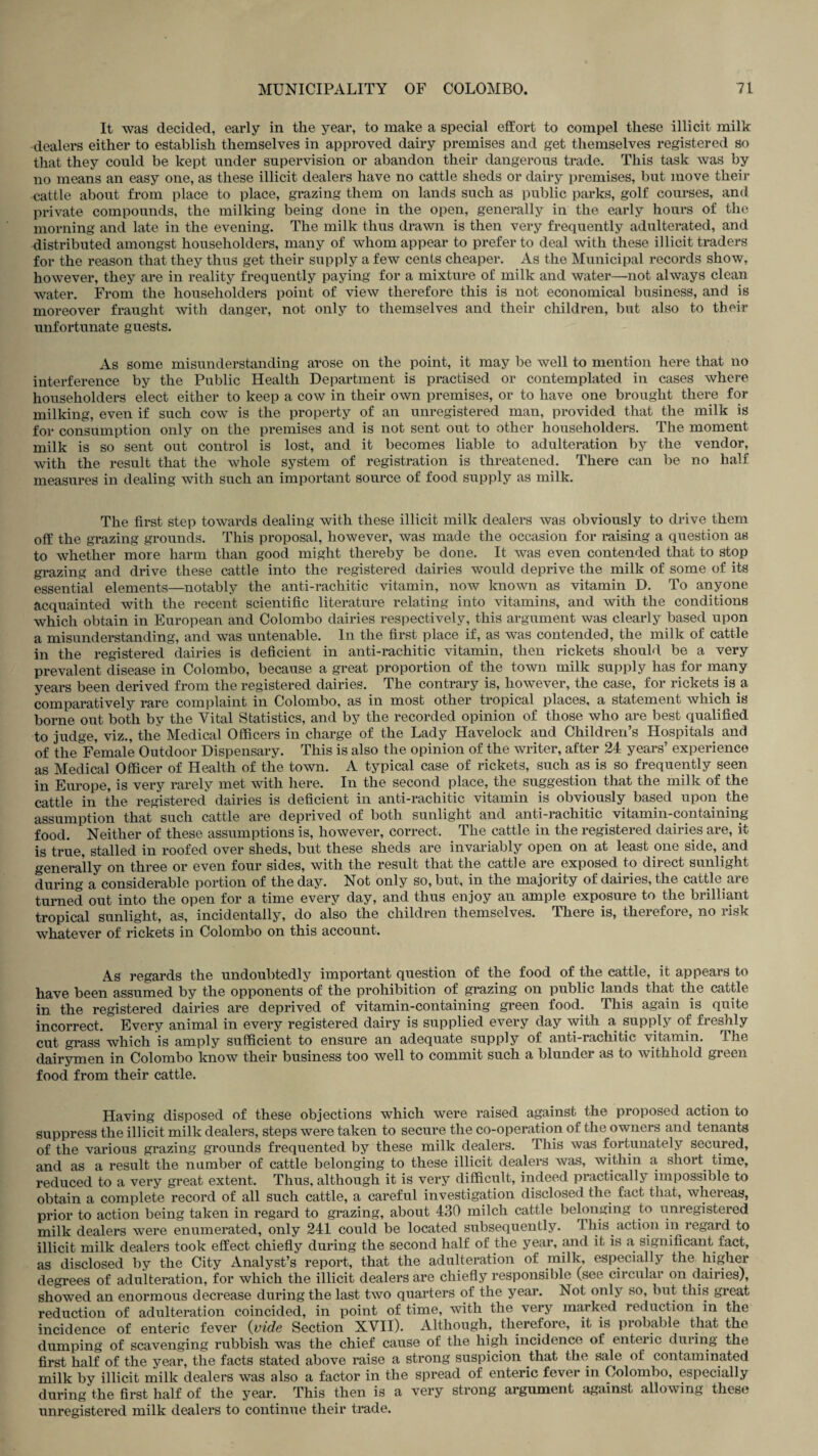It was decided, early in the year, to make a special effort to compel these illicit milk dealers either to establish themselves in approved dairy premises and get themselves registered so that they could be kept under supervision or abandon their dangerous trade. This task was by no means an easy one, as these illicit dealers have no cattle sheds or dairy premises, but move their cattle about from place to place, grazing them on lands such as public parks, golf courses, and private compounds, the milking being done in the open, generally in the early hours of the morning and late in the evening. The milk thus drawn is then very frequently adulterated, and distributed amongst householders, many of whom appear to prefer to deal with these illicit traders for the reason that they thus get their supply a few cents cheaper. As the Municipal records show, however, they are in reality frequently paying for a mixture of milk and water—not always clean water. From the householders point of view therefore this is not economical business, and is moreover fraught with danger, not only to themselves and their children, but also to their unfortunate guests. As some misunderstanding arose on the point, it may be well to mention here that no interference by the Public Health Department is practised or contemplated in cases where householders elect either to keep a cow in their own premises, or to have one brought there for milking, even if such cow is the property of an unregistered man, provided that the milk is for consumption only on the premises and is not sent out to other householders. The moment milk is so sent out control is lost, and it becomes liable to adulteration by the vendor, with the result that the whole system of registration is threatened. There can be no half measures in dealing with such an important source of food supply as milk. The first step towards dealing with these illicit milk dealers was obviously to drive them off the grazing grounds. This proposal, however, was made the occasion for raising a question as to whether more harm than good might thereby be done. It was even contended that to stop grazing and drive these cattle into the registered dairies would deprive the milk of some of its essential elements—notably the anti-rachitic vitamin, now known as vitamin D. To anyone acquainted with the recent scientific literature relating into vitamins, and with the conditions which obtain in European and Colombo dairies respectively, this argument was clearly based upon a misunderstanding, and was untenable. In the first place if, as was contended, the milk of cattle in the registered dairies is deficient in anti-rachitic vitamin, then rickets should be a very prevalent disease in Colombo, because a great proportion of the town milk supply has for many years been derived from the registered dairies. The contrary is, however, the case, for rickets is a comparatively rare complaint in Colombo, as in most other tropical places, a statement which is borne out both by the Vital Statistics, and by the recorded opinion of those who are best qualified to judge, viz., the Medical Officers in charge of the Lady Havelock and Children’s Hospitals and of the Female Outdoor Dispensary. This is also the opinion of the writer, after 24 years’ experience as Medical Officer of Health of the town. A typical case of rickets, such as is so frequently seen in Europe, is very rarely met with here. In the second place, the suggestion that the milk of the cattle in the registered dairies is deficient in anti-rachitic vitamin is obviously based upon the assumption that such cattle are deprived of both sunlight and anti-rachitic vitamin-containing food. Neither of these assumptions is, however, correct. The cattle in the registered dairies are, it is true, stalled in roofed over sheds, but these sheds are invariably open on at least one side, and generally on three or even four sides, with the result that the cattle are exposed to direct sunlight during a considerable portion of the day. Not only so, but, in the majority of dairies, the cattle are turned out into the open for a time every day, and thus enjoy an ample exposure to the brilliant tropical sunlight, as, incidentally, do also the children themselves. There is, therefore, no risk whatever of rickets in Colombo on this account. As regards the undoubtedly important question of the food of the cattle, it appears to have been assumed by the opponents of the prohibition of grazing on public lands that the cattle in the registered dairies are deprived of vitamin-containing green food. This again is quite incorrect. Every animal in every registered dairy is supplied every day with a supply of freshly cut grass which is amply sufficient to ensure an adequate supply of anti-rachitic vitamin. 1 he dairymen in Colombo know their business too well to commit such a blunder as to withhold green food from their cattle. Having disposed of these objections which were raised against the proposed action to suppress the illicit milk dealers, steps were taken to secure the co-operation of the owners and tenants of the various grazing grounds frequented by these milk dealers. This was fortunately secured, and as a result the number of cattle belonging to these illicit dealers was, within a short time, reduced to a very great extent. Thus, although it is very difficult, indeed practically impossible to obtain a complete record of all such cattle, a careful investigation disclosed the fact that, whereas, prior to action being taken in regard to grazing, about 430 milch cattle belonging to unregistered milk dealers were enumerated, only 241 could be located subsequently. 1 his action in regard to illicit milk dealers took effect chiefly during the second half of the year, and it is a significant fact, as disclosed by the City Analyst’s report, that the adulteration of milk, especially the higher degrees of adulteration, for which the illicit dealers are chiefly responsible (see circular on dairies), showed an enormous decrease during the last two quarters of the year. Not only so, but this great reduction of adulteration coincided, in point of time, with the very marked reduction in the incidence of enteric fever 0vide Section XVII). Although, therefore, it is probable that the dumping of scavenging rubbish was the chief cause of the high incidence of enteric during the first half of the year, the facts stated above raise a strong suspicion that the sale of contaminated milk by illicit milk dealers was also a factor in the spread of enteric fever in Colombo, especially during the first half of the year. This then is a very strong argument against allowing these unregistered milk dealers to continue their trade.