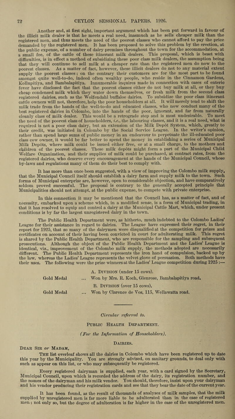 Another and, at first sight, important argument which has been put forward in favour of the illicit milk dealer is that he meets a real need, inasmuch as he sells cheaper milk than the registered men, and thus meets the need of the poorest classes who cannot afford to pay the price demanded by the registered men. It has been proposed to solve this problem by the erection, at the public expense, of a number of dairy premises throughout the town for the accommodation, at a small fee, of the cattle of these itinerant milk dealers. This proposal, which is beset with difficulties, is in effect a method of subsidizing these poor class milk dealers, the assumption being that they will continue to sell milk at a cheaper rate than the registered men do now to the poorest classes. As a matter of fact, however, these illicit dealers do not to any material extent supply the poorest classes; on the contrary their customers are for the most part to be found amongst quite well-to-do, indeed often wealthy people, who reside in the Cinnamon Gardens, Ivollupitiya, and Bambalapitiya. Innumerable inquires made in connection with cases of enteric fever have disclosed the fact that the poorest classes either do not buy milk at all, or they buy cheap condensed milk which they water down themselves, or fresh milk from the second class registered dairies, such as the Wolfendahl buffaloe dairies. To subsidize the poor class itinerant cattle owners will not, therefore, help the poor householders at all. It will merely tend to shift the milk trade from the hands of the well-to-do and educated classes, who now conduct many of the best registered dairies in Colombo, into the hands of the poor, ignorant, and far from naturally cleanly class of milk dealer. This would be a retrograde step and is most undesirable. To meet the need of the poorest class of householders, i.e., the labouring classes, and it is a real need, what is required is not a poor class dairy, but an extension of the Milk Depot System, which, greatly to their credit, was initiated in Colombo by the Social Service League. In the writer’s opinion, rather than spend large sums of public money in an endeavour to perpetuate the ill-educated poor class cow owner, it would be far better to spend the money in establishing a series of Municipal Milk Depots, where milk could be issued either free, or at a small charge, to the mothers and children of the poorest classes. These milk depots might form a part of the Municipal Child Welfare Organization, and their supplies of milk could be purchased, at contract rates, from the registered dairies, who deserve every encouragement at the hands of the Municipal Council, whose by-laws and regulations many of them do their best to comply with. It has more than once been suggested, with a view of improving the Colombo milk supply, that the Municipal Council itself should establish a dairy farm and supply milk to the town. Such forms of Municipal enterprise are, however, open to considerable objection, and have comparatively seldom proved successful. The proposal is contrary to the generally accepted principle that Municipalities should not attempt, at the public expense, to compete with private enterprise. In this connection it may be mentioned that the Council has, as a matter of fact, and of necessity, embarked upon a scheme which, in a modified sense, is a form of Municipal trading, in that it has resolved to equip and control a dairy at the Municipal Cattle Mart, which, under present conditions is by far the largest unregistered dairy in the town. The Public Health Department were, as hitherto, much indebted to the Colombo Ladies’ League for their assistance in regard to dairies. The League have expressed their regret, in their report for 1925, that so many of the dairymen were disqualified at the competition for prizes and certificates on account of their having been convicted in court for adulterating milk. This regret is shared by the Public Health Department, who are responsible for the sampling and subsequent prosecutions. Although the object of the Public Health Department and the Ladies’ League is identical, viz., improvement of the Colombo milk supply, the methods adopted are necessarily different. The Public Health Department represents the iron hand of compulsion, backed up by the law, whereas the Ladies’ League represents the velvet glove of persuasion. Both methods have their uses. The following were the prize winners at the Ladies’ League competition during 1925 :—• A. Division (under 15 cows). Gold Medal ... Won by Mrs. R. Koch, Glenrose, Bambalapitiya road. B. Division (over 15 cows). Gold Medal ... Won by Clarence de Yos, 115, Wellawatta road. Circular referred to. Public Health Department. (For the Information of Householders). Dairies. Dear Sir or Madam, The list overleaf shows all the dairies in Colombo which have been registered up to date this year by the Municipality. You are strongly advised, on sanitary grounds, to deal only with such as appear on this list, or who may subsequently be registered. Every registered dairyman is supplied, each year, with a card signed by the Secretary, Municipal Council, upon which is recorded the address of the dairy, its registration number, and the names of the dairyman and his milk vendor. You should, therefore, insist upon your dairyman and his vendor producing their registration cards and see that they bear the date of the current year. It has been found, as the result of thousands of analyses of milk samples, that the milk supplied by unregistered men is far more liable to be adulterated than in the case of registered men ; not only so, but the degree of adulteration is far higher in the case of the unregistered men.
