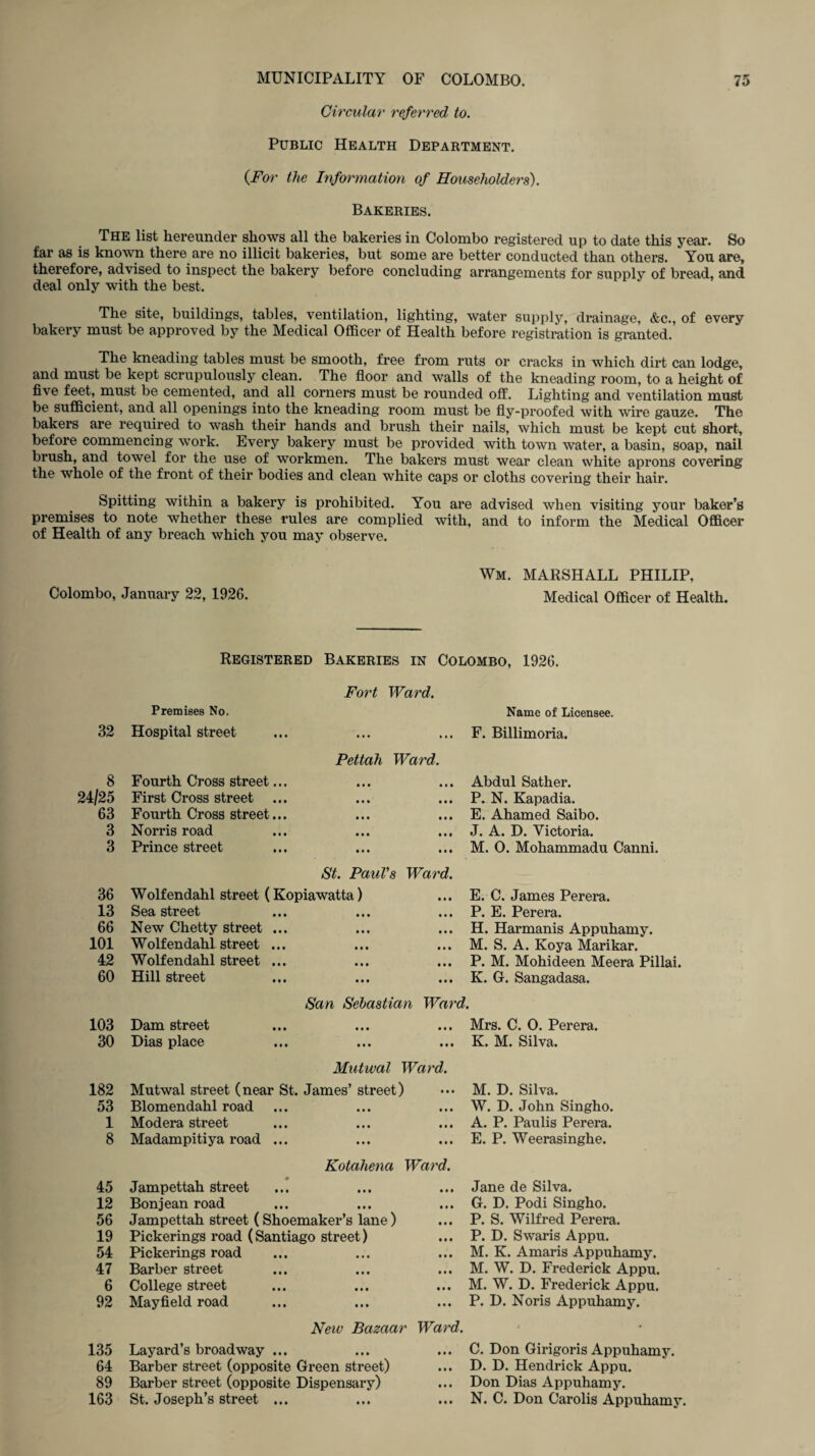 Circular referred to. Public Health Department. (For the Information of Householders). Bakeries. The list hereunder shows all the bakeries in Colombo registered up to date this year. So far as is known there are no illicit bakeries, but some are better conducted than others. You are, therefore, advised to inspect the bakery before concluding arrangements for supply of bread, and deal only with the best. The site, buildings, tables, ventilation, lighting, water supply, drainage, &c., of every bakery must be approved by the Medical Officer of Health before registration is granted. The kneading tables must be smooth, free from ruts or cracks in which dirt can lodge, and must be kept scrupulously clean. The floor and walls of the kneading room, to a height of five feet, must be cemented, and all corners must be rounded off. Lighting and ventilation must be sufficient, and all openings into the kneading room must be fly-proofed with wire gauze. The bakers are required to wash their hands and brush their nails, which must be kept cut short, before commencing work. Every bakery must be provided with town water, a basin, soap, nail brush, and towel for the use of workmen. The bakers must wear clean white aprons covering the whole of the front of their bodies and clean white caps or cloths covering their hair. Spitting within a bakery is prohibited. You are advised when visiting your baker’s premises to note whether these rules are complied with, and to inform the Medical Officer of Health of any breach which you may observe. Colombo, January 22, 1926. Wm. MARSHALL PHILIP, Medical Officer of Health. Registered Bakeries in Colombo, 1926. Fort Ward. 32 Premises No. Hospital street • « • Name of Licensee. F. Billimoria. 8 Pettah Ward. Fourth Cross street... Abdul Sather. 24/25 First Cross street ... • • • P. N. Kapadia. 63 Fourth Cross street... • • • E. Ahamed Saibo. 3 Norris road • • • J. A. D. Victoria. 3 Prince street in M. 0. Mohammadu Canni. 36 St. Paul's Ward. Wolfendahl street (Kopiawatta) E. C. James Perera. 13 Sea street • • • P. E. Perera. 66 New Chetty street ... • • • H. Harmanis Appuhamy. 101 Wolf endahl street ... • • • M. S. A. Koya Marikar. 42 Wolf endahl street ... • • • P. M. Mohideen Meera Pillai. 60 Hill street • • • K. G. Sangadasa. San Sebastian Ward. 103 Dam street • • • Mrs. C. O. Perera. 30 Dias place • • • K. M. Silva. 182 Mutwal Ward. Mutwal street (near St. James’ street) M. D. Silva. 53 Blomendahl road • • • W. D. John Singho. 1 Modera street • • • A. P. Paulis Perera. 8 Madampitiya road ... • • • E. P. Weerasinghe. 45 Kotahena Ward. Jampettah street Jane de Silva. 12 Bon jean road • •t G. D. Podi Singho. 56 Jampettah street (Shoemaker’s lane) • • • P. S. Wilfred Perera. 19 Pickerings road (Santiago street) in P. D. Swaris Appu. 54 Pickerings road • • • M. K. Amaris Appuhamy. 47 Barber street • • • M. W. D. Frederick Appu. 6 College street • • • M. W. D. Frederick Appu. 92 Mayfield road • • • P. D. Noris Appuhamy. New Bazaar Ward. • 135 Layard’s broad way ... • • • C. Don Girigoris Appuhamy. 64 Barber street (opposite Green street) • • • D. D. Hendrick Appu. 89 Barber street (opposite Dispensary) • i • Don Dias Appuhamy. 163 St. Joseph’s street ... • • • N. C. Don Carolis Appuhamy.