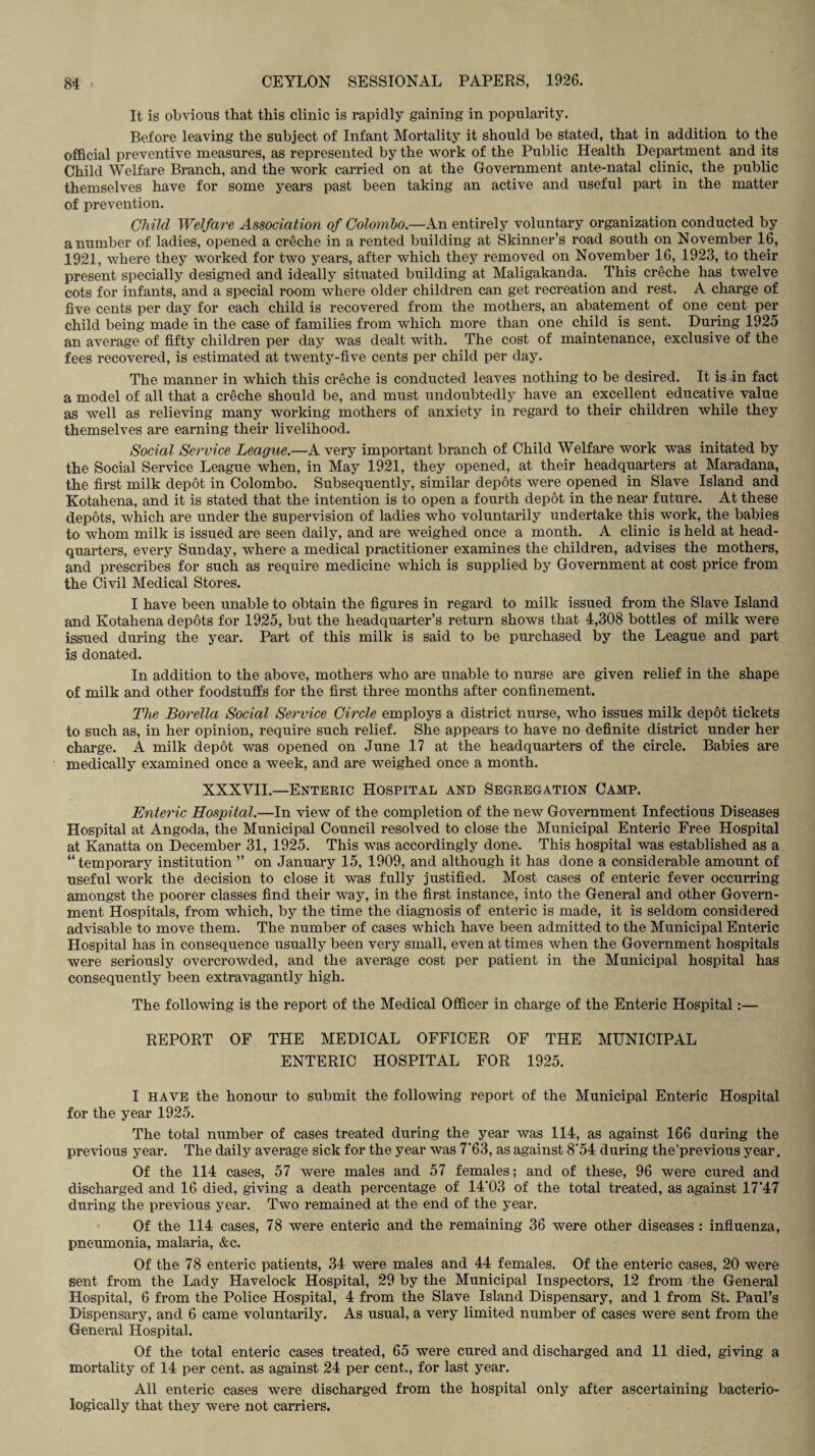 It is obvious that this clinic is rapidly gaining in popularity. Before leaving the subject of Infant Mortality it should be stated, that in addition to the official preventive measures, as represented by the work of the Public Health Department and its Child Welfare Branch, and the work carried on at the Government ante-natal clinic, the public themselves have for some years past been taking an active and useful part in the matter of prevention. Child Welfare Association of Colombo.—An entirely voluntary organization conducted by a number of ladies, opened a creche in a rented building at Skinner’s road south on November 16, 1921, where they worked for two years, after which they removed on November 16, 1923, to their present specially designed and ideally situated building at Maligakanda. This creche has twelve cots for infants, and a special room where older children can get recreation and rest. A charge of five cents per day for each child is recovered from the mothers, an abatement of one cent per child being made in the case of families from which more than one child is sent. During 1925 an average of fifty children per day was dealt with. The cost of maintenance, exclusive of the fees recovered, is estimated at twenty-five cents per child per day. The manner in which this creche is conducted leaves nothing to be desired. It is in fact a model of all that a creche should be, and must undoubtedly have an excellent educative value as well as relieving many working mothers of anxiety in regard to their children while they themselves are earning their livelihood. Social Service League.—A very important branch of Child Welfare work was initated by the Social Service League when, in May 1921, they opened, at their headquarters at Maradana, the first milk depot in Colombo. Subsequently, similar depots were opened in Slave Island and Kotahena, and it is stated that the intention is to open a fourth depot in the near future. At these depots, which are under the supervision of ladies who voluntarily undertake this work, the babies to whom milk is issued are seen daily, and are weighed once a month. A clinic is held at head¬ quarters, every Sunday, where a medical practitioner examines the children, advises the mothers, and prescribes for such as require medicine which is supplied by Government at cost price from the Civil Medical Stores. I have been unable to obtain the figures in regard to milk issued from the Slave Island and Kotahena depots for 1925, but the headquarter’s return shows that 4,308 bottles of milk were issued during the year. Part of this milk is said to be purchased by the League and part is donated. In addition to the above, mothers who are unable to nurse are given relief in the shape of milk and other foodstuffs for the first three months after confinement. The Borella Social Service Circle employs a district nurse, who issues milk depot tickets to such as, in her opinion, require such relief. She appears to have no definite district under her charge. A milk depot was opened on June 17 at the headquarters of the circle. Babies are medically examined once a week, and are weighed once a month. XXXVII.—Enteric Hospital and Segregation Camp. Enteric Hospital.—In view of the completion of the new Government Infectious Diseases Hospital at Angoda, the Municipal Council resolved to close the Municipal Enteric Free Hospital at Kanatta on December 31, 1925. This was accordingly done. This hospital was established as a “ temporary institution ” on January 15, 1909, and although it has done a considerable amount of useful work the decision to close it was fully justified. Most cases of enteric fever occurring amongst the poorer classes find their way, in the first instance, into the General and other Govern¬ ment Hospitals, from which, by the time the diagnosis of enteric is made, it is seldom considered advisable to move them. The number of cases which have been admitted to the Municipal Enteric Hospital has in consequence usually been very small, even at times when the Government hospitals were seriously overcrowded, and the average cost per patient in the Municipal hospital has consequently been extravagantly high. The following is the report of the Medical Officer in charge of the Enteric Hospital:— REPORT OF THE MEDICAL OFFICER OF THE MUNICIPAL ENTERIC HOSPITAL FOR 1925. I have the honour to submit the following report of the Municipal Enteric Hospital for the year 1925. The total number of cases treated during the year was 114, as against 166 during the previous year. The daily average sick for the year was 7'63, as against 8'54 during the'previous year. Of the 114 cases, 57 were males and 57 females; and of these, 96 were cured and discharged and 16 died, giving a death percentage of 14'03 of the total treated, as against 17*47 during the previous year. Two remained at the end of the year. Of the 114 cases, 78 were enteric and the remaining 36 were other diseases : influenza, pneumonia, malaria, &c. Of the 78 enteric patients, 34 were males and 44 females. Of the enteric cases, 20 were sent from the Lady Havelock Hospital, 29 by the Municipal Inspectors, 12 from the General Hospital, 6 from the Police Hospital, 4 from the Slave Island Dispensary, and 1 from St. Paul’s Dispensary, and 6 came voluntarily. As usual, a very limited number of cases were sent from the General Hospital. Of the total enteric cases treated, 65 were cured and discharged and 11 died, giving a mortality of 14 per cent, as against 24 per cent., for last year. All enteric cases were discharged from the hospital only after ascertaining bacterio- logically that they were not carriers.