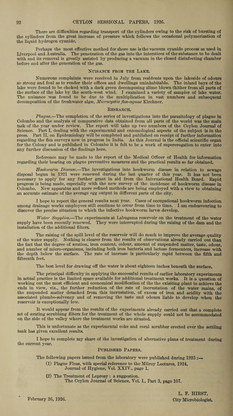 There are difficulties regarding transport of the cylinders owing to the risk of bursting of the cylinders from the great increase of pressure which follows the occasional polymerization of the liquid hydrogen cyanide. Perhaps the most effective method for shore use is the vacuum cyanide process as used in Liverpool and Australia. The penetration of the gas into the interstices of the substance to be dealt with and its removal is greatly assisted by producing a vacuum in the closed disinfecting chamber before and after the generation of the gas. Nuisance from the Lake. Numerous complaints were received in July from residents upon the lakeside of odours so strong and foul as to render their offices and dwellings uninhabitable. The inland bays of the lake were found to be choked with a dark green decomposing slime blown thither from all parts of the surface of the lake by the south-west wind. I examined a variety of samples of lake water. The nuisance was found to be due to the multiplication in vast numbers and subsequent decomposition of the freshwater algae, Microcystis flos-aquae Kirchner. Research. Plague.—The completion of the series of investigations into the parasitology of plague in Colombo and the analysis of comparative data obtained from all parts of the world was the main task of the year under review. The report will take up two numbers of the Ceylon Journal of Science. Part I. dealing with the experimental and entomological aspects of the subject is in the press. Part II. on Epidemiology will be completed and published on receipt of further information regarding the flea surveys now in progress in India. As this Journal is the official scientific organ for the Colony and is published in Colombo it is felt to be a work of supererogation to enter into any further discussion of the findings here. Reference may be made to the report of the Medical Officer of Health for information regarding their bearing on plague preventive measures and the practical results so far obtained. Hookworm Disease.—The investigations into hookworm disease in relation to sewage disposal begun in 1921 were renewed during the last quarter of this year. It has not been necessary to apply for any further grant in aid from the International Health Board. Rapid progress is being made, especially with the new survey of the incidence of hookworm disease in Colombo. New apparatus and more refined methods are being employed with a view to obtaining an accurate estimate of the average egg output in different parts of the city. I hope to report the general results next year. Cases of occupational hookworm infection among drainage works employees still continue to occur from time to time. I am endeavouring to discover the precise situation to which the infective hookworm larvae develop. Water Supplies.—The experiments at Labugama reservoir on the treatment of the water supply have been recently renewed. They were interrupted during the raising of the dam and the installation of the additional filters. The raising of the spill level of the reservoir will do much to improve the average quality of the water supply. Nothing is clearer from the results of observations already carried out than the fact that the degree of aeration, iron content, colour, amount of suspended matter, taste, odour, and number of micro-organisms, including both iron bacteria and lactose fermenters, increase with the depth below the surface. The rate of increase is particularly rapid between the fifth and fifteenth feet. The best level for drawing off the water is about eighteen inches beneath the surface. The principal difficulty in applying the successful results of earlier laboratory experiments in actual practice is the limited space available for additional treatment works. It is a question of working out the most efficient and economical modification of the the exisiting plant to achieve the ends in view, viz., the further reduction of the rate of incrustation of the water mains, of the suspended matter detached from this incrustation, of excess of iron and acidity with the associated plumbo-solvency and of removing the taste and odours liable to develop when the reservoir is exceptionally low. It would appear from the results of the experiments already carried out that a complete set of aerating scrubbing filters for the treatment of the whole supply could not be accommodated on the side of the valley where the treatment works are situated. This is unfortunate as the experimental coke and coral scrubber erected over the settling tank has given excellent results. I hope to complete my share of the investigation of alternative plans of treatment during the current year. Published Papers. The following papers issued from the laboratory were published during 1925 :— (1) Plague Fleas, with special reference to the Milroy Lectures, 1924. Journal of Hygiene, Yol. XXIV., page 1. (2) The Treatment of Leprosy : a suggestion. The Ceylon Journal of Science, Yol. I., Part 3, page 107. February 26, 1926. L. F. HIRST, City Microbiologist.