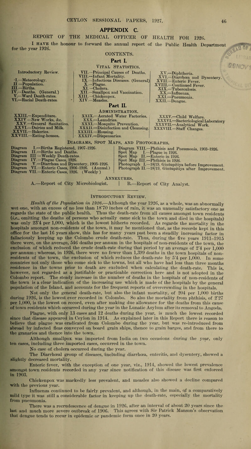 APPENDIX C. REPORT OF THE MEDICAL OFFICER OF HEALTH FOR 1926. I HAVE the honour to forward the annual report of the Public Health Department for the year 1926. Introductory Review. •I.—Meteorology. II —Population. HI.—Births. IY.—Deaths. (General.) Y.—Ward Death-rates. VI.—Racial Death-rates. XXIII,—Expenditure. XXIY —New Works, &c. XXV.—General Sanitation. XXVI.—Dairies and Milk. XXVII,—Bakeries. XX VTII.—Eating-houses. CONTENTS. Part I. Vital Statistics. VII.—Principal Causes of Deaths. VIII.—Infant Mortality. IX.—Infectious Diseases. (General) X.—Plague. XI.—Cholera. XII.—Smallpox and Vaccination. XIII. —Chickenpox. XIV. —Measles. Part II. Administration. XXIX.—Aerated Water Factories. XXX.—Laundries. XXXI.—Mosquito Prevention. XXXII.—Disinfection and Cleansing. XXXIII.—Housing. XXXIV.—Dispensaries. XV.—D iphtheria. XVI.—Diarrhoea and Dysentery. XVII.—Enteric Fever. XVIII.—Continued Fever. XIX.—Tuberculosis. XX.—Influenza. XXI.—Pneumo uia. XXII.—Dengue. XXXV.—Child Welfare. XXXVI.—Bacteriological Laboratory XXXVII.—Analytical Work. XXXVIII.—Staff Changes. Diagrams, Spot Maps, and Photographs. Diagram I.—Births Registered, 1907-1926. Diagram II.—Births and Deaths. Diagram III —Weekly Death-rates. Diagram IV.—Plague Cases, 1926. Diagram V.—Diarrhoea and Dysentery, 1903-1926. Diagram VI.—Enteric Cases, 1906-1926. (Annual.') Diagram VII.—Enteric Cases, 1926. (Weekly ) Diagram VIII.—Phthisis and Pneumonia, 1903-1926. Spot Map I.—Plague in 1926. Spot Map II.—Enteric in 1926. Spot Map III.—Phthisis in 1926. Photograph I.—18/19, Gintupitiya before Improvement. Photograph II.—18/19, Gintupitiya after Improvement. Annexures. A.—Report of City Microbiologist. | B.—Report of City Analyst. Introductory Review. Health of the Population in 1026.—Although the year 1926, as a whole, was an abnormally wet one, with an excess of no less than 1870 inches of rain, it was an unusually satisfactory one as regards the state of the public health. Thus the death-rate from all causes amongst town residents (i.e., omitting the deaths of persons who actually came sick to the town and died in the hospitals) was only 23’4 per 1,000, which is the lowest hitherto recorded. As regards the mortality in the hospitals amongst non-residents of the town, it may be mentioned that, as the records kept in this office for the last 16 years show, this has for many years past been a steadily increasing factor in fallaciously keeping up the Colombo crude death-rate. Thus, during the five years 1911-1915 there were, on the average, 546 deaths per annum in the hospitals of non-residents of the town, the exclusion of which reduced the crude death-rate during that period by an average of 2‘4 per 1,000 per annum; whereas, in 1926, there were no fewer than 1,399 deaths in the town hospitals of non¬ residents of the town, the exclusion of which reduces the death-rate by 5*4 per 1,000. In some countries not only those who come sick to the towns, but all who have had less than three months residence in the towns prior to death are excluded when calculating the death-rate. This is, however, not regarded as a justifiable or practicable correction here and is not adopted in the Colombo report. The steady increase in the number of deaths in the hospitals of non-residents of the town is a clear indication of the increasing use which is made of the hospitals by the general population of the Island, and accounts for the frequent reports of overcrowding in the hospitals. Not only the general death-rate, but also the infant mortality, of 204 per 1,000 births during 1926, is the lowest ever recorded in Colombo. So also the mortality from phthisis, of 2’27 per 1,000, is the lowest on record, even after making due allowance for the deaths from this cause of town residents which occurred during the year in the Lunatic Asylum after its removal to Angoda. Plague, with only 13 cases and 12 deaths during the year, is much the lowest recorded since that disease appeared in Ceylon in 1914. As explained later in this Report there is reason to believe that plague was eradicated from Colombo during the year, but was re-introduced from abroad by infected fleas conveyed on board grain ships, thence to grain barges, and from there to the granaries and thence into the town. Although smallpox was imported from India on two occasions during the year, only ten cases, including three imported cases, occurred in the town. No case of cholera occurred during the year. The Diarrhceal group of diseases, Including diarrhoea, enteritis, and dysentery, showed a slightly decreased mortality. Enteric fever, with the exception of one year, viz., 1914, showed the lowest prevalence amongst town residents recorded in anv year since notification of this disease was first enforced in 1903. Chickenpox was markedly less prevalent, and measles also showed a decline compared with the previous year. Influenza continued to be fairly prevalent, and although, in the main, of a comparatively mild type it was still a considerable factor in keeping up the death-rate, especially the mortality from pneumonia. There was a recrudescence of dengue in 1926, after an interval of about 20 years since the last and much more severe outbreak of 1906. This agrees with Sir Patrick Manson’s observation that dengue tends to recur in epidemic or pandemic form once in 20 years.