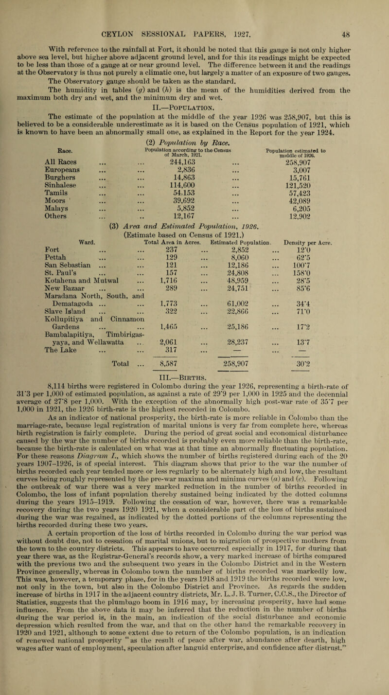 With reference to the rainfall at Fort, it should be noted that this gauge is not only higher above sea level, but higher above adjacent ground level, and for this its readings might be expected to be less than those of a gauge at or near ground level. The difference between it and the readings at the Observatoiy is thus not purely a climatic one, but largely a matter of an exposure of two gauges. The Observatory gauge should be taken as the standard. The humidity in tables (g) and Qi) is the mean of the humidities derived from the maximum both dry and wet, and the minimum dry and wet. II.—Population. The estimate of the population at the middle of the year 192(5 was 258,907, but this is believed to be a considerable underestimate as it is based on the Census population of 1921, which is known to have been an abnormally small one, as explained in the Report for the year 1924. (2) Population by Race. Race. Population according to the Census Population estimated to of March, 1921. middle of 1926. All Races 244,163 258,907 Europeans 2,836 3,007 Burghers 14,863 15,761 Sinhalese 114,600 121,520 Tamils 54,153 57,423 Moors ’ 39,692 42,089 Malays 5,852 6,205 Others 12,167 (3) Area and Estimated Population, 1926. (Estimate based on Census of 1921.) 12,902 Ward. Total Area in Acres. Estimated Population Density per Acre Fort • • • 237 2,852 12*0 Pettah • • • 129 8,060 62*5 San Sebastian ... • • • 121 12,186 100*7 St. Paul’s • • • 157 24,808 158*0 Kotahena and Mutwal 1,716 48,959 28*5 New Bazaar Maradana North, South, and 289 24,751 85*6 Dematagoda ... • • • 1,773 61,002 34*4 Slave Island Kollupitiya and Cinnamon 322 22,866 71*0 Gardens Bambalapitiya, Timbirigas- 1,465 25,186 17*2 yaya, and Wellawatta 2,061 28,237 13*7 The Lake ... 317 — — Total ... 8,587 258,907 30*2 III.—Births. 8,114 births were registered in Colombo during the year 1926, representing a birth-rate of 31*3 per 1,000 of estimated population, as against a rate of 29*9 per 1,000 in 1925 and the decennial average of 27*8 per 1,000. With the exception of the abnormally high post-war rate of 35'7 per 1,000 in 1921, the 1926 birth-rate is the highest recorded in Colombo. As an indicator of national prosperity, the birth-rate is more reliable in Colombo than the marriage-rate, because legal registration of marital unions is very far from complete here, whereas birth registration is fairly complete. During the period of great social and economical disturbance caused by the war the number of births recorded is probably even more reliable than the birth-rate, because the birth-rate is calculated on what was at that time an abnormally fluctuating population. For these reasons Diagram which shows the number of births registered during each of the 20 years 1907-1926, is of special interest. This diagram shows that prior to the war the number of births recorded each year tended more or less regularly to be alternately high and low, the resultant curves being roughly represented by the pre-war maxima and minima curves (a) and (c). Following the outbreak of war there was a very marked reduction in the number of births recorded in Colombo, the loss of infant population thereby sustained being indicated by the dotted columns during the years 1915-1919. Following the cessation of war, however, there was a remarkable recovery during the two years 1920 1921, when a considerable part of the loss of births sustained during the war was regained, as indicated by the dotted portions of the columns representing the births recorded during these two years. A certain proportion of the loss of births recorded in Colombo during the war period was without doubt due, not to cessation of marital unions, but to migration of prospective mothers from the town to the country districts. This appears to have occurred especially in 1917, for during that year there was, as the Registrar-General’s records show, a very marked increase of births compared with the previous two and the subsequent two years in the Colombo District and in the Western Province generally, whereas in Colombo town the number of births recorded was markedly low. This was, however, a temporary phase, for in the years 1918 and 1919 the births recorded were low,, not only in the town, but also in the Colombo District and Province. As regards the sudden increase of births in 1917 in the adjacent country districts, Mr. L. J. B. Turner, C.C.S., the Director of Statistics, suggests that the plumbago boom in 1916 may, by increasing prosperity, have had some influence. From the above data it may be inferred that the reduction in the number of births during the war period is, in the main, an indication of the social disturbance and economic depression which resulted from the war, and that on the other hand the remarkable recovery in 1920 and 1921, although to some extent due to return of the Colombo population, is an indication of renewed national prosperity “as the result of peace after war, abundance after dearth, high wages after want of employment, speculation after languid enterprise, and confidence after distrust.”