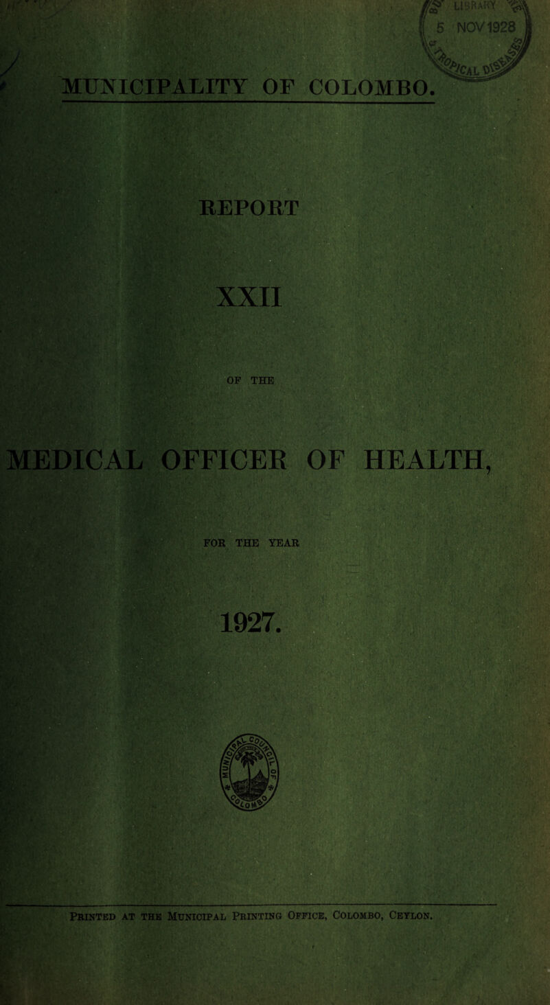 t f \ £>' LIBRARY ^ •NOV 1928 £q). MUNICIPALITY OF COLOMBO. sb'CAL REPORT XXII OF THE : vj,; MEDICAL OFFICER OF HEALTH, l