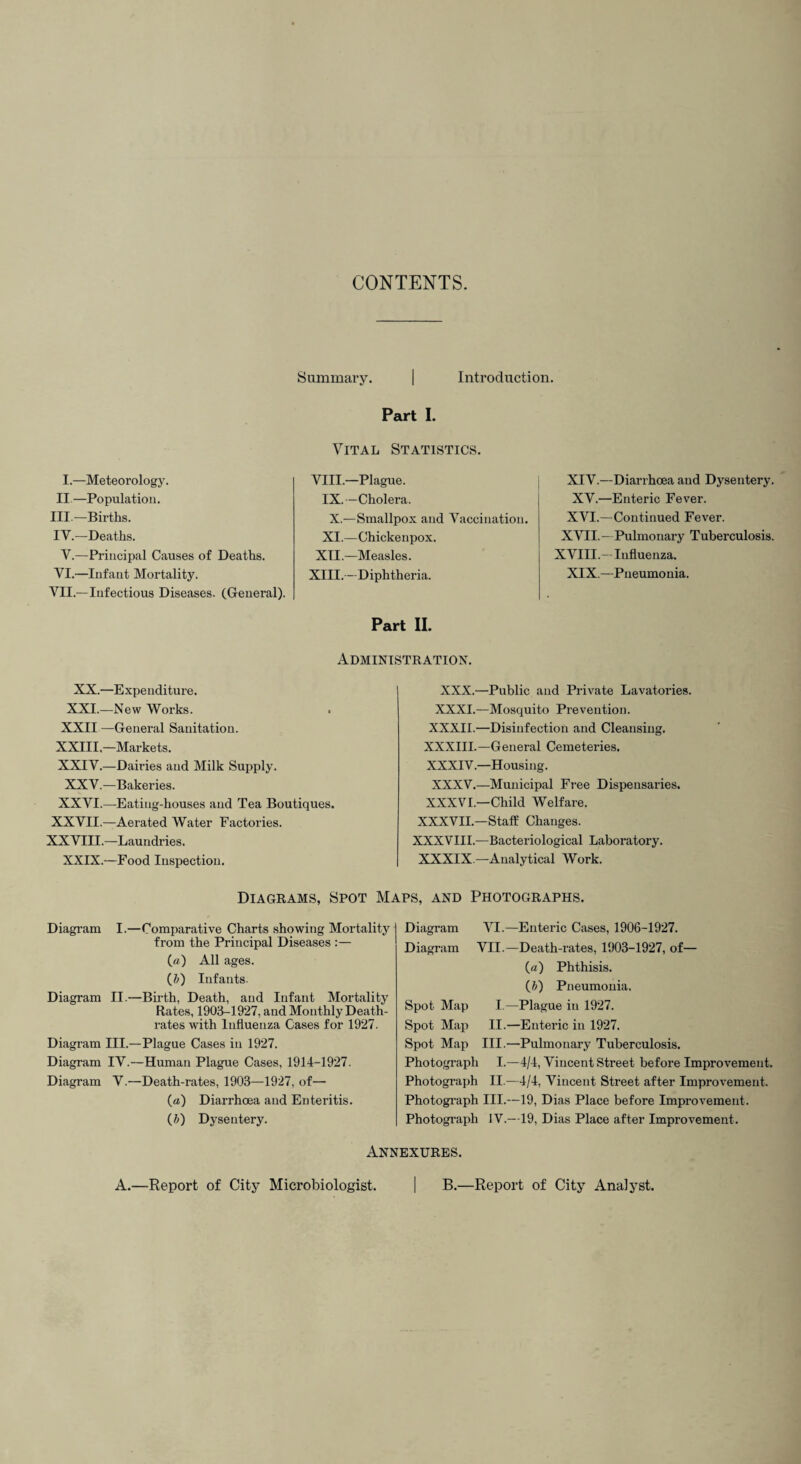 CONTENTS. Summary. | Introduction. Part I. I.—Meteorology. II.—Population. Ill—Births. IV.—Deaths. Y.—Principal Causes of Deaths. YI.—Infant Mortality. VII.—Infectious Diseases. (General). Vital Statistics. VIII.—Plague. IX.—Cholera. X.—Smallpox and Vaccination. XI.—Chickenpox. XU.—Measles. XIII.—Diphtheria. Part II. XIV.—Diarrhoea and Dysentery. XV.—Enteric Fever. XVI.—Continued Fever. XVII.- Pulmonary Tuberculosis. XVIII.-Influenza. XIX.—Pneumonia. Administration. XX.—Expenditure. XXI.—New Works. XXII—General Sanitation. XXIII—Markets. XXIV.—Dairies and Milk Supply. XXV.—Bakeries. XXVI.—Eating-houses and Tea Boutiques. XXVII.—Aerated Water Factories. XXVIII.—Laundries. XXIX.—Food Inspection. XXX.—Public and Private Lavatories. XXXI.—Mosquito Prevention. XXXII.—Disinfection and Cleansing. XXXIII.—General Cemeteries. XXXIV.—Housing. XXXV.—Municipal Free Dispensaries. XXXVI.—Child Welfare. XXXVII.—Staff Changes. XXXVIII.—Bacteriological Laboratory. XXXIX —Analytical Work. Diagrams, Spot Maps, and Photographs. Diagram I.—Comparative Charts showing Mortality from the Principal Diseases :— («) All ages. (&) Infants. Diagram II.—Bii'th, Death, and Infant Mortality Rates, 1903-1927, and Monthly Death- rates with Influenza Cases for 1927. Diagram III.—Plague Cases in 1927. Diagram IV.—Human Plague Cases, 1914-1927. Diagram V.—Death-rates, 1903—1927, of— (a) Diarrhoea and Enteritis. (J) Dysentery. Diagram VI.—Enteric Cases, 1906-1927. Diagram VII.—Death-rates, 1903-1927, of— («) Phthisis. (b) Pneumonia. Spot Map I.—Plague in 1927. Spot Map II.—Enteric in 1927. Spot Map III.—Pulmonary Tuberculosis. Photograph I.—4/4, Vincent Street before Improvement. Photograph II.—4/4, Vincent Street after Improvement. Photograph III.—19, Dias Place before Improvement. Photograph IV.—19, Dias Place after Improvement. Annexures. A.—Report of City Microbiologist. | B.—Report of City Analyst.