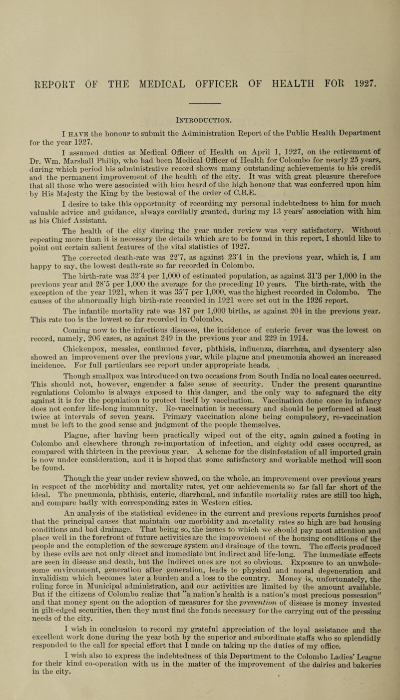 Introduction. I have the honour to submit the Administration Report of the Public Health Department for the year 1927. I assumed duties as Medical Officer of Health on April 1, 1927, on the retirement of Dr. Wm. Marshall Philip, who had been Medical Officer of Health for Colombo for nearly 25 years, during which period his administrative record shows many outstanding achievements to his credit and the permanent improvement of the health of the city. It was with great pleasure therefore that all those who were associated with him heard of the high honour that was conferred upon him by His Majesty the King by the bestowal of the order of C.B.E. I desire to take this opportunity of recording my personal indebtedness to him for much valuable advice and guidance, always cordially granted, during my 13 years’ association with him as his Chief Assistant. The health of the city during the year under review was very satisfactory. Without repeating more than it is necessary the details which are to be found in this report, I should like to point out certain salient features of the vital statistics of 1927. The corrected death-rate was 227, as against 23'4 in the previous year, which is, I am happy to say, the lowest death-rate so far recorded in Colombo. The birth-rate was 32'4 per 1,000 of estimated population, as against 31*3 per 1,000 in the previous year and 28*5 per 1,000 the average for the preceding 10 years. The birth-rate, with the exception of the year 1921, when it was 357 per 1,000, was the highest recorded in Colombo. The causes of the abnormally high birth-rate recorded in 1921 were set out in the 1926 report. The infantile mortality rate was 187 per 1,000 births, as against 204 in the previous year. This rate too is the lowest so far recorded in Colombo, Coming now to the infectious diseases, the incidence of enteric fever was the lowest on record, namely, 206 cases, as against 249 in the previous year and 229 in 1914. Chickenpox, measles, continued fever, phthisis, influenza, diarrhoea, and dysentery also showed an improvement over the previous year, while plague and pneumonia showed an increased incidence. For full particulars see report under appropriate heads. Though smallpox was introduced on two occasions from South India no local cases occurred. This should not, however, engender a false sense of security. Under the present quarantine regulations Colombo is always exposed to this danger, and the only way to safeguard the city against it is for the population to protect itself by vaccination. Vaccination done once in infancy does not confer life-long immunity. Re-vaccination is necessary and should be performed at least twice at intervals of seven years. Primary vaccination alone being compulsory, re-vaccination must be left to the good sense and judgment of the people themselves. Plague, after having been practically wiped out of the city, again gained a footing in Colombo and elsewhere through re-importation of infection, and eighty odd cases occurred, as compared with thirteen in the previous year. A scheme for the disinfestation of all imported grain is now under consideration, and it is hoped that some satisfactory and workable method will soon be found. Though the year under review showed, on the whole, an improvement over previous years in respect of the morbidity and mortality rates, yet our achievements so far fall far short of the ideal. The pneumonia, phthisis, enteric, diarrhceal, and infantile mortality rates are still too high, and compare badly with corresponding rates in Western cities. An analysis of the statistical evidence in the current and previous reports furnishes proof that the principal causes that maintain our morbidity and mortality rates so high are bad housing- conditions and bad drainage. That being so, the issues to which we should pay most attention and place well in the forefront of future activities are the improvement of the housing conditions of the people and the completion of the sewerage system and drainage of the town. The effects produced by these evils are not only direct and immediate but indirect and life-long. The immediate effects are seen in disease and death, but the indirect ones are not so obvious. Exposure to an unwhole¬ some environment, generation after generation, leads to physical and moral degeneration and invalidism which becomes later a burden and a loss to the country. Money is, unfortunately, the ruling force in Municipal administration, and our activities are limited by the amount available. But if the citizens of Colombo realize that “a nation’s health is a nation’s most precious possession” and that money spent on the adoption of measures for the prevention of disease is money invested in gilt-edged securities, then they must find the funds necessary for the carrying out of the pressing needs of the city. I wish in conclusion to record my grateful appreciation of the loyal assistance and the excellent work done during the year both by the superior and subordinate staffs who so splendidly responded to the call for special effort that I made on taking up the duties of my office. I wish also to express the indebtedness of this Department to the Colombo Ladies’ League for their kind co-operation with us in the matter of the improvement of the dairies and bakeries in the city.