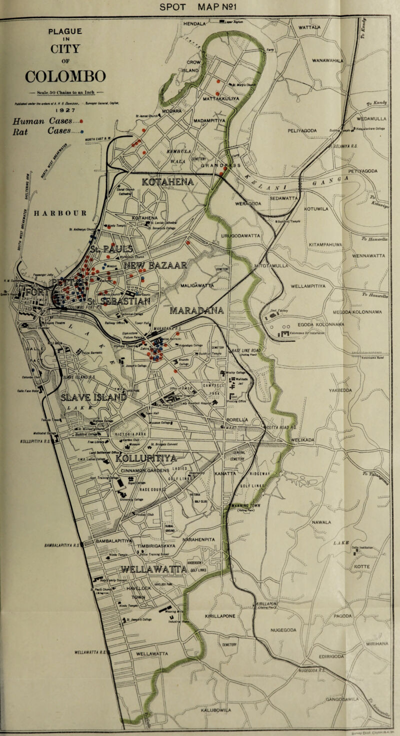 SPOT MAP N°1 HENDALA WATTALA PLAGUE CITY WANAWAHALA' CROW COLOMBO 8cal«* 50 Chaing to an Inch ma'Ttakkuuya Kandy hiNitMtl inder the orders ot A H g OreeertQA. Surveyor tieneret. Ceylon. 19 2 7 Human Cases /? Rat Cases • NORTH CAST 8 * ,Jt  flh St tomes Chureti\, ,DAMULLA Vido/AlenSere Collett \pumYA R.S H- // fMB VLA PETtYAQODA SEDAWA' KOTUWILA \ , AHENA r\ I fo i l l. > g r v j , . LeemCsthedrei (r7/S~->St Benedicts College y isl'T ample St Anthonys iDAWATTA I 7b ffanwflla KiTAMPAHUWA WENNAWATTA OTAMULLA 'Naujue MALIGAWi WELLAMPITIYA > e>OrJ U, / ME^ODA^KOLONNAWA Railway Once? Theatre EGODA KOLi Kolunnawa OiT Installation; Elphmstona picture Pan irrackt \A$E LINE ROAD (J L WhMm <W Udyodaya College CEMCTEIV Rudd hist Barracks Temple • i ’'Mi gQidnnawa Bund Ananda College I College tesley Collegty a S Wehkad* Office of D U S. YA^BEDDA ferarHospitah Printing Office H.ady Hare lock Hospital> lusaeus Collegef Methodist JSuddhiat College* KOLLUPITIYA RS St. Bridgets Consent ^GENERAL CEMETERY, cinnam,on;garden Observj nawala IAHENPITA 'BAMBALAPITT TIMBIRIGASYAYA BAMBALAPITIYA R.S lice Training Scl ANDERSON*/ lv golf'links KOTTE \\ H \\ iily Contents ■ Beele Cover itn.lwe’nret IKIRIUAPONE M (jinnee PAGODA KfRILLAPONE NUGEGODA MIRIHANA CEMETERY WELLAWATTA RS WELLAWATTA EDIRIGODA 'UOEGOOAh iWILA GANGl KALUBOWII
