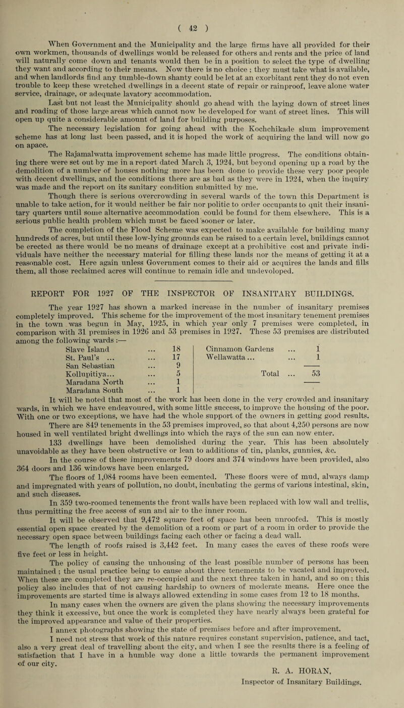 When Government and the Municipality and the large firms have all provided for their own workmen, thousands of dwellings would be released for others and rents and the price of land will naturally come down and tenants would then be in a position to select the type of dwelling they want and according to their means. Now there is no choice ; they must take what is available, and when landlords find any tumble-down shanty could be let at an exorbitant rent they do not even trouble to keep these wretched dwellings in a decent state of repair or rainproof, leave alone water service, drainage, or adequate lavatory accommodation. Last but not least the Municipality should go ahead with the laying down of street lines and roading of those large areas which cannot now be developed for want of street lines. This will open up quite a considerable amount of land for building purposes. The necessary legislation for going ahead Avith the Kochchikade slum improvement scheme has at long last been passed, and it is hoped the work of acquiring the land will now go on apace. The Rajamahvatta improvement scheme has made little progress. The conditions obtain¬ ing there were set out by me in a report dated March 3, 1924, but beyond opening up a road by the demolition of a number of houses nothing more has been done to provide these very poor people Avith decent dwellings, and the conditions there are as bad as they Avere in 1924, Avhen the inquiry Avas made and the report on its sanitary condition submitted by me. Though there is serious overcroAvding in several Avards of the tOAvn this Department is unable to take action, for it Avould neither be fair nor politic to order occupants to quit their insani¬ tary quarters until some alternative accommodation could be found for them elsewhere. This is a serious public health problem which must be faced sooner or later. The completion of the Flood Scheme Avas expected to make available for building many hundreds of acres, but until these loAv-lying grounds can be raised to a certain level, buildings cannot be erected as there would be no means of drainage except at a prohibitive cost and private indi¬ viduals have neither the necessary material for filling these lands nor the means of getting it at a reasonable cost. Here again unless Government comes to their aid or acquires the lands and fills them, all those reclaimed acres Avill continue to remain idle and undeveloped. REPORT FOR 1927 OF THE INSPECTOR OF INSANITARY BUILDINGS. The year 1927 has shoAvn a marked increase in the number of insanitary premises completely improved. This scheme for the improvement of the most insanitary tenement premises in the town Avas begun in May, 1925, in Avhich year only 7 premises Avere completed, in comparison with 31 premises in 1926 and 53 premises in 1927. These 53 premises are distributed among the following wards :— Slave Island St. Paul’s ... San Sebastian Kollupitiya... Maradana North Maradana South 18 17 9 5 1 1 Cinnamon Gardens WellaAvatta... Total 1 1 53 It Avill be noted that most of the work has been done in the very crowded and insanitary wards, in Avhich Ave have endeavoured, with some little success, to improve the housing of the poor. With one or tAvo exceptions, Ave have had the Avhole support of the oAvners in getting good results. There are 849 tenements in the 53 premises improved, so that about 4,250 persons are iioav housed in well ventilated bright dwellings into Avhich the rays of the sun can iioav enter. 133 dAvellings have been demolished during the year. This has been absolutely unavoidable as they have been obstructive or lean to additions of tin, planks, gunnies, &c. In the course of these improvements 79 doors and 374 AvindoAvs have been provided, also 364 doors and 136 Avindows have been enlarged. The floors of 1,084 rooms have been cemented. These floors Avere of mud, always damp and impregnated Avith years of pollution, no doubt, incubating the germs of various intestinal, skin, and such diseases. In 359 two-roomed tenements the front Avails have been replaced with Ioav Avail and trellis, thus permitting the free access of sun and air to the inner room. It Avill be observed that 9,472 square feet of space has been unroofed. This is mostly essential open space created by the demolition of a room or part of a room in order to provide the necessary open space between buildings facing each other or facing a dead Avail. The length of roofs raised is 3,442 feet. In many cases the eaves of these roofs Avere five feet or less in height. The policy of causing the unhousing of the least possible number of persons has been maintained ; the usual practice being to cause about three tenements to be vacated and improved. When these are completed they are re-occupied and the next three taken in hand, and so on; this policy also includes that of not causing hardship to owners of moderate means. Here once the improvements are started time is ahvays alloAved extending in some cases from 12 to 18 months. In many cases Avhen the owners are given the plans slioAving the necessary improvements they think it excessive, but once the Avork is completed they have nearly ahvays been grateful for the improved appearance and value of their properties. I annex photographs shoAving the state of premises before and after improvement. I need not stress that Avork of this nature requires constant supervision, patience, and tact, also a very great deal of travelling about the city, and Avhen I see the results there is a feeling of satisfaction that I have in a humble Avay done a little towards the permanent improvement of our city. R. A. HORAN, Inspector of Insanitary Buildings.