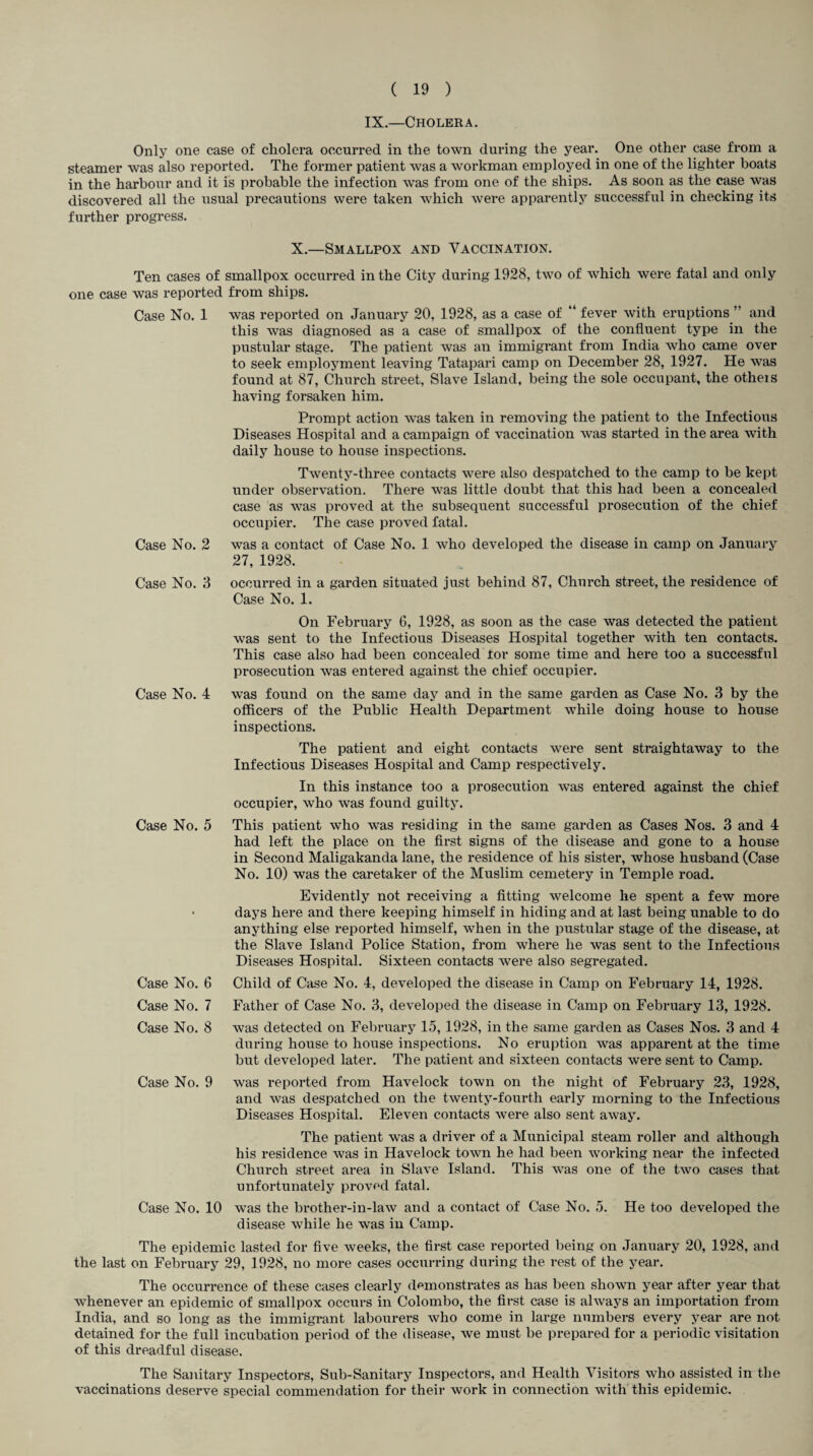IX.—Cholera. Only one case of cholera occurred in the town during the year. One other case from a steamer was also reported. The former patient was a workman employed in one of the lighter boats in the harbour and it is probable the infection was from one of the ships. As soon as the case was discovered all the usual precautions were taken which were apparently successful in checking its further progress. X.—Smallpox and Vaccination. Ten cases of smallpox occurred in the City during 1928, two of which were fatal and only one case was reported from ships. Case No. 1 was reported on January 20, 1928, as a case of “ fever with eruptions ” and this was diagnosed as a case of smallpox of the confluent type in the pustular stage. The patient was an immigrant from India who came over to seek employment leaving Tatapari camp on December 28, 1927. He was found at 87, Church street, Slave Island, being the sole occupant, the others having forsaken him. Prompt action was taken in removing the patient to the Infectious Diseases Hospital and a campaign of vaccination was started in the area with daily house to house inspections. Twenty-three contacts were also despatched to the camp to be kept under observation. There was little doubt that this had been a concealed case as was proved at the subsequent successful prosecution of the chief occupier. The case proved fatal. Case No. 2 was a contact of Case No. 1 who developed the disease in camp on January 27, 1928. Case No. 3 occurred in a garden situated just behind 87, Church street, the residence of Case No. 1. On February 6, 1928, as soon as the case was detected the patient was sent to the Infectious Diseases Hospital together with ten contacts. This case also had been concealed tor some time and here too a successful prosecution was entered against the chief occupier. Case No. 4 was found on the same day and in the same garden as Case No. 3 by the officers of the Public Health Department while doing house to house inspections. The patient and eight contacts were sent straightaway to the Infectious Diseases Hospital and Camp respectively. In this instance too a prosecution was entered against the chief occupier, who was found guilty. Case No. 5 This patient who was residing in the same garden as Cases Nos. 3 and 4 had left the place on the first signs of the disease and gone to a house in Second Maligakanda lane, the residence of his sister, whose husband (Case No. 10) was the caretaker of the Muslim cemetery in Temple road. Case No. 6 Case No. 7 Case No. 8 Case No. 9 Case No. 10 Evidently not receiving a fitting welcome he spent a few more days here and there keeping himself in hiding and at last being unable to do anything else reported himself, when in the pustular stage of the disease, at the Slave Island Police Station, from where he was sent to the Infectious Diseases Hospital. Sixteen contacts were also segregated. Child of Case No. 4, developed the disease in Camp on February 14, 1928. Father of Case No. 3, developed the disease in Camp on February 13, 1928. was detected on February 15, 1928, in the same garden as Cases Nos. 3 and 4 during house to house inspections. No eruption was apparent at the time but developed later. The patient and sixteen contacts were sent to Camp. was reported from Havelock town on the night of February 23, 1928, and was despatched on the twenty-fourth early morning to the Infectious Diseases Hospital. Eleven contacts were also sent away. The patient was a driver of a Municipal steam roller and although his residence was in Havelock town he had been working near the infected Church street area in Slave Island. This was one of the two cases that unfortunately proved fatal. was the brother-in-law and a contact of Case No. 5. He too developed the disease while he was in Camp. The epidemic lasted for five weeks, the first case reported being on January 20, 1928, and the last on February 29, 1928, no more cases occurring during the rest of the year. The occurrence of these cases clearly demonstrates as has been shown year after year that whenever an epidemic of smallpox occurs in Colombo, the first case is always an importation from India, and so long as the immigrant labourers who come in large numbers every year are not detained for the full incubation period of the disease, we must be prepared for a periodic visitation of this dreadful disease. The Sanitary Inspectors, Sub-Sanitary Inspectors, and Health Visitors who assisted in the vaccinations deserve special commendation for their work in connection with this epidemic.