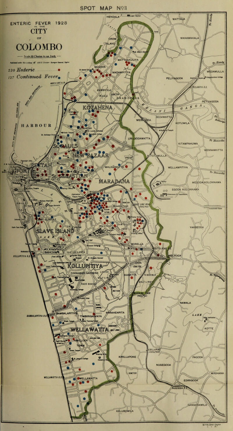 SPOT MAP NQU HENDALA WATTAl WANAWAHALA MAtTAKKULIYA ■DAMULLA 127 Continued Fever\ MaiiUnn™ Uolie/u IUHIYA H.S. PETiYAGOOA iEDAWATT, KOTUWILA lHENA (1. Luciab m Hindu Tempi ( Collage St. Anthony* iDAWATTA HanweXUt KITAMPAHUWA (ENNAWATTA Mosque IALIGAW, WELLAMPITIYA //anicejfa ggyiKj .OLONNAWA EGOD^i KOD Knlonnawa Oif installation [Iphi rnt one Picture Pali Zatui\ Police Barracks I add hist 'Kolorinaw'd Bund 'Ananda College fesley CoHege^L iEODA V Printing Office vjstfgm 60REL1/A KOLLUPITIYA H.S. ClNNAMOWGARBEN: NAWALA IAHENPITA 'BAMBALAPITT Training KOTTE flOt-f UNU UtW/UAW/W [*■ kHaMef.PSauM KfRILLAPONE PAGODA,1' NUGEGODA CEMETERY WELLAWATTA HS EDIRIGODA IUGE00DA GANGODAWILAn LUBQWILA Survey Dept Qeyton ENTERIC FEVER 1928 IN THE CITY OF COLOMBO - Scale 50 Chains to an Inch -