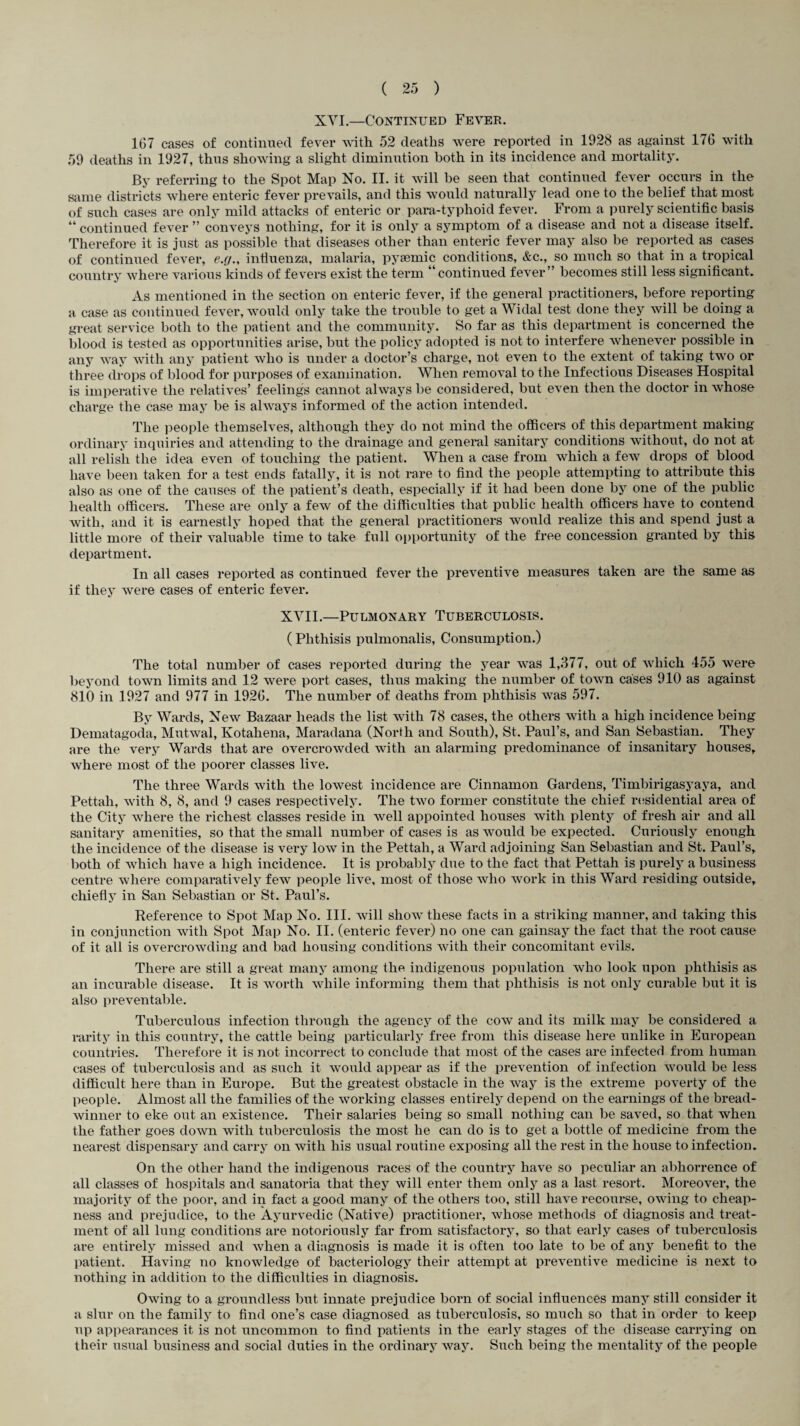 XVI.—Continued Fever. 167 cases of continued fever with 52 deaths were reported in 1928 as against 176 with 59 deaths in 1927, thus showing a slight diminution both in its incidence and mortality. By referring to the Spot Map No. II. it will be seen that continued fever occurs in the same districts where enteric fever prevails, and this would naturally lead one to the belief that most of such cases are only mild attacks of enteric or para-typhoid fever. From a purely scientific basis “ continued fever ” conveys nothing, for it is only a symptom of a disease and not a disease itself. Therefore it is just as possible that diseases other than enteric fever may also be reported as cases of continued fever, e.g., influenza, malaria, pysemic conditions, &c., so much so that in a tropical country where various kinds of fevers exist the term “continued fever” becomes still less significant. As mentioned in the section on enteric fever, if the general practitioners, before reporting a case as continued fever, would only take the trouble to get a Widal test done they will be doing a great service both to the patient and the community. So far as this department is concerned the blood is tested as opportunities arise, but the policy adopted is not to interfere whenever possible in any way with any patient who is under a doctor’s charge, not even to the extent of taking two or three drops of blood for purposes of examination. When removal to the Infectious Diseases Hospital is imperative the relatives’ feelings cannot always be considered, but even then the doctor in whose charge the case may be is always informed of the action intended. The people themselves, although they do not mind the officers of this department making- ordinary inquiries and attending to the drainage and general sanitary conditions without, do not at all relish the idea even of touching the patient. When a case from which a few drops of blood have been taken for a test ends fatally, it is not rare to find the people attempting to attribute this also as one of the catises of the patient’s death, especially if it had been done by one of the public health officers. These are only a few of the difficulties that public health officers have to contend with, and it is earnestly hoped that the general practitioners would realize this and spend just a little more of their valuable time to take full opportunity of the free concession granted by this department. In all cases reported as continued fever the preventive measures taken are the same as if they were cases of enteric fever. XVII.—Pulmonary Tuberculosis. (Phthisis pulmonalis, Consumption.) The total number of cases reported during the year was 1,377, out of which 455 were beyond town limits and 12 were port cases, thus making the number of town cases 910 as against 810 in 1927 and 977 in 1926. The number of deaths from phthisis was 597. By Wards, New Bazaar heads the list with 78 cases, the others with a high incidence being Dematagoda, Mutwal, Kotahena, Maradana (North and South), St. Paul’s, and San Sebastian. They are the very Wards that are overcrowded with an alarming predominance of insanitary houses, where most of the poorer classes live. The three Wards with the lowest incidence are Cinnamon Gardens, Timbirigasyaya, and Pettah, with 8, 8, and 9 cases respectively. The two former constitute the chief residential area of the City where the richest classes reside in well appointed houses with plenty of fresh air and all sanitary amenities, so that the small number of cases is as would be expected. Curiously enough the incidence of the disease is very low in the Pettah, a Ward adjoining San Sebastian and St. Paul’s, both of which have a high incidence. It is probably due to the fact that Pettah is purely a business centre where comparatively few people live, most of those who work in this Ward residing outside, chiefly in San Sebastian or St. Paul’s. Reference to Spot Map No. III. will show these facts in a striking manner, and taking this in conjunction with Spot Map No. II. (enteric fever) no one can gainsay the fact that the root cause of it all is overcrowding and bad housing conditions with their concomitant evils. There are still a great many among the indigenous population who look upon phthisis as an incurable disease. It is worth while informing them that phthisis is not only curable but it is also preventable. Tuberculous infection through the agency of the cow and its milk may be considered a rarity in this country, the cattle being particularly free from this disease here unlike in European countries. Therefore it is not incorrect to conclude that most of the cases are infected from human cases of tuberculosis and as such it would appear as if the prevention of infection would be less difficult here than in Europe. But the greatest obstacle in the way is the extreme poverty of the people. Almost all the families of the working classes entirely depend on the earnings of the bread¬ winner to eke out an existence. Their salaries being so small nothing can be saved, so that when the father goes down with tuberculosis the most he can do is to get a bottle of medicine from the nearest dispensary and carry on with his usual routine exposing all the rest in the house to infection. On the other hand the indigenous races of the country have so peculiar an ablion-ence of all classes of hospitals and sanatoria that they will enter them only as a last resort. Moreover, the majority of the poor, and in fact a good many of the others too, still have recourse, owing to cheap¬ ness and prejudice, to the Ayurvedic (Native) practitioner, whose methods of diagnosis and treat¬ ment of all lung conditions are notoriously far from satisfactory, so that early cases of tuberculosis are entirely missed and when a diagnosis is made it is often too late to be of any benefit to the patient. Having no knowledge of bacteriology their attempt at preventive medicine is next to nothing in addition to the difficulties in diagnosis. Owing to a groundless but innate prejudice born of social influences many still consider it a slur on the family to find one’s case diagnosed as tuberculosis, so much so that in order to keep up appearances it is not uncommon to find patients in the early stages of the disease carrying on their usual business and social duties in the ordinary way. Such being the mentality of the people