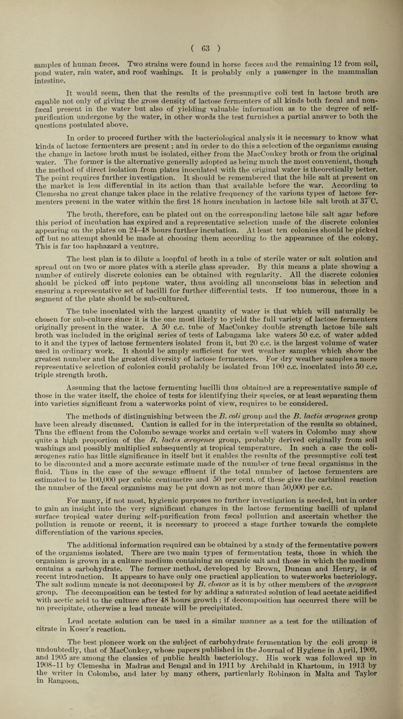 samples of human faeces. Two strains were found in horse faeces and the remaining 12 from soil, pond water, rain water, and roof washings. It is probably only a passenger in the mammalian intestine. It would seem, then that the results of the presumptive coli test in lactose broth are capable not only of giving the gross density of lactose fermenters of all kinds both faecal and non- faecal present in the water but also of yielding valuable information as to the degree of self¬ purification undergone by the water, in other words the test furnishes a partial answer to both the questions postulated above. In order to proceed further with the bacteriological analysis it is necessary to know what kinds of lactose fermenters are present; and in order to do this a selection of the organisms causing the change in lactose broth must be isolated, either from the MacConkey broth or from the original water. The former is the alternative generally adopted as being much the most convenient, though the method of direct isolation from plates inoculated with the original water is theoretically better. The point requires further investigation. It should be remembered that the bile salt at present on the market is less differential in its action than that available before the war. According to Clemeslia no great change takes place in the relative frequency of the various types of lactose fer¬ menters present in the water within the first 18 hours incubation in lactose bile salt broth at 37 C. The broth, therefore, can be plated out on the corresponding lactose bile salt agar before this period of incubation has expired and a representative selection made of the discrete colonies appearing on the plates on 24-48 hours further incubation. At least ten colonies should be picked off but no attempt should be made at choosing them according to the appearance of the colony. This is far too haphazard a venture. The best plan is to dilute a loopful of broth in a tube of sterile water or salt solution and spread out on two or more plates with a sterile glass spreader. By this means a plate showing a number of entirely discrete colonies can be obtained with regularity. All the discrete colonies should be picked off into peptone water, thus avoiding all unconscious bias in selection and ensuring a representative set of bacilli for further differential tests. If too numerous, those in a segment of the plate should be sub-cultured. The tube inoculated with the largest quantity of water is that which will naturally be chosen for sub-culture since it is the one most likely to yield the full variety of lactose fermenters originally present in the water. A 50 c.c. tube of MacConkey double strength lactose bile salt broth was included in the original series of tests of Labugama lake waters 50 c.c. of water added to it and the types of lactose fermenters isolated from it, but 20 c.c. is the largest volume of water used in ordinary work. It should be amply sufficient for wet weather samples which show the greatest number and the greatest diversity of lactose fermenters. For dry weather samples a more representative selection of colonies could probably be isolated from 100 c.c. inoculated into 50 c.c. triple strength broth. Assuming that the lactose fermenting bacilli thus obtained are a representative sample of those in the water itself, the choice of tests for identifying their species, or at least separating them into varieties significant from a waterworks point of view, requires to be considered. The methods of distinguishing between the B. coli group and the B. lactis cerogenes group have been already discussed. Caution is called for in the interpretation of the results so obtained. Thus the effluent from the Colombo sewage works and certain well waters in Colombo may show quite a high proportion of the B. lactis cerogenes group, probably derived originally from soil washings and possibly multiplied subsequently at tropical temperature. In such a case the coli- aerogenes ratio has little significance in itself but it enables the results of the presumptive coli test to be discounted and a more accurate estimate made of the number of true Local organisms in the thud. Thus in the case of the sewage effluent if the total number of lactose fermenters are estimated to be 100,000 per cubic centimetre and 50 per cent, of these give the carbinol reaction the number of the faecal organisms may be put down as not more than 50,000 per c.c. For many, if not most, hygienic purposes no further investigation is needed, but in order to gain an insight into the very significant changes in the lactose fermenting bacilli of upland surface tropical water during self-purification from faecal pollution and ascertain whether the pollution is remote or recent, it is necessary to proceed a stage further towards the complete differentiation of the various species. The additional information required can be obtained by a study of the fermentative powers of the organisms isolated. There are two main types of fermentation tests, those in which the organism is grown in a culture medium containing an organic salt and those in which the medium contains a carbohydrate. The former method, developed by Brown, Duncan and Henry, is of recent introduction. It appears to have only one practical application to waterworks bacteriology. The salt sodium mucate is not decomposed by B. cloacce as it is by other members of the cerogenes group. The decomposition can be tested for by adding a saturated solution of lead acetate acidified with acetic acid to the culture after 48 hours growth; if decomposition has occurred there will be no precipitate, otherwise a lead mucate will be precipitated. Lead acetate solution can be used in a similar manner as a test for the utilization of citrate in Ivoser’s reaction. The best pioneer work on the subject of carbohydrate fermentation by the coli group is undoubtedly, that of MacConkey, whose papers published in the Journal of Hygiene in April, 1909, and 1905 are among the classics of public health bacteriology. His work was followed up in 1908-11 by Clemesha in Madras and Bengal and in 1911 by Archibald in Khartoum, in 1913 by the writer in Colombo, and later by many others, particularly Robinson in Malta and Taylor in Rangoon.