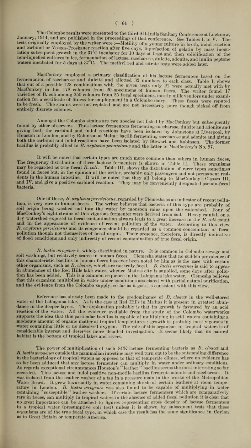 The Colombo results were presented to the third All-India Sanitary Conference at Lucknow, January, 11)14, and are published in the proceedings of that conference. See Tables I. to V. The tests originally employed by the writer were Motility of a young culture in broth, iiidol reaction and carbmol or Vosges-Proskauer reaction after five days, liquefaction of gelatin by mass inocu¬ lation subsequent growth in the 37 G incubator for 10 days at least and then solidification of the non-liquefied cultures in ice, fermentation of lactose, saccharose, dulcite, adonite, and inulin peptone waters incubated foi 5 days at 37 C. 1 he methyl red and citrate tests were added later. MacConkev employed a primary classification of his lactose fermenters based on the fermentation of saccharose and dulcite and allotted 32 numbers to each class. Table I. shows that out of a possible 128 combinations with the given tests only 21 were actually met with by MacConkey in his 1/8 colonies from 20 specimens of human faeces. The writer found 17 vaiieties of B. coli among 250 colonies from 25 Local specimens, mostly milk vendors under exami¬ nation for a ceitificate of fitness foi employment in a Colombo dairy. These faeces were reputed to be fresh. The strains were not replated and are not necessarily pure though picked off from entirely discrete colonies. Amongst the Colombo strains are two species not listed by MacConkey but subsequently found by other observers. Thus lactose fermenters fermenting saccharose, dulcite and adonite and giving both the carbinol and indol reactions have been isolated by Johnstone at Liverpool, by Houston in London, and by Robinson at Malta ; bacilli fermenting’ saccharose and adonite and giving both the carbinol and indol reactions have been isolated by Stewart and Robinson. The former bacillus is probably allied to B. oxytocus perniciosns and the latter to MacConkey’s No. 97. It will be noted that certain types are much more common than others in human faeces. The frequency distribution of these lactose fermenters is shown in Table II. These organisms may be regarded as true faecal B. coli. Table III. shows the distribution of rarer types sometimes found in faeces but, in the opinion of the writer, probably only passengers and not permanent resi¬ dents in the human intestine. It will be noted that they all belong to MacConkey’s Classes III. and IV. and give a positive carbinol reaction. They may be conveniently designated pseudo-faecal bacteria. One of these, B. oxytocus perniciosns, regarded by7 Clemesha as an indicator of recent pollu¬ tion, is very rare in human faeces. The writer believes that bacteria of this type are probably of soil origin being washed out into the water by monsoon rains upon the watershed. Four of MacConkey’s eight strains of this vigorous fermenter were derived from soil. Heavy rainfall on a dry watershed exposed to faecal contamination always leads to a great increase in the B. coli count and in the appearance of evidence of recent pollution of the water. According to this view B. oxytocus perniciosns and its congeners should be regarded as a common concomitant of faecal pollution though not themselves of faecal origin. Their presence, therefore, is directly indicative of flood conditions and only indirectly of recent contamination of true faecal origin. B. lactis cerogenes is widely distributed in nature. It is common in Colombo sewage and soil washings, but relatively scarce in human faeces. Clemesha states that no sudden prevalence of this characteristic bacillus in human faeces has ever been noted by him as is the case with certain other organisms, such as B. cloacce, which are not truly faecal. B. lactis aerogenes is said to appear in abundance of the Red Hills lake water, whence Madras city7 is supplied, some days after pollu¬ tion has been added. This is a common sequence in the Labugama lake water. Clemesha believes that this organism multiplies in water under conditions associated with partial natural purification, and the evidence from the Colombo supply, so far as it goes, is consistent with this view. Reference has already been made to the predominance of B. cloacce in the well-stored water of the Labugama lake. As is the case at Red Hills in Madras it is present in greatest abun¬ dance in the deeper layers. The explanation probably is that its growth is favoured by an acid reaction of the water. All the evidence available from the study of the Colombo waterworks supports the idea that this particular bacillus is capable of multiplying in acid waters containing a moderate amount of organic matter at tropical temperatures ; growth is probably7 most vigorous in water containing little or no dissolved oxygen. The role of this organism in tropical waters is of considerable interest and deserves more detailed investigation. It seems likely1- that its natural habitat is the bottom of tropical lakes and rivers. The power of multiplication of such SCK lactose fermenting bacteria as B. cloacce and B. lactis cerogenes outside the mammalian intestine may well turn out to be the outstanding difference in the bacteriology of tropical waters as opposed to that of temperate climes, where no evidence has so far been adduced that any lactose fermenter can multiply7 in water under ordinary7 conditions. As regards exceptional circumstances Houston’s “ leather ” bacillus seems the most interesting so far recorded. This lactose and indol positive non-motile bacillus ferments adonite and saccharose. It was isolated from the leather washer of a tap in a pressure main in the works of the Metropolitan Water Board. It grew luxuriantly in water containing shreds of certain leathers at room tempe¬ rature in London. B. lactis cerogenes wras also found to be capable of multiplying in water containing “ susceptible ” leather washers. If certain lactose fermenters which are comparatively rare in faeces, can multiply in tropical waters in the absence of added fa3cal pollution it is clear that no great importance can be attached to figures representing gross density7 of lactose fermenters in a tropical water (presumptive coli test) unless it is shown by subsequent tests that these organisms are of the true faecal ty7pe, in which case the result has the same significance in Ceylon as in Great Britain or temperate America.