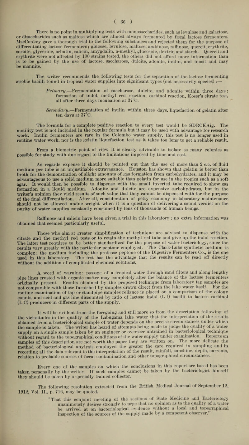 There is no point in multiplying tests with monosaccharides, such as levulose and galactose, or disaccharides such as maltose which are almost always fermented by faecal lactose fermenters. MacConkey gave a thorough trial to the following substances and rejected them for the purpose of differentiating lactose fermenters; glucose, levulose, maltose, arabinose, raffinose, quercit, erythrite, sorbite, glycerine, arbutin, salicin, amygdalin. a-methyl, glucoside, dextrin and starch. Quercit and erythrite were not affected by 100 strains tested, the others did not afford more information than is to be gained by the use of lactose, saccharose, dulcite, adonite, inulin, and inosit and may be mannite. The writer recommends the following tests for the separation of the lactose fermenting aerobic bacilli found in tropical water supplies into significant types (not necessarily species) :— Primary.—Fermentation of saccharose, dulcite, and adonite within three days ; formation of indol, methyl red reaction, carbinol reaction, Koser’s citrate test, all after three days incubation at 37°C. Secondary.—Fermentation of inulin within three days, liquefaction of gelatin after ten days at 37°C. The formula for a complete positive reaction to every test would be SDRCKAig. The motility test is not included in the regular formula but it may be used with advantage for research work. Inulin fermenters are rare in the Colombo water supply, this test is no longer used in routine water work, nor is the gelatin liquefaction test as it takes too long to get a reliable result. From a biometric point of view it is clearly advisable to isolate as many colonies as possible for study with due regard to the limitations imposed by time and cost. As regards expense it should be pointed out that the use of more than 2 c.c. of fluid medium per tube is an unjustifiable extravagance. Houston has shown that gelatin is better than broth for the demonstration of slight amounts of gas formation from carbohydrates, and it may be advantageous to use a solid medium more suitable than gelatin for use in the tropics such as a soft agar. It would then be possible to dispense with the small inverted tube required to show gas formation in a liquid medium. Adonite and dulcite are expensive carbohydrates, but in the writer’s opinion they yield results of such value that they cannot be dispensed with for the purpose of the final differentiation. After all, consideration of petty economy in laboratory maintenance should not be allowed undue weight when it is a question of delivering a sound verdict on the purity of water supplies constantly consumed by tens of thousands of human beings. Raffinose and salicin have been given a trial in this laboratory ; no extra information was obtained that seemed particularly useful. Those who aim at greater simplification of technique are advised to dispense with the citrate and the methyl red tests or to retain the methyl red tube and give up the indol reaction. The latter test requires to be better standardized for the purpose of water bacteriology, since the results vary greatly with the particular peptone employed. The Clark-Lubs synthetic medium is complex; the medium including the proteose peptone of the Digestive Fermenters Co., is the one used in this laboratory. The test has the advantage that the results can be read off directly without the addition of complicated chemical solutions. A word of warning; passage of a tropical water through sand filters and along lengthy pipe lines crusted with organic matter may completely alter the balance of the lactose fermenters originally present. Results obtained by the proposed technique from laboratory tap samples are not comparable with those furnished by samples drawn direct from the lake water itself. For the routine examination of tap or standpipe samples reliance is placed on a comparison of the colony counts, and acid and gas line discounted by ratio of lactose indol (L I) bacilli to lactose carbinol (L C) producers in different parts of the supply. It will be evident from the foregoing and still more so from the description following of the vicissitudes in the quality of the Labugama lake water that the interpretation of the results obtained from a bacteriological sample of water depends on the precise circumstances under which the sample is taken. The writer has heard of attempts being made to judge the quality of a water supply on a single sample taken by an engineer or overseer untrained in bacteriological technique without regard to the topographical conditions of the water supply under examination. Reports on samples of this description are not worth the paper they are written on. The more delicate the method of bacteriological anylysis employed the greater the care required in sampling and in recording all the data relevant to the interpretation of the result, rainfall, sunshine, depth, currents, relation to probable sources of faecal contamination and other topographical circumstances. Every one of the samples on which the conclusions in this report are based has been taken personally by the writer. If such samples cannot be taken by the bacteriologist himself they should be taken by a specially trained collector. The following resolution extracted from the British Medical Journal of September 12, 1912, Yol. II., p. 716, may be quoted. “That this conjoint meeting of the sections of State Medicine and Bacteriology unanimously desires strongly to urge that no opinion as to t lie quality of a water be arrived at on bacteriological evidence without a local and topographical inspection of the sources of the supply made by a competent observer.