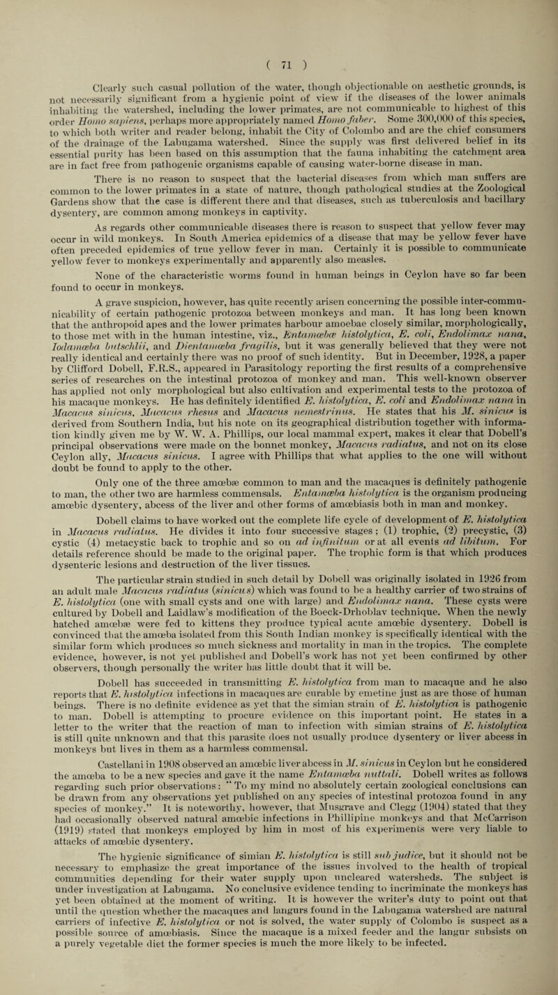 Clearly such casual pollution of the water, though objectionable on aesthetic grounds, is not necessarily significant from a hygienic point of view if the diseases of the lower animals inhabiting the watershed, including the lower primates, are not communicable to highest of this order Homo sapiens, perhaps more appropriately named Homo faher. Some 300,000 of this species, to which both writer and reader belong, inhabit the City of Colombo and are the chief consumers of the drainage of the Labugama watershed. Since the supply was first delivered belief in its essential purity has been based on this assumption that the fauna inhabiting the catchment area are in fact free from pathogenic organisms capable of causing water-borne disease in man. There is no reason to suspect that the bacterial diseases from which man suffers are common to the lower primates in a state of nature, though pathological studies at the Zoological Gardens show that the case is different there and that diseases, such as tuberculosis and bacillary dysentery, are common among monkeys in captivity. As regards other communicable diseases there is reason to suspect that yellow fever may occur in wild monkeys. In South America epidemics of a disease that may be yellow fever have often preceded epidemics of true yellow fever in man. Certainly it is possible to communicate yellow fever to monkeys experimentally and apparently also measles. None of the characteristic worms found in human beings in Ceylon have so far been found to occur in monkeys. A grave suspicion, however, has quite recently arisen concerning the possible inter-commu¬ nicability of certain pathogenic protozoa between monkeys and man. It has long been known that the anthropoid apes and the lower primates harbour amoebae closely similar, morphologically, to those met with in the human intestine, viz., Entamcebce histolytica, E. colt, Endolimax nana, Iodamceba butschlii, and Dientamoeba: fragilis, but it was generally believed that they were not really identical and certainly there was no proof of such identity. But in December, 1928, a paper by Clifford Dobell, F.R.S., appeared in Parasitology reporting the first results of a comprehensive series of researches on the intestinal protozoa of monkey and man. This well-known observer has applied not only morphological but also cultivation and experimental tests to the protozoa of his macaque monkeys. He has definitely identified E. histolytica, E. coll and Endolimax nana in Macacus sinicus, Macacos rhesus and Macacus nemestrinus. He states that his M. sinicus is derived from Southern India, but his note on its geographical distribution together with informa¬ tion kindly given me by W. W. A. Phillips, our local mammal expert, makes it clear that Dobell’s principal observations were made on the bonnet monkey, Macacus radiatus, and not on its close Ceylon ally, Macacus sinicus. I agree with Phillips that Avhat applies to the one will without doubt be found to apply to the other. Only one of the three amoebse common to man and the macaques is definitely pathogenic to man, the other two are harmless commensals. Entamoeba histolytica is the organism producing amoebic dysentery, abcess of the liver and other forms of amcebiasis both in man and monkey. Dobell claims to have worked out the complete life cycle of development of E. histolytica in Macacus radiatus. He divides it into four successive stages ; (1) trophic, (2) precystic, (3) cystic (4) metacystic back to trophic and so on ad infinitum or at all events ad libitum. For details reference should be made to the original paper. The trophic form is that which produces dysenteric lesions and destruction of the liver tissues. The particular strain studied in such detail by Dobell was originally isolated in 192G from an adult male Macacus radiatus (sinicus) which was found to be a healthy carrier of two strains of E. histolytica (one with small cysts and one with large) and Endolimax nana. These cysts were cultured by Dobell and Laidlaw’s modification of the Boeck-Drhoblav technique. When the newly hatched amcebae were fed to kittens they produce typical acute amoebic dysentery. Dobell is convinced tliat the amoeba isolated from this South Indian monkey is specifically identical with the similar form which produces so much sickness and mortality in man in the tropics. The complete evidence, however, is not yet published and Dobell’s work lias not yet been confirmed by other observers, though personally the writer has little doubt that it will be. Dobell has succeeded in transmitting E. histolytica from man to macaque and he also reports that E. histolytica infections in macaques are curable by emetine just as are those of human beings. There is no definite evidence as yet that the simian strain of E. histolytica is pathogenic to man. Dobell is attempting to procure evidence on this important point. He states in a letter to the writer that the reaction of man to infection with simian strains of E. histolytica is still quite unknown and that this parasite does not usually produce dysentery or liver abcess in monkeys but lives in them as a harmless commensal. Castellani in 1908 observed an amoebic liver abcess in M. sinicus in Ceylon but he considered the amoeba to be a new species and gave it the name Entamoeba nuttali. Dobell writes as follows regarding such prior observations: “ To my mind no absolutely certain zoological conclusions can be drawn from any observations yet published on any species of intestinal protozoa found in any species of monkey.” It is noteworthy, however, that Musgrave and Clegg (1904) stated that they had occasionally observed natural amoebic infections in Phillipine monkeys and that McCarrison (1919) stated that monkeys employed by him in most of his experiments were very liable to attacks of amoebic dysentery. The hygienic significance of simian E. histolytica is still sub judice, but it should not be necessary to emphasize the great importance of the issues involved to the health of tropical communities depending for their water supply upon uncleared watersheds. The subject is under investigation at Labugama. No conclusive evidence tending to incriminate the monkeys has yet been obtained at the moment of writing. It is however the writer’s duty to point out that until the question whether the macaques and langurs found in the Labugama watershed are natural carriers of infective E. histolytica or not is solved, the water supply of Colombo is suspect as a possible source of amcebiasis. Since the macaque is a mixed feeder and the langur subsists on a purely vegetable diet the former species is much the more likely to be infected.