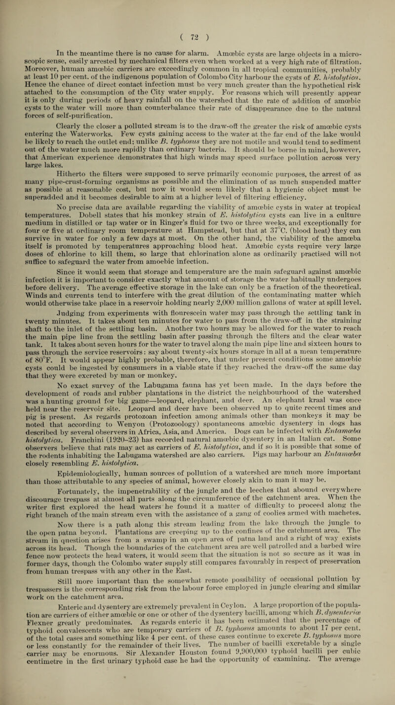 In the meantime there is no cause for alarm. Amoebic cysts are large objects in a micro¬ scopic sense, easily arrested by mechanical filters even when worked at a very high rate of filtration. Moreover, human amoebic carriers are exceedingly common in all tropical communities, probably at least 10 per cent, of the indigenous population of Colombo City harbour the cysts of E. histolytica. Hence the chance of direct contact infection must be very much greater than the hypothetical risk attached to the consumption of the City water supply. For reasons which will presently appear it is only during periods of heavy rainfall on the watershed that the rate of addition of amoebic cysts to the water will more than counterbalance their rate of disappearance due to the natural forces of self-purification. Clearly the closer a polluted stream is to the draw-off the greater the risk of amoebic cysts entering the Waterworks. Few cysts gaining access to the water at the far end of the lake would be likely to reach the outlet end; unlike B. typhosus they are not motile and would tend to sediment out of the water much more rapidly than ordinary bacteria. It should be borne in mind, however, that American experience demonstrates that high winds may speed surface pollution across very large lakes. Hitherto the filters were supposed to serve primarily economic purposes, the arrest of as many pipe-crust-forming organisms as possible and the elimination of as much suspended matter as possible at reasonable cost, but now it would seem likely that a hygienic object must be superadded and it becomes desirable to aim at a higher level of filtering efficiency. No precise data are available regarding the viability of amoebic cysts in water at tropical temperatures. Dobell states that his monkey strain of E. histolytica cysts can live in a culture medium in distilled or tap water or in Ringer’s fluid for two or three weeks, and exceptionally for four or five at ordinary room temperature at Hampstead, but that at 37°C. (blood heat) they can survive in water for only a few days at most. On the other hand, the viability of the amoeba itself is promoted by temperatures approaching blood heat. Amoebic cysts require very large doses of chlorine to kill them, so large that chlorination alone as ordinarily practised will not suffice to safeguard the water from amoebic infection. Since it would seem that storage and temperature are the main safeguard against amoebic- infection it is important to consider exactly what amount of storage the water habitually undergoes before delivery. The average effective storage in the lake can only be a fraction of the theoretical. Winds and currents tend to interfere with the great dilution of the contaminating matter which would otherwise take place in a reservoir holding nearly 2,000 million gallons of water at spill level. Judging from experiments with flourescein water may pass through the settling tank in twenty minutes. It takes about ten minutes for water to pass from the draw-off in the straining shaft to the inlet of the settling basin. Another two hours may be allowed for the water to reach the main pipe line from the settling basin after passing through the filters and the clear water tank. It takes about seven hours for the water to travel along the main pipe line and sixteen hours to pass through the service reservoirs: say about twenty-six hours storage in all at a mean temperature of 80°F. It would appear highly probable, therefore, that under present conditions some amoebic cysts could be ingested by consumers in a viable state if they reached the draw-off the same day that they were excreted by man or monkey. No exact survey of the Labugama fauna has yet been made. In the days before the development of roads and rubber plantations in the district the neighbourhood of the watershed was a hunting ground for big game—leopard, elephant, and deer. An elephant kraal was once held near the reservoir site. Leopard and deer have been observed up to quite recent times and pig is present. As regards protozoan infection among animals other than monkeys it may be noted that according to Wenyon (Protozoology) spontaneous amoebic dysentery in dogs has described by several observers in Africa, Asia, and America. Dogs can be infected with Entamoeba histolytica. Franchini (1920-23) has recorded natural amoebic dysentery in an Italian cat. Some observers believe that rats may act as carriers of E. histolytica, and if so it is possible that some of the rodents inhabiting the Labugama watershed are also carriers. Pigs may harbour an Entamoeba closely resembling E. histolytica. Epidemiologically, human sources of pollution of a watershed are much more important than those attributable to any species of animal, however closely akin to man it may be. Fortunately, the impenetrability of the jungle and the leeches that abound everywhere discourage trespass at almost all parts along the circumference of the catchment area. When the writer first explored the head waters he found it a matter of difficulty to proceed along the right branch of the main stream even with the assistance of a gang of coolies armed with machetes. Now there is a path along this stream leading from the lake through the jungle to the open patna beyond. Plantations are creeping up to the confines of the catchment area, t he stream in question arises from a swamp in an open area of patna land and a right of way exists across its head. Though the boundaries of the catchment area are well patrolled and a barbed wire fence now protects the head waters, it would seem that the situation is not so secure as it was in former days, though the Colombo water supply still compares favourably in respect of preservation from human trespass with any other in the East, Still more important than the somewhat remote possibility of occasional pollution by trespassers is the corresponding risk from the labour force employed in jungle clearing and similar work on the catchment area. Enteric and dysentery are extremely prevalent in Ceylon. A large proportion of the popula¬ tion are carriers of either amoebic or one or other of the dysentery bacilli, among which B. dysentence Flexner greatly predominates. As regards enteric it has been estimated that the percentage of typhoid convalescents who are temporary carriers of B. typhosus amounts to about 17 per cent, of the total cases and something like 4 per cent, of these cases continue to excrete B. typhosus more or less constantly for the remainder of their lives. The number of bacilli excretable by a single carrier may be enormous. Sir Alexander Houston found 9,900,000 typhoid bacilli per cubic centimetre in the first urinary typhoid case he had the opportunity of examining. The average