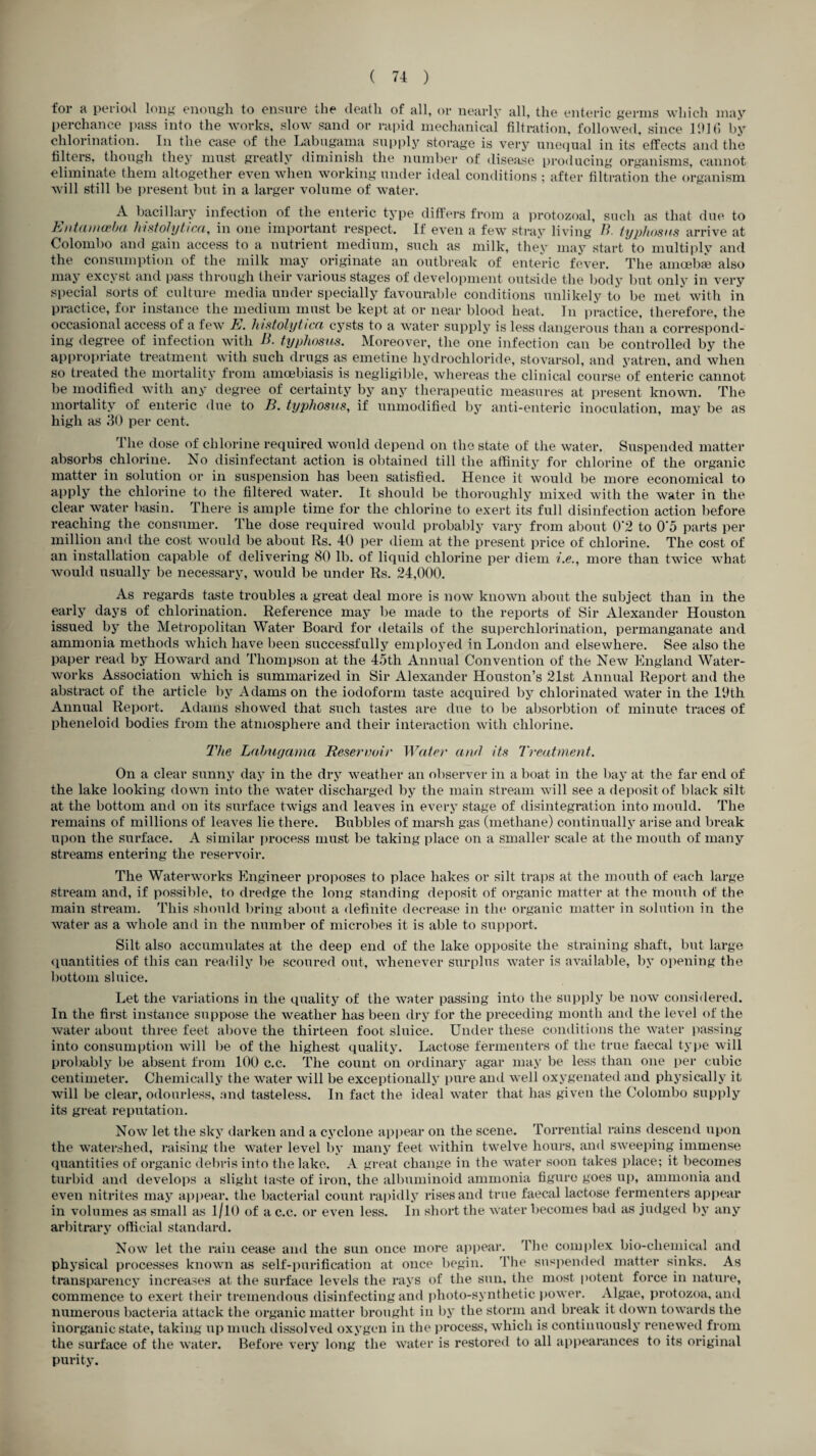 for a period long enough to ensure the death of all, or nearly all, the enteric germs which may perchance pass into the works, slow sand or rapid mechanicai filtration, followed, since 111] (I by chlorination. In the case of the Labugama supply storage is very unequal in its effects and the filters, though they must greatly diminish the number of disease producing organisms, cannot eliminate them altogether even when working under ideal conditions ; after filtration the organism will still be present but in a larger volume of water. A bacillary infection of the enteric type differs from a protozoal, such as that due to Entamoeba histolytica, in one important respect. If even a few stray living B lyphosns arrive at Colombo and gain access to a nutrient medium, such as milk, they may start to multiply and the consumption of the milk may originate an outbreak of enteric fever. The amoebae also may excyst and pass through their various stages of development outside the body but only in very special sorts of culture media under specially favourable conditions unlikely to be met with in practice, for instance the medium must be kept at or near blood heat. In practice, therefore, the occasional access of a few E. histolytica cysts to a water supply is less dangerous than a correspond¬ ing degree of infection with B. typhosus. Moreover, the one infection can be controlled by the appropriate treatment with such drugs as emetine hydrochloride, stovarsol, and yatren, and when so treated the mortality from amcebiasis is negligible, whereas the clinical course of enteric cannot be modified with any degree of certainty by any therapeutic measures at present known. The mortality of enteric due to B. typhosus, if unmodified by anti-enteric inoculation, may be as high as 30 per cent. The dose of chlorine required would depend on the state of the water. Suspended matter absorbs chlorine. No disinfectant action is obtained till the affinity for chlorine of the organic matter in solution or in suspension has been satisfied. Hence it would be more economical to apply the chlorine to the filtered water. It should be thoroughly mixed with the water in the clear water basin. There is ample time for the chlorine to exert its full disinfection action before reaching the consumer. The dose required would probably vary from about 0'2 to 0'5 parts per million and the cost would be about Rs. 40 per diem at the present price of chlorine. The cost of an installation capable of delivering 80 lb. of liquid chlorine per diem more than twice what would usually be necessary, would be under Rs. 24,000. As regards taste troubles a great deal more is now known about the subject than in the early days of chlorination. Reference may be made to the reports of Sir Alexander Houston issued by the Metropolitan Water Board for details of the superchlorination, permanganate and ammonia methods which have been successfully employed in London and elsewhere. See also the paper read by Howard and Thompson at the 45th Annual Convention of the New England Water¬ works Association which is summarized in Sir Alexander Houston’s 21st Annual Report and the abstract of the article by Adamson the iodoform taste acquired by chlorinated water in the l'Jth Annual Report. Adams showed that such tastes are di\e to be absorbtion of minute traces of pheneloid bodies from the atmosphere and their interaction with chlorine. The Labugama Reservoir Water and its Treatment. On a clear sunny day in the dry weather an observer in a boat in the bay at the far end of the lake looking down into the water discharged by the main stream will see a deposit of black silt at the bottom and on its surface twigs and leaves in every stage of disintegration into mould. The remains of millions of leaves lie there. Bubbles of marsh gas (methane) continually arise and break upon the surface. A similar process must be taking place on a smaller scale at the mouth of many streams entering the reservoir. The Waterworks Engineer proposes to place hakes or silt traps at the mouth of each large stream and, if possible, to dredge the long standing deposit of organic matter at the mouth of the main stream. This should bring about a definite decrease in the organic matter in solution in the water as a whole and in the number of microbes it is able to support. Silt also accumulates at the deep end of the lake opposite the straining shaft, but large quantities of this can readily be scoured out, whenever surplus water is available, by opening the bottom sluice. Let the variations in the quality of the water passing into the supply be now considered. In the first instance suppose the weather has been dry for the preceding month and the level of the water about three feet above the thirteen foot sluice. Under these conditions the water passing into consumption will be of the highest quality. Lactose fermenters of the true faecal type will probably be absent from 100 c.c. The count on ordinary agar may be less than one per cubic centimeter. Chemically the water will be exceptionally pure and well oxygenated and physically it will be clear, odourless, and tasteless. In fact the ideal water that has given the Colombo supply its great reputation. Now let the sky darken and a cyclone appear on the scene. Torrential rains descend upon the watershed, raising the water level by many feet within twelve hours, and sweeping immense quantities of organic debris into the lake. A great change in the water soon takes place; it becomes turbid and develops a slight taste of iron, the albuminoid ammonia figure goes up, ammonia and even nitrites may appear, the bacterial count rapidly rises and true faecal lactose fermenters appear in volumes as small as 1/10 of a c.c. or even less. In short the water becomes bad as judged by any arbitrary official standard. Now let the rain cease and the sun once more appear. The complex bio-cliemical and physical processes known as self-purification at once begin. The suspended matter sinks. As transparency increases at the surface levels the rays of the sun, the most potent force in nature, commence to exert their tremendous disinfecting and photo-synthetic power. Algae, protozoa, and numerous bacteria attack the organic matter brought in by the storm and break it down towards the inorganic state, taking up much dissolved oxygen in the process, which is continuously renewed from the surface of the water. Before very long the water is restored to all appearances to its original purity.