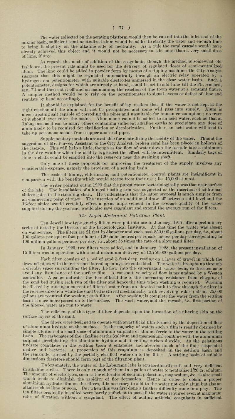 The water collected on the aerating platform would then he run off into the inlet end of the mixing basin, sufficient semi-neutralized alum would be added to clarify the water and enough lime to bring it slightly on the alkaline side of neutrality. As a rule the coral cascade would have already achieved this object and it would not be necessary to add more than a very small dose of lime, if any. As regards the mode of addition of the coagulants, though the method is somewhat old fashioned, the present vats might be used for the delivery of regulated doses of semi-neutralized alum. The lime could be added in powder form by means of a tipping machine; the City Analyst suggests that this might be regulated automatically through an electric relay operated by a hydrogen ion potentiometer with suitable electrodes immersed in the clear water basin. Such a potentiometer, designs for which are already at hand, could be set to add lime till the Ph. reached, say, 7'4 and then cut it off and on maintaining the reaction of the town water at a constant figure. A simpler method would be to rely on the potentiometer to signal excess or defect of lime and regulate by hand accordingly. It should be explained for the benefit of lay readers that if the water is not kept at the right reaction all the alum will not be precipitated and some will pass into supply. Alum is a constipating salt capable of corroding the pipes and unsuitable for human consumption; no trace of it should ever enter the mains. Alum alone cannot be added to an acid water, such as that at Labugama, as it can to many others containing sufficient alkaline earths to precipitate any dose of alum likely to be required for clarification or decolorizffion. Further, an acid water will tend to take up poisonous metals from copper and lead pipes. Supplementary methods are available for neutralizing the acidity of the water. Thus at the suggestion of Mr. Purves, Assistant to the City Analyst, broken coral has been placed in hollows of the cascade. This will help a little, though as the flow of water down the cascade is at a minimum in the dry weather when the acidity is greatest the effect will be intermittent. Similarly bags of lime or chalk could be emptied into the reservoir near the straining shaft. Only one of these proposals for improving the treatment of the supply involves any considerable expense, namely the provision of a settling basin. The costs of liming, chlorinating and potentiometer control plants are insignificant in comparison with the benefits which would accrue from their use ; Rs. 45,000 at most. The writer pointed out in 1920 that the purest water bacteriologically was that near surface of the lake. The installation of a hinged floating arm was suggested or the insertion of additional sluices gates in the straining shaft. He understands that the latter proposal is much simpler from an engineering point of view. The insertion of an additional draw-off between spill level and the 13-foot sluice would certainly effect a great improvement in the average quality of the water supplied during the year and would also save coagulant and extend the average run of the filters. The Rapid Mechanical Filtration Plant. Ten Jewell low type gravity filters were put into use in January, 1917, after a preliminary series of tests by the Director of the Bacteriological Institute. At that time the writer was absent on war service. The filters are 21 feet in diameter and each pass 850,000 gallons per day, i.e., about 100 gallons per square foot per hour or 120 cubic metres per square meter per day corresponding to 100 million gallons per acre per day, i.e., about 58 times the rate of a slow sand filter. In January, 1925, two filters were added, and in January, 1928, the present installation of 15 filters was in operation with a total maximum delivery of 12,750,000 gallons per day. Each filter consists of a bed of sand 3 feet deep resting on a layer of gravel in which the draw-off pipes with their screened lateral openings are embedded. The water is brought up through a circular space surrounding the filter, the flow into the supernatant water being so directed as to avoid any disturbance of the surface film. A constant velocity of flow is maintained by a Weston controller. A gauge indicates the loss of head due to the increasing resistance from clogging of the sand bed during each run of the filter and hence the time when washing is required. Washing is effected by causing a current of filtered water from an elevated tank to flow through the filter in the reverse direction while the sand bed is stirred mechanically with revolving rakes ; about 25,000 gallons are required for washing each filter. After washing is complete the water from the settling basin is once more passed on to the surface. The wash water, and the rewash, i.e., first portion of the filtered water are run to waste. The efficiency of this type of filter depends upon the formation of a filtering skin on the surface layers of the sand. The filters were designed to operate with an artificial film formed by the deposition of floes of aluminium hydrate on the surface. In the majority of waters such a film is readily obtained by simple addition of a small dose of aluminium sulphate or almino-ferric to the water in the settling basin. The carbonates of the alkaline earths (calcium and magnesium) combine with the aluminium sulphate precipitating the aluminum hydrate and liberating carbon dioxide. As the gelatinous hydrate coagulates in the settling basin it entangles and absorbs much of the finer suspended matter and bacteria. A proportion of this coagulum is deposited in the settling basin and the remainder carried by the partially clarified water on to the filter. A settling basin of suitable dimensions therefore should form part of the filtration plant. Unfortunately, the water of the Labugama lake is extraordinarily soft and very deficient in alkaline earths. There is only enough of them in a gallon of water to neutralize 1/20 gr. of alum. The amount of electrolytes, such as the chlorides of sodium potassium, magnesium, &c., is also small which tends to diminish the rapidity of floe formation. Hence in order to obtain a proper aluminium hydrate film on the filters, it is necessary to add to the water not only alum but also an alkali such as lime or soda. But when this was first done a further difficulty came into play. The ten filters originally installed were barely sufficient to pass all the water required even at maximum rates of filtration without a coagulant. The effect of adding artificial coagulants in sufficient