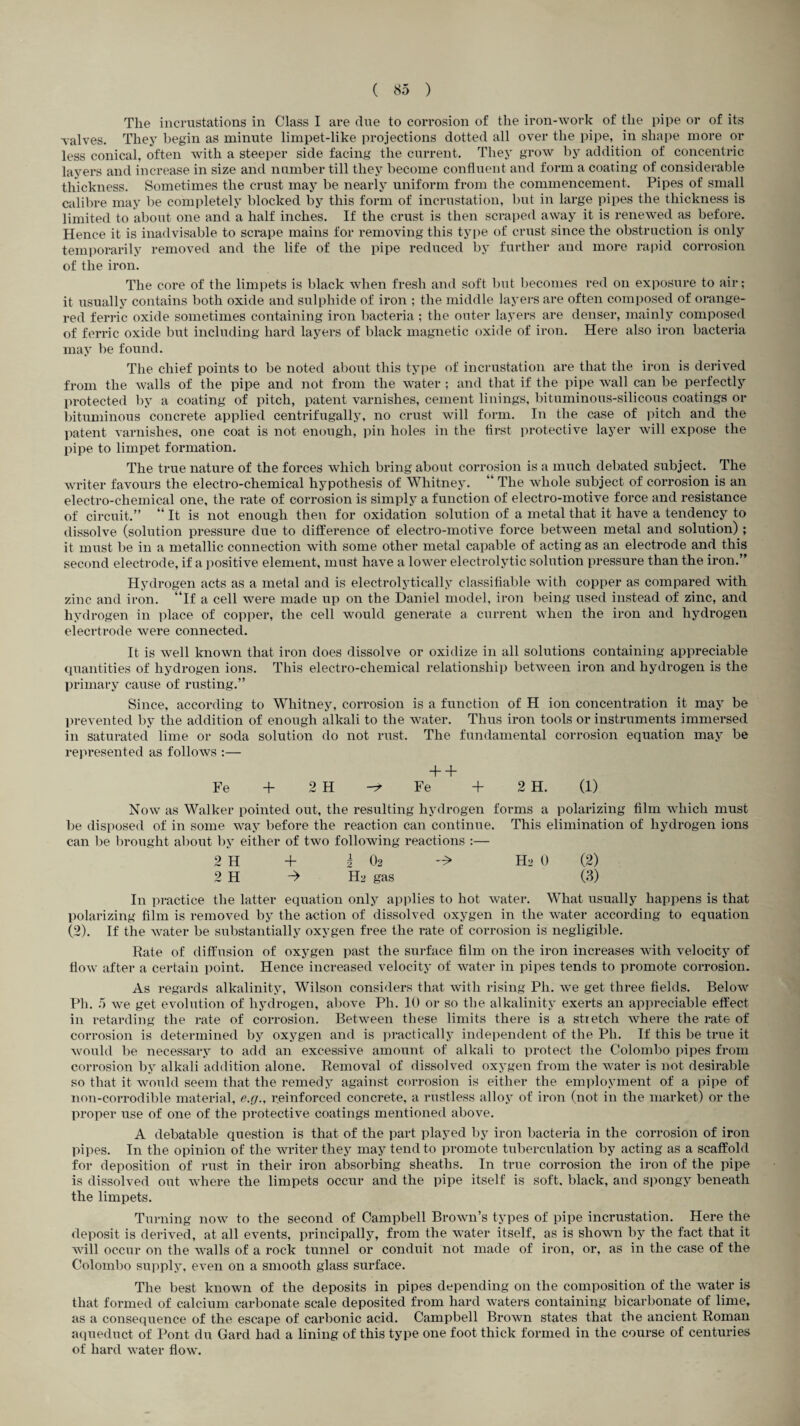 The incrustations in Class I are clue to corrosion of the iron-work of the pipe or of its valves. They begin as minute limpet-like projections dotted all over the pipe, in shape more or less conical, often with a steeper side facing the current. They grow by addition of concentric layers and increase in size and number till they become confluent and form a coating of considerable thickness. Sometimes the crust may be nearly uniform from the commencement. Pipes of small calibre may be completely blocked by this form of incrustation, but in large pipes the thickness is limited to about one and a half inches. If the crust is then scraped away it is renewed as before. Hence it is inadvisable to scrape mains for removing this type of crust since the obstruction is only temporarily removed and the life of the pipe reduced by further and more rapid corrosion of the iron. The core of the limpets is black when fresh and soft but becomes red on exposure to air; it usually contains both oxide and sulphide of iron ; the middle layers are often composed of orange- red ferric oxide sometimes containing iron bacteria ; the outer layers are denser, mainly composed of ferric oxide but including hard layers of black magnetic oxide of iron. Here also iron bacteria may be found. The chief points to be noted about this type of incrustation are that the iron is derived from the walls of the pipe and not from the water ; and that if the pipe wall can be perfectly protected by a coating of pitch, patent varnishes, cement linings, bituminous-silicous coatings or bituminous concrete applied centrifugally, no crust will form. In the case of pitch and the patent varnishes, one coat is not enough, pin holes in the first protective layer will expose the pipe to limpet formation. The true nature of the forces which bring about corrosion is a much debated subject. The writer favours the electro-chemical hypothesis of Whitney. “ The whole subject of corrosion is an electro-chemical one, the rate of corrosion is simply a function of electro-motive force and resistance of circuit.” “ It is not enough then for oxidation solution of a metal that it have a tendency to dissolve (solution pressure due to difference of electro-motive force between metal and solution); it must be in a metallic connection with some other metal capable of acting as an electrode and this second electrode, if a positive element, must have a lower electrolytic solution pressure than the iron.” Hydrogen acts as a metal and is electrolytic-ally classifiable with copper as compared with zinc and iron, “if a cell were made up on the Daniel model, iron being used instead of zinc, and hydrogen in place of copper, the cell would generate a current when the iron and hydrogen elecrtrode were connected. It is well known that iron does dissolve or oxidize in all solutions containing appreciable quantities of hydrogen ions. This electro-chemical relationship between iron and hydrogen is the primary cause of rusting.” Since, according to Whitney, corrosion is a function of H ion concentration it may be prevented by the addition of enough alkali to the water. Thus iron tools or instruments immersed in saturated lime or soda solution do not rust. The fundamental corrosion equation may be represented as follows :— + + Fe + 2 H r* Fe + 2 H. (1) Now as Walker pointed out, the resulting hydrogen forms a polarizing film which must be disposed of in some way before the reaction can continue. This elimination of hydrogen ions can be brought about by either of two following reactions :— 2 H + i 0-2 Ha 0 (2) 2 H -> Ha gas (3) In practice the latter equation only applies to hot water. What usually happens is that polarizing film is removed by the action of dissolved oxygen in the water according to equation (2). If the water be substantially oxygen free the rate of corrosion is negligible. Rate of diffusion of oxygen past the surface film on the iron increases with velocity of flow after a certain point. Hence increased velocity of water in pipes tends to promote corrosion. As regards alkalinity, Wilson considers that with rising Ph. we get three fields. Below Pli. 5 we get evolution of hydrogen, above Ph. 10 or so the alkalinity exerts an appreciable effect in retarding the rate of corrosion. Between these limits there is a stretch where the rate of corrosion is determined by oxygen and is practically independent of the Ph. If this be true it would be necessary to add an excessive amount of alkali to protect the Colombo pipes from corrosion by alkali addition alone. Removal of dissolved oxygen from the water is not desirable so that it would seem that the remedy against corrosion is either the employment of a pipe of non-corrodible material, e.g., reinforced concrete, a rustless alloy of iron (not in the market) or the proper use of one of the protective coatings mentioned above. A debatable question is that of the part played by iron bacteria in the corrosion of iron pipes. In the opinion of the writer they may tend to promote tuberculation by acting as a scaffold for deposition of rust in their iron absorbing sheaths. In true corrosion the iron of the pipe is dissolved out where the limpets occur and the pipe itself is soft, black, and spongy beneath the limpets. Turning now to the second of Campbell Brown’s types of pipe incrustation. Here the deposit is derived, at all events, principally, from the water itself, as is shown by the fact that it will occur on the walls of a rock tunnel or conduit not made of iron, or, as in the case of the Colombo supply, even on a smooth glass surface. The best known of the deposits in pipes depending on the composition of the water is that formed of calcium carbonate scale deposited from hard waters containing bicarbonate of lime, as a consequence of the escape of carbonic acid. Campbell Brown states that the ancient Roman aqueduct of Pont du Card had a lining of this type one foot thick formed in the course of centuries of hard water flow.