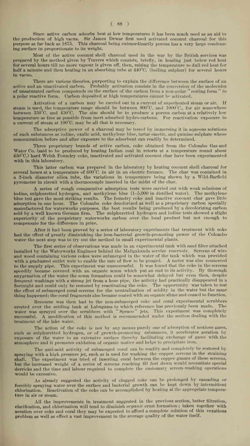 Since active carbon adsorbs best at low temperatures it lias been much used as an aid to the production of high vacua. Sir James Dewar first used activated coconut charcoal for this purpose as far back as 1875. This charcoal being extraordinarily porous has a very large condens¬ ing surface in proportionate to its weight. Most of the active coconut shell charcoal used in the war by the British services was prepared by the method given by Travers which consists, briefly, in heating just below red heat for several hours till no more vapour is given off, then, raising the temperature to dull red heat for half a minute and then heating in an absorbing tube at 440°C. (boiling sulphur) for several hours in vacuo. There are various theories, purporting to explain the difference between the surface of an active and an unactivated carbon. Probably activation consists in the conversion of the molecules of unsaturated carbon compounds on the surface of the carbon from a non-polar “ resting form ” to a polar reactive form. Carbon deposited at high temperatures cannot b° activated. Activation of a carbon may be carried out in a current of superheated steam or air. If steam is used, the temperature range should be between 800°C. and 1000°C., for air somewhere between 350°C. and 450°C. The aim should be to produce a porous carbon at a relatively low temperature as free as possible from inert adsorbed liydro-carbons. For reactivation exposure to a current of steam at 100°C. may be all that is necessary. The adsorptive power of a charcoal may be tested by immersing it in aqueous solutions of such substances as iodine, oxalic acid, methylene blue, tartar emetic, and quinine sulphate whose concentration before and after exposure to the adsorbent can readily be determined. Three proprietary brands of active carbon, coke obtained from the Colombo Gas and Water Co. (said to be produced by heating Indian coal in retorts at a temperature round about 650°C.) hard Welsh Foundry coke, inactivated and activated coconut char have been experimented with in this laboratory. This latter carbon was prepared in the laboratory by heating coconut shell charcoal for several hours at a temperature of G00°C. in air in an electric furnace. The char was contained in a 2-inch diameter silica tube, the variations in temperature being shown by a Wild-Barfield pyrometer in circuit with a thermocouple inserted in the midst of the char. A series of rough comparative adsorption tests were carried out with weak solutions of iodine, sulphuretted hydrogen, and methylene blue (1-5,000 in distilled water). The methylene blue test gave the most striking results. The foundry coke and inactive coconut char gave little adsorption in one hour. The Colombo coke decolorized as well as a proprietary carbon specially manufactured for waterworks purposes, the best results being produced by a decolorizing carbon sold by a well known German firm. The sulphuretted hydrogen and iodine tests showed a slight superiority of the proprietary waterworks carbon over the local product but not enough to compensate for the difference in price. After it had been proved by a series of laboratory experiments that treatment with coke had the effect of greatly diminishing the iron-bacterial growth-promoting power of the Colombo water the next step was to try out the method in small experimental plants. The first series of observations was made in an experimental tank with sand filter attached installed by the Waterworks Engineer behind the Maligakanda service reservoir. Screens of wire and wood containing various cokes were submerged in the water of the tank which was provided with a graduated outlet weir to enable the rate of flow to be guaged. A meter was also connected to the supply pipe. This experiment was unsuccessful. It was found that the coke in the screens speedily became covered with an organic scum which put an end to its activity. By thorough oxygenation of the water the scum formation could be somewhat delayed but even then, despite frequent washings with a strong jet from a hose pipe, the activity had practically disappeared in a fortnight and could only be restored by reactivating the coke. The opportunity was taken to test the effect of submerged coral screens for the neutralization of acidity in the water but the same thing happened; the coral fragments also became coated with an organic slime and ceased to function. Recourse was then had to the lion-submerged coke and coral experimental scrubbers erected over the settling tank at Labugama to which reference has previously been made. The water was sprayed over the scrubbers with ‘'Spraco” jets. This experiment was completely successful. A modification of this method is recommended under the section dealing with the treatment of the lake water. The action of the coke is not by any means purely one of adsorption of noxious gases, such as sulphuretted hydrogen, or of growth-promoting substances, it accelerates aeration by exposure of the water to an extensive surface thereby facilitating exchange of gases with the atmosphere and it promotes oxidation of organic matter and helps to precipitate iron. The anti-acid activity of submerged coral can be readily and completely be restored by spraying with a high pressure jet, such as is used for washing the copper screens in the straining- shaft. The experiment was tried of inserting coral between the copper guazes of these screens, but the increased weight of a series of screens reaching 60 feet down would necessitate special derricks and the time and labour required to complete the customary screen-washing operations would be excessive. As already suggested the activity of clogged coke can be prolonged by cascading or forcibly spraying water over the surface and bacterial growth can be kept down by intermittent chlorination. Reactivation of the coke can be accomplished by heating at the appropriate tempera¬ ture in air or steam. All the improvements in treatment suggested in the previous section, better filtration, clarification, and chlorination will tend to diminish organic crust formation ; taken together with aeration over coke and coral they may be expected to afford a complete solution of this vexatious problem as well as effect a vast improvement in the average quality of the water itself.