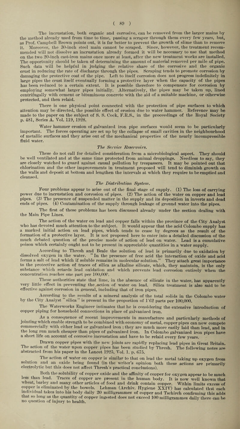The incrustation, both organic and corrosive, can be removed from the larger mains by the method already used from time to time, passing a scraper through them every few years, but, as Prof. Campbell Brown points out, it is far better to prevent the growth of slime than to remove it. Moreover, the 30-inch steel main cannot be scraped. Since, however, the treatment recom¬ mended will not dissolve an incrustation already formed it will be necessary to use that method on the two 20-inch cast-iron mains once more at least, after the new treatment works are installed. The opportunity should be taken of determining the amount of material removed per mile of pipe. Such data will be helpful in judging the relative share of the corrosive and the organic crust in reducing the rate of discharge through the pipes. Scraping tends to promote corrosion by damaging the protective coat of the pipe. Left to itself corrosion does not progress indefinitely in large pipes the crust itself eventually forming a protective layer when the capacity of the pipes has been reduced to a certain extent. It is possible therefore to compensate for corrosion by employing somewhat larger pipes initially. Alternatively, the pipes may be taken up, lined centrifugally with cement or bituminous concrete with the aid of a suitable machine, or otherwise protected, and then relaid. There is one physical point connected with the protection of pipe surfaces to which attention may be directed, the possible effect of erosion due to water hammer. Reference may be made to the paper on the subject of S. S. Cock, F.R.S., in the proceedings of the Royal Society p. 481, Series A. Vol. 119, 1928. Water hammer erosion of galvanized iron pipe surfaces would seem to be particularly important. The forces operating are set up by the collapse of small cavities in the neighbourhood of metallic surfaces and they arise out of the mechanical properties of the nearly incompressible fluid water. The Service Reservoirs. These do not call for detailed consideration from a microbiological aspect. They should be well ventilated and at the same time protected from animal droppings. Needless to say, they are closely watched to guard against causal pollution by trespassers. It may be pointed out that chlorination and the other improvements in treatment proposed will tend to diminish growth on the walls and deposit at bottom and lengthen the intervals at which they require to be emptied and cleansed. The Distribution System. Four problems appear to arise out of the final stage of supply. (1) The loss of carrying power due to incrustation and corrosion of pipes. (2) The action of the water on copper and lead pipes. (3) The presence of suspended matter in the supply and its deposition in inverts and dead ends of pipes. (4) Contamination of the supply through leakage of ground water into the pipes. The first of these problems has been discussed already under the section dealing with the Main Pipe Lines. The action of the water on lead and copper falls within the province of the City Analyst who has devoted much attention to the subject. It would appear that the acid Colombo supply has a marked initial action on lead pipes, which tends to cease by degrees as the result of the formation of a protective layer. It is not proposed here to enter into a detailed discussion of the much debated question of the precise mode of action of lead on water. Lead is a cumulative poison which certainly ought not to be present in appreciable quantities in a water supply. According to Thresh and Beale the solution of lead is primarily due to oxidation by dissolved oxygen in the water. “ In the presence of free acid the interaction of oxide and acid forms a salt of lead which if soluble remains in molecular solution.” They attach great importance to the protective action of traces of silica as alkaline silicate, which, they maintain, is the only substance which retards lead oxidation and which prevents lead corrosion entirely when the concentration reaches one part per 100,000. 1 liese authorities state that lime, in the absence of silicate in the water, has apparently very little effect in preventing the action of water on lead. Silica treatment is also said to be effective against corrosion in general, including that of iron pipes. According to the results of a mineral analysis of the total solids in the Colombo water by the City Analyst “silica” is present in the proportion of 1'62 parts per 100,000. The Waterworks Engineer intimates that he is considering the extensive introduction of copper piping for household connections in place of galvanized iron. As a consequence of recent improvements in manufacture and particularly methods of jointing which enable strength to be combined with economy of metal, copper pipes can now compete commercially with either lead or galvanized iron ; they are much more easily laid than lead, and in the long run much cheaper than pipes of galvanized iron. In Colombo galvanized iron pipes have a short life on account of corrosive incrustation and have to be relaid every few years. Drawn copper pipes with the new joints are rapidly replacing lead pipes in Great Britain. The action of the water upon copper pipes has been studied by Thresh. The following notes are abstracted from his paper in the Lancet 1925, Yol. 1. p. (175. Ihe action of water on copper is similar to that on lead the metal taking up oxygen from solution and an oxide being found (in the writer’s opinion both these actions are primarily electrolytic but this does not affect Thresh’s practical conclusions). Both the solubility of copper oxide and the affinity of copper for oxygen appear to be much less than lead. Traces of copper are present in the human body. It is now well known that wheat, bailej and many other articles of food and drink contain copper. Within limits excess of copper is eliminated by the bowels. Lehman (Archiv. Hygiene XXIY) has calculated that each individual takes into his body daily 20 milligrammes of copper and Tschirch confirming this adds that so long as the quantity of copper ingested does not exceed 100 milligrammes daily there can be no question of injury to health.