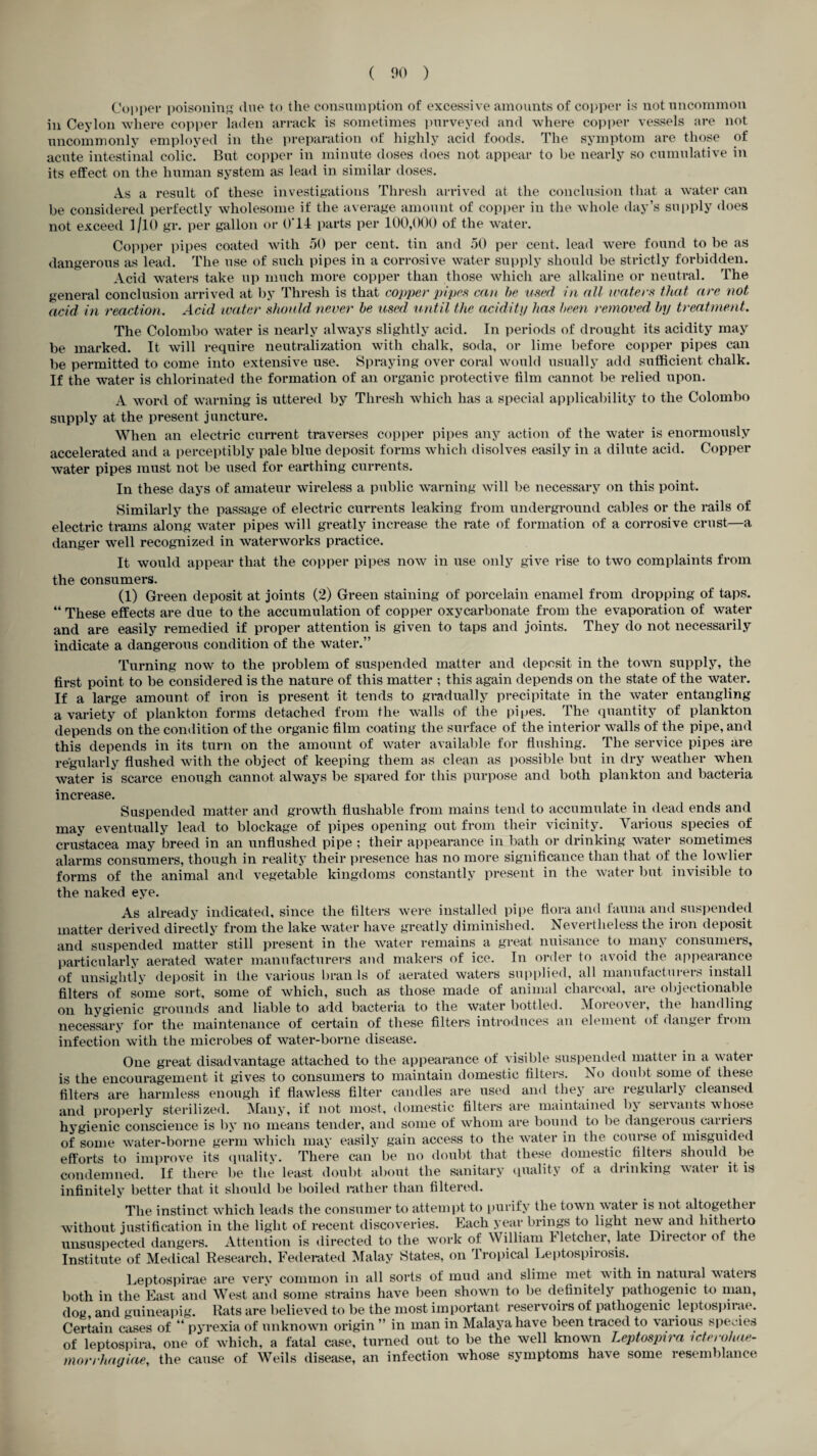 Copper poisoning One to the consumption of excessive amounts of copper is not uncommon in Ceylon where copper laden arrack is sometimes purveyed and where copper vessels are not uncommonly employed in the preparation of highly acid foods. The symptom are those of acute intestinal colic. But copper in minute doses does not appear to be nearly so cumulative in its effect on the human system as lead in similar doses. As a result of these investigations Thresh arrived at the conclusion that a water can be considered perfectly wholesome if the average amount of copper in the whole day’s supply does not exceed 1/10 gr. per gallon or 0'14 parts per 100,000 of the water. Copper pipes coated with 50 per cent, tin and 50 per cent, lead were found to be as dangerous as lead. The use of such pipes in a corrosive water supply should be strictly forbidden. Acid waters take up much more copper than those which are alkaline or neutral. The general conclusion arrived at by Thresh is that copper pipes can be used in all waters that are not acid in reaction. Acid water should never be used until the acidity has been removed by treatment. The Colombo water is nearly always slightly acid. In periods of drought its acidity may be marked. It will require neutralization with chalk, soda, or lime before copper pipes can be permitted to come into extensive use. Spraying over coral would usually add sufficient chalk. If the water is chlorinated the formation of an organic protective film cannot be relied upon. A word of warning is uttered by Thresh which has a special applicability to the Colombo supply at the present juncture. When an electric current traverses copper pipes any action of the water is enormously accelerated and a perceptibly pale blue deposit forms which disolves easily in a dilute acid. Copper water pipes must not be used for earthing currents. In these days of amateur wireless a public warning will be necessary on this point. Similarly the passage of electric currents leaking from underground cables or the rails of electric trams along water pipes will greatly increase the rate of formation of a corrosive crust—a danger well recognized in waterworks practice. It would appear that the copper pipes now in use only give rise to two complaints from the consumers. (1) Green deposit at joints (2) Green staining of porcelain enamel from dropping of taps. “ These effects are due to the accumulation of copper oxycarbonate from the evaporation of water and are easily remedied if proper attention is given to taps and joints. They do not necessarily indicate a dangerous condition of the water.” Turning now to the problem of suspended matter and deposit in the town supply, the first point to be considered is the nature of this matter ; this again depends on the state of the water. If a large amount of iron is present it tends to gradually precipitate in the water entangling a variety of plankton forms detached from the walls of the pipes. The quantity of plankton depends on the condition of the organic film coating the surface of the interior walls of the pipe, and this depends in its turn on the amount of water available for flushing. The service pipes are regularly flushed with the object of keeping them as clean as possible but in dry weather when water is scarce enough cannot always be spared for this purpose and both plankton and bacteria increase. Suspended matter and growth flushable from mains tend to accumulate in dead ends and may eventually lead to blockage of pipes opening out from their vicinity. Various species of Crustacea may breed in an unflushed pipe ; their appearance in bath or drinking water sometimes alarms consumers, though in reality their presence has no more significance than that of the lowlier forms of the animal and vegetable kingdoms constantly present in the water but invisible to the naked eye. As already indicated, since the filters were installed pipe flora and fauna and suspended matter derived directly from the lake water have greatly diminished. Nevertheless the iron deposit and suspended matter still present in the water remains a great nuisance to many consumers, particularly aerated water manufacturers and makers of ice. In order to avoid the appearance of unsightly deposit in the various bran Is of aerated waters supplied, all manufacturers install filters of some sort, some of which, such as those made of animal charcoal, are objectionable on hygienic grounds and liable to add bacteria to the water bottled. Moieovei, the hand ling necessary for the maintenance of certain of these filters introduces an element of danger from infection with the microbes of water-borne disease. One great disadvantage attached to the appearance of visible suspended matter in a water is the encouragement it gives to consumers to maintain domestic filters. No doubt some of these filters are harmless enough if flawless filter candles are used and they are regularly cleansed and properly sterilized. Many, if not most, domestic filters are maintained by servants whose hygienic conscience is by no means tender, and some of whom are bound to be dangeious cauieis of some water-borne germ which may easily gain access to the water in the course of misguided efforts to improve its quality. There can be no doubt that these domestic filters should be condemned. If there be the least doubt about the sanitary quality of a drinking water it is infinitely better that it should be boiled rather than filtered. The instinct which leads the consumer to attempt to purify the town water is not altogethei without justification in the light of recent discoveries. Each year brings to light new and hitherto unsuspected dangers. Attention is directed to the work of William I letcher, late Director of the Institute of Medical Research, Federated Malay States, on Tropical Leptospirosis. Leptospirae are very common in all sorts of mud and slime met with in natural waters both in the East and West and some strains have been shown to be definitely pathogenic to man, dog and guineapig. Rats are believed to be the most important reservoirs of pathogenic leptospirae. Certain cases of “ pyrexia of unknown origin ” in man in Malaya have been traced to \arious species of leptospira, one of which, a fatal case, turned out to be the well known Leptospira icterohae- morrhagiae, the cause of Weils disease, an infection whose symptoms have some resemblance