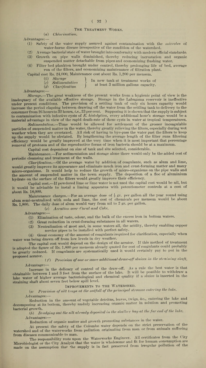 ( 02 ) In new tank at treatment works of at least 3 million gallons capacity. The Treatment Works. (a) Chlorination. Advantages:— (1) Safety of the water supply assured against contamination with the microbes of water-borne disease irrespective of the condition of the watershed. (2) Average bacterial state of water brought into conformity with modern official standards. (3) Growth on pipe walls diminished, thereby reducing incrustation and organic suspended matter detachable from pipes and economizing flushing water. (4) Filter bed plankton brought under control, thereby prolonging life of bed, average run of the filters, and economizing maintenance of filtration plant. Capital cost Rs. 24.000, Maintenance cost about Rs. 1,200 per mensem. (//) Storage (c) Sedimentation (d) Clarification Advantages:— Storage.—The great weakness of the present works from a hygienic point of view is the inadequacy of the available effective storage. Storage in the Labugama reservoir is ineffective under present conditions. The provision of a settling tank of only six hours capacity would increase the period elapsing between drawing off the water from the settling tank to delivery to the consumer from 26 hours to 32 hours, i.e., 23 per cent. Supposing it is shown that the supply is subject to contamination with infective cysts of E. histolytica, every additional hour’s storage would be a material advantage in view of the rapid death-rate of these cysts in water at tropical temperatures. Sedimentation.—Time would be allowed for settlement of the grosser incoagulable particles of suspended matter in the water, thereby greatly relieving the filters, especially during wet weather when they are overtaxed. All risk of having to bye-pass the water past the filters to keep up the supply would be obviated. By lengthening the average length of the filter runs filtering efficiency would be greatly improved at the very time when it is most important that percentage removal of protozoa and of the reproductive forms of iron bacteria should be at a maximum. Capital cost dependent on size of tank and site selected, considerable. Maintenance.—For sedimentation and storage alone there would only be the added cost of periodic cleansing and treatment of the walls. Clarification.—Of the average water by addition of coagulants, such as alum and lime, would greatly improve its appearance and eliminate much iron and crust-forming matter and many micro-organisms. It would help to reduce the growth of micro-organisms on the pipe walls and the amount of suspended matter in the town supply. The deposition of a floe of aluminium hydrate on the surface of the filters would greatly improve their efficiency. Capital cost.—If powdered lime or lime water is not used the capital cost would be nil, but it would be advisable to instal a liming apparatus with potentiometer controls at a cost of about Rs. 18,000. Maintenance charges.—For an average dose of l gr. per gallon all the year round using alum semi-neutralized with soda and lime, the cost of chemicals per mensem would be about Rs. 1,800. The daily dose of alum would vary from nil to 2 gr. per gallon. (e) Aeration over Coral and Coke. Advantages:— (1) Elimination of taste, odour, and the bulk of the excess iron in bottom waters. (2) Great reduction in crust-forming substances in all waters. (3) Neutralization of most and, in some waters all, the acidity, thereby enabling copper service pipes to be installed with perfect safety. (4) Great economy of the amount of coagulants required for clarification, especially when water was being drawn off from low levels in dry weather. The capital cost would depend on the design of the aerator. It this method of treatment is adopted the figure of Rs. 1,800 per mensem already quoted for cost of coagulants could probably be*greatly reduced. If coagulants are systematically used it would certainly pay to put in the proposed aerator. . . , . (/') Provision of one or more additional draw-off sluices in the straining shaft. Advantage:— . Increase in the delicacy of control of the draw-off. As a rule the best water is that obtainable between 1 and 3 feet from the surface of the lake. It will be possible to withdraw a lake water of higher average bacteriological and chemical quality if a sluice is inserted m the straining shaft about seven feet below spill level. Improvements to the Watershed. (a i Provision of silt traps at the outfall of the principal streams entering the lake. Advantages:— . ...... Reduction in the amount of vegetable detritus, leaves, twigs, &c., entering the lake and decomposing at its bottom, thereby unduly increasing organic matter in solution and promoting bacterial growth. , ,, ,. , , . (/,) Dredging out the silt already deposited in the shallow bay at the far end of the lain. Advantages:— . Reduction of organic matter and growth promoting substances in the water. At present the safety of the Colombo water depends on the strict preservation of the watershed and of the waterworks from pollution originating from man or trom animals suffering from diseases communicable to man. , ,. fi.. The responsibility rests upon the Waterworks Engineer. All certificates trom the hy Microbiologist or the City Analyst that the water is wholesome and fit tor human consumption are made on the assumption that *he supply is in fact preserved from irregular pollution of the