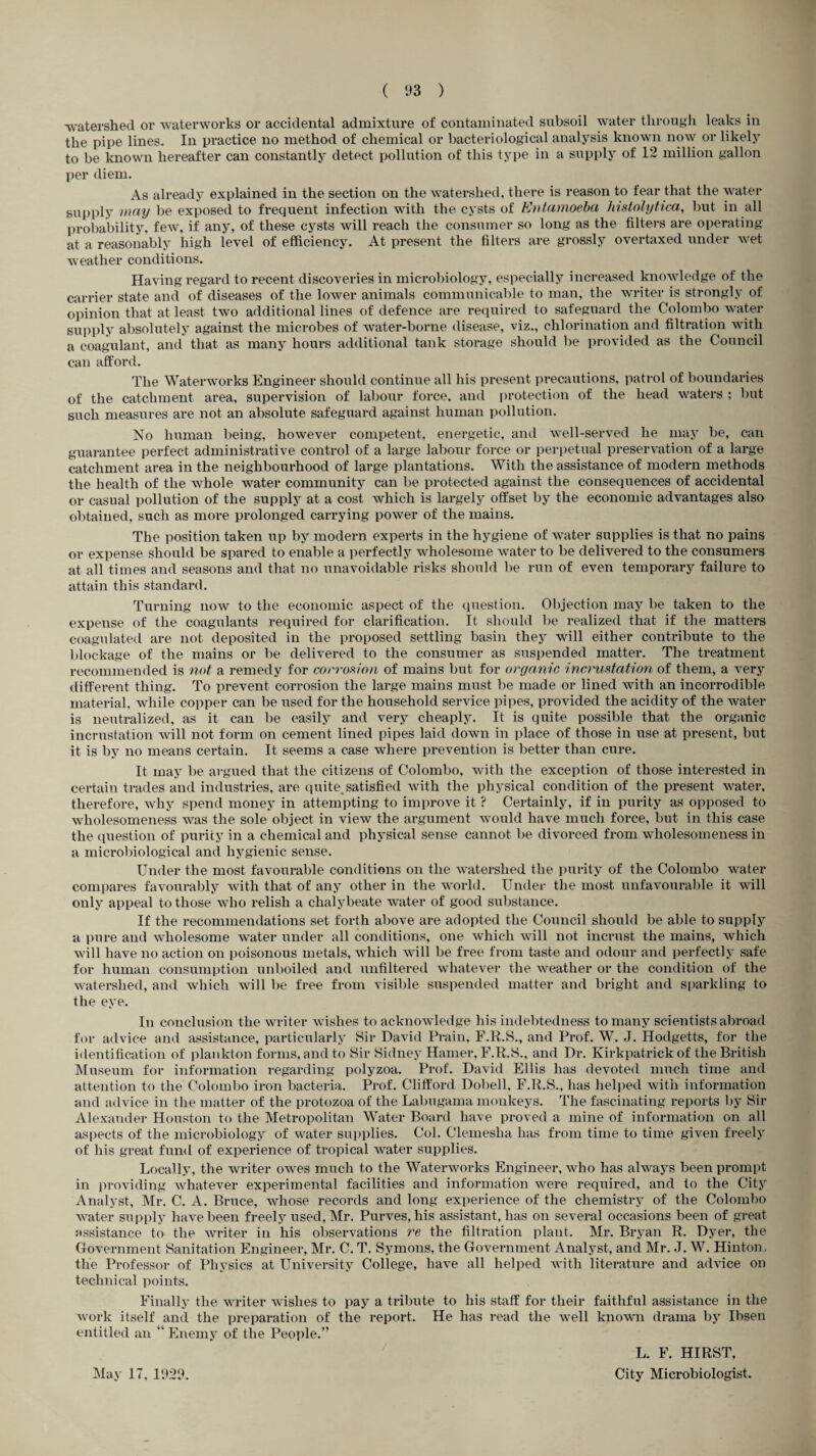 ■watershed or waterworks or accidental admixture of contaminated subsoil water through leaks in the pipe lines. In practice no method of chemical or bacteriological analysis known now or likely to be known hereafter can constantly detect pollution of this type in a supply of 12 million gallon per diem. As already explained in the section on the watershed, there is reason to fear that the water supply may be exposed to frequent infection with the cysts of Entamoeba histolytica, but in all probability, few, if any, of these cysts will reach the consumer so long as the filters are operating at a reasonably high level of efficiency. At present the filters are grossly overtaxed under wet weather conditions. Having regard to recent discoveries in microbiology, especially increased knowledge of the carrier state and of diseases of the lower animals communicable to man, the writer is strongly of opinion that at least two additional lines of defence are required to safeguard the Colombo water supply absolutely against the microbes of water-borne disease, viz., chlorination and filtration with a coagulant, and that as many hours additional tank storage should be provided as the Council can afford. The Waterworks Engineer should continue all his present precautions, patrol of boundaries of the catchment area, supervision of labour force, and protection of the head waters ; but such measures are not an absolute safeguard against human pollution. No human being, however competent, energetic, and well-served he may be, can guarantee perfect administrative control of a large labour force or perpetual preservation of a large catchment area in the neighbourhood of large plantations. With the assistance of modern methods the health of the whole water community can be protected against the consequences of accidental or casual pollution of the supply at a cost which is largely offset by the economic advantages also obtained, such as more prolonged carrying power of the mains. The position taken up by modern experts in the hygiene of water supplies is that no pains or expense should be spared to enable a perfectly wholesome water to be delivered to the consumers at all times and seasons and that no unavoidable risks should be run of even temporary failure to attain this standard. Turning now to the economic aspect of the question. Objection may be taken to the expense of the coagulants required for clarification. It should be realized that if the matters coagulated are not deposited in the proposed settling basin they will either contribute to the blockage of the mains or be delivered to the consumer as suspended matter. The treatment recommended is not a remedy for corrosion of mains but for organic incrustation of them, a very different thing. To prevent corrosion the large mains must be made or lined with an incorrodible material, while copper can be used for the household service pipes, provided the acidity of the water is neutralized, as it can be easily and very cheaply. It is quite possible that the organic incrustation will not form on cement lined pipes laid down in place of those in use at present, but it is by no means certain. It seems a case where prevention is better than cure. It may be argued that the citizens of Colombo, with the exception of those interested in certain trades and industries, are quite, satisfied with the physical condition of the present water, therefore, why spend money in attempting to improve it ? Certainly, if in purity as opposed to wholesomeness was the sole object in view the argument would have much force, but in this case the question of purity in a chemical and physical sense cannot be divorced from wholesomeness in a microbiological and hygienic sense. Under the most favourable conditions on the watershed the purity of the Colombo water compares favourably with that of any other in the world. Under the most unfavourable it will only appeal to those who relish a chalybeate water of good substance. If the recommendations set forth above are adopted the Council should be able to supply a pure and wholesome water under all conditions, one which will not incrust the mains, which will have no action on poisonous metals, which will be free from taste and odour and perfectly safe for human consumption unboiled and unfiltered whatever the weather or the condition of the watershed, and which will be free from visible suspended matter and bright and sparkling to the eye. In conclusion the writer wishes to acknowledge his indebtedness to many scientists abroad for advice and assistance, particularly Sir David Drain, F.R.S., and Prof. W. J. Hodgetts, for the identification of plankton forms, and to Sir Sidney Hamer, F.R.S., and Dr. Kirkpatrick of the British Museum for information regarding polyzoa. Prof. David Ellis has devoted much time and attention to the Colombo iron bacteria. Prof. Clifford Dobell, F.R.S., has helped with information and advice in the matter of the protozoa of the Labugama monkeys. The fascinating reports by Sir Alexander Houston to the Metropolitan Water Board have proved a mine of information on all aspects of the microbiology of water supplies. Col. Clemesha has from time to time given freely of his great fund of experience of tropical water supplies. Locally, the writer owes much to the Waterworks Engineer, who has always been prompt in providing whatever experimental facilities and information were required, and to the City Analyst, Mr. C. A. Bruce, whose records and long experience of the chemistry of the Colombo water supply have been freely used, Mr. Purves, his assistant, has on several occasions been of great assistance to the writer in his observations re the filtration plant. Mr. Bryan R. Dyer, the Government Sanitation Engineer, Mr. C. T. Symons, the Government Analyst, and Mr. J. W. Hinton, tlie Professor of Physics at University College, have all helped with literature and advice on technical points. Finally the writer wishes to pay a tribute to his staff for their faithful assistance in the work itself and the preparation of the report. He has read the well known drama by Ibsen entitled an “ Enemy of the People.” May 17, 1929. / L. F. HIRST, City Microbiologist.