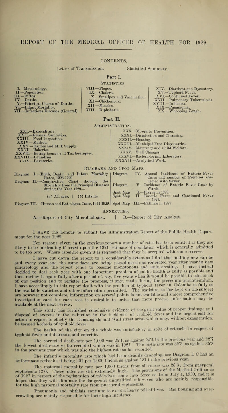 CONTENTS. Letter of Transmission. | Statistical Summary. Part I. I.—Meteorology. II —Population. III. —Births IV. —Deaths. V.—Principal Causes of Deaths. VI. —Infant Mortality. VII. —Infectious Diseases (General). Statistics. VIII.—Plague. IX.—Cholera. X.—Smallpox and Vaccination. XI.—Chickenpox. XII.-Measles XIII. —Diphtheria. Part II. Administration. XIV.—Diarrhoea and Dysentery. XV.—Typhoid Fever. XVI.—Continued Fever. XVII —Pulmonary Tuberculosis. XVIII.—Influenza. XIX —Pneumonia. XX.—Whooping Cough. XXI.—Expenditure. XXII.—General Sanitation. XXIII.—Food Inspection. XXIV.-Markets. XXV.— Dairies and Milk Supply. XXVI.—Bakeries XXVTI.—Eating-houses and Tea-boutiques. XXVIII.—Laundries. XXIX.—Lavatories. XXX.—Mosquito Prevention. XXXI.—Disinfection and Cleansing. XXXII.—Housing. XXXIII.—Municipal Free Dispensaries. XXXIV.—Maternity and Child Welfare. XXXV.—Staff Changes. XXXVI.—Bacteriological Laboratory. XXXVII.—Analytical Work. Diagrams and Spot Maps. Diagram I.—Birth, Death, and Infant Mortality Rates, 1903-1929 Diagram II.—Comparative Chart showing the Mortality from the Principal Diseases during the Year 1929— (a) All ages. 1 (J) Infants. Diagram Diagram Spot Map Spot Map Diagram III.—Human and Rat-plague Cases, 1914-1929. Spot Map IV.—Annual Incidence of Enteric Fever Cases and number of Premises con¬ nected with Sewer V.—Incidence of Enteric Fever Cases by Wards. I.—Plague in 1929. II.—Enteric Fever and Continued Fever in 1929. III.—Phthisis in 1929. Annexures. A.—Report of City Microbiologist. 1 B.—Report of City Analyst. I HAVE the honour to submit the Administration Report of the Public Health Depart¬ ment for the year 1929. For reasons given in the previous report a number of rates has been omitted as they are likely to be misleading if based upon the 1921 estimate of population which is generally admitted to be too low. Where rates are given it is requested that they be accepted with some reserve. I have cut down the report to a considerable extent as I find that nothing new can be said every year and the same facts are being paraphrased and reiterated year after year in new phraseology and the report tends to become monotonous and uninteresting. 1 have instead decided to deal each year with one important problem of public health as fully as possible and then review it again fully after a period of, say, five years when it would be possible to take stock of our position and to register the progress, if any, made during the preceding quinquennium. I have accordingly in this report dealt with the problem of typhoid fever in Colombo as fully as the available statistics and other information permitted. The statistics so far kept on the subject are however not complete, information on several points is not available and a more comprehensive investigation card for each case is desirable in order that more precise information may be available at the next review. This study has furnished conclusive evidence of the great value of proper drainage and disposal of excreta in the reduction in the incidence of typhoid fever and the urgent call for action in regard to chiefly the Dematagoda and Wall street areas which may, without exaggeration, be termed hotbeds of typhoid fever. The health of the city on the whole was satisfactory in spite of setbacks in respect of typhoid fever and diarrhoea and enteritis. The corrected death-rate per 1,000 was 25'1, as against 24 4 in the pre\dous >ear and / the lowest death-rate so far recorded which was in 1927. The birth-rate was .3™. o, as against i in the previous year which was also the highest rate so far recorded. The infantile mortality rate which had been steadily dropping, see Diagram I. C had an unfortunate setback ; it being 201 per 1,000 births, as against Ibl in the previous j^eai. The maternal mortality rate per 1,000 births from all causes was _G d; frompuerpeia septicaemia 12‘0. These rates are still extremely high. The provisions of the Medical Ordinance of 1927 in respect of the registration of midwives come into force as from July 1, 1, JO, and it is hoped that they will eliminate the dangerous unqualified midwives who are mainlj lesponsiile for the high maternal mortality rate from puerperal septicfemia. Pneumonia and phthisis continue to exact a heavy toll of lives. Bad housing and over¬ crowding are mainly responsible for their high incidence.