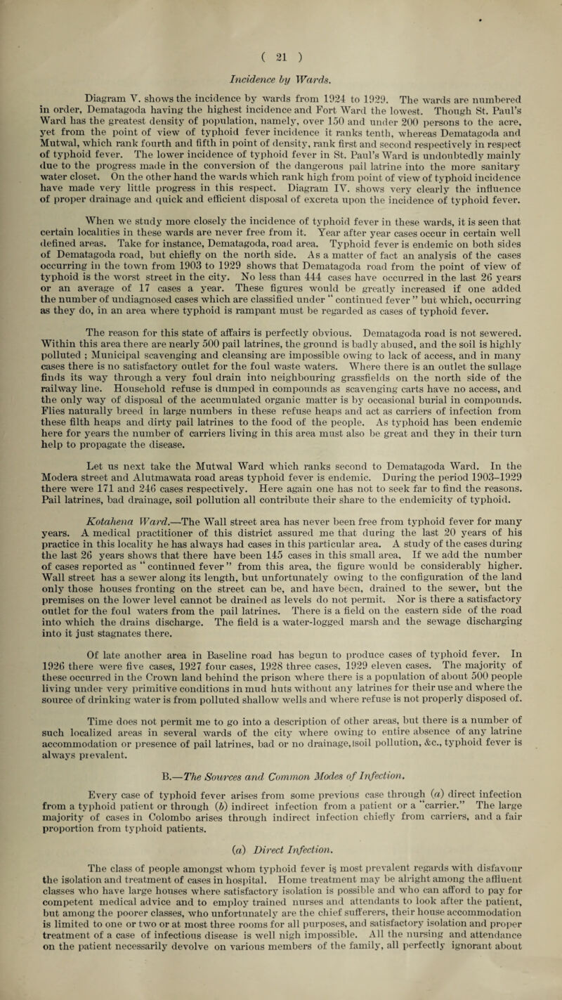 Incidence by Wards. Diagram V. shows the incidence by wards from 1924 to 1929. The wards are nnmbered in order, Dematagoda having the highest incidence and Fort Ward the lowest. Thongh St. Paul’s Ward has the greatest density of population, namely, over 1.50 and under 200 persons to the acre, yet from the point of view of typhoid fever incidence it ranks tenth, whereas Dematagoda and Mutwal, which rank fourth and fifth in point of density, rank first and second respectively in resi)ect of typhoid fever. The lower incidence of typhoid fever in St. Paul’s Ward is undoubtedly mainly due to the progress made in the conversion of the dangerous pail latrine into the more sanitary water closet. On the other hand the wards which rank high from point of view of typhoid incidence have made very little progress in this respect. Diagram IV. shows very clearly the influence of proper drainage and (piick and efficient disposal of excreta upon the incidence of typhoid fever. When we study more closely the incidence of typhoid fever in these wards, it is seen that certain localities in these wards are never free from it. Year after year cases occur in certain well defined areas. Take for instance, Dematagoda, road area. Typhoid fever is endemic on both sides of Dematagoda road, but chiefly on the north side. Asa matter of fact an analysis of the cases occurring in the town from 1903 to 1929 shows that Dematagoda road from the point of view of typhoid is the worst street in the city. No less than 444 cases have occurred in the last 26 years or an average of 17 cases a year. These figures would be greatly increased if one added the number of undiagnosed cases which are classified under “ continued fever ” but which, occurring as they do, in an area where typhoid is rampant must be regarded as cases of typhoid fever. The reason for this state of affairs is perfectly obvious. Dematagoda road is not sewered. Within this area there are nearly 500 pail latrines, the ground is badly abused, and the soil is highly polluted ; Municipal scavenging and cleansing are impossible owing to lack of access, and in many cases there is no satisfactory outlet for the foul waste waters. Where there is an outlet the sullage finds its way through a very foul drain into neighbouring grassfields on the north side of the railway line. Household refuse is dumped in compounds as scavenging carts have no access, and the only way of disposal of the accumulated organic matter is by occasional burial in compounds. Flies naturally breed in large numbers in these refuse heaps and act as carriers of infection from these filth heaps and dirty pail latrines to the food of the people. As typhoid has been endemic here for years the number of carriers living in this area must also be great and they in their turn help to propagate the disease. Let us next take the Mutwal Ward which ranks second to Dematagoda Ward. In the Modera street and Alutmawata road areas typhoid fever is endemic. During the period 1903-1929 there were 171 and 246 cases respectively. Here again one has not to seek far to find the reasons. Pail latrines, bad drainage, soil pollution all contribute their share to the endemicity of typhoid. Kotahena Ward.—The Wall street area has never been free from typhoid fever for many years. A medical practitioner of this district assured me that during the last 20 years of his practice in this locality he has always had cases in this particular area. A study of the cases during the last 26 years shows that there have been 145 cases in this small area. If we add the number of cases reported as “ continued fever ” from this area, the figure would be considerably higher. Wall street has a sewer along its length, but unfortunately owing to the configuration of the land only those houses fronting on the street can be, and have been, drained to the sewer, but the premises on the lower level cannot be drained as levels do not permit. Nor is there a satisfactory outlet for the foul waters from the pail latrines. There is a field on the eastern side of the road into which the drains discharge. The field is a water-logged marsh and the sewage discharging into it just stagnates there. Of late another area in Baseline road has begun to produce cases of typhoid fever. In 1926 there were five cases, 1927 four cases, 1928 three cases, 1929 eleven cases. The majority of these occurred in the Crown land behind the prison where there is a population of about 500 people living under very primitive conditions in mud huts without any latrines for their use and where the source of drinking water is from polluted shallow wells and where refuse is not properly disposed of. Time does not permit me to go into a description of other areas, but there is a number of such localized areas in several wards of the city where owing to entire absence of any latrine accommodation or presence of pail latrines, bad or no drainage, isoil pollution, &c., typhoid fever is always prevalent. B.—The Sources and Common Modes of Infection. Every case of typhoid fever arises from some previous case through («) direct infection from a typhoid patient or through (5) indirect infection from a patient or a “carrier.” The large majority of cases in Colombo arises through indirect infection chiefly from carriers, and a fair proportion from typhoid patients. («) Direct Infection. The class of people amongst whom typhoid fever i§ most prevalent regards with disfavour the isolation and treatment of cases in hospital. Home treatment may be alright among the affluent classes who have large houses where satisfactory isolation is possible and who can afford to pay for competent medical advice and to employ trained nurses and attendants to look after the patient, but among the poorer classes, who unfortunately are the chief sufferers, their house accommodation is limited to one or two or at most three rooms for all purposes, and satisfactory isolation and proper treatment of a case of infectious disease is well nigh impossible. All the nursing and attendance on the patient necessarily devolve on various members of the family, all perfectly ignorant about