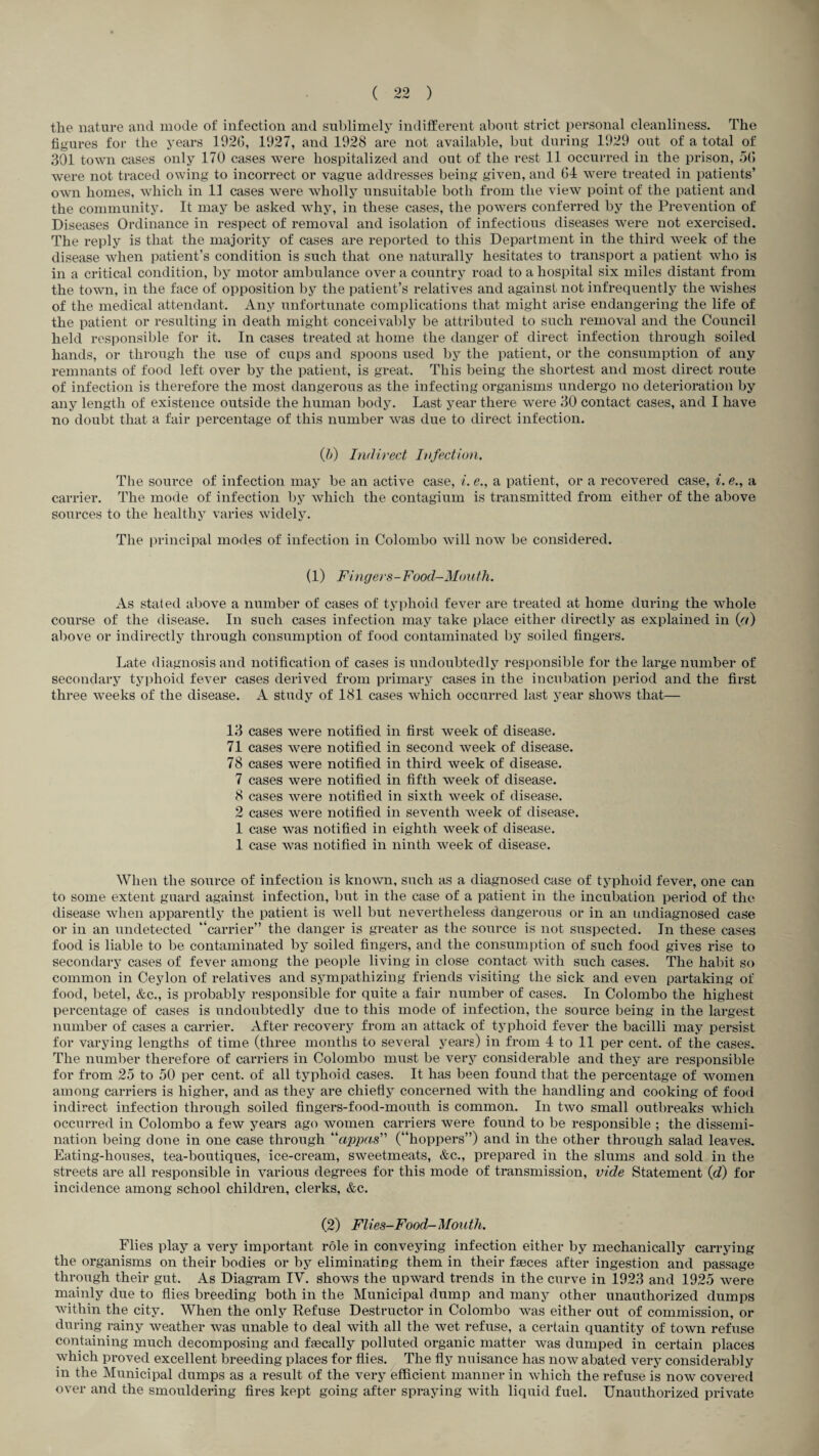 T ( 22 ) the nature and mode of infection and sublimely indifferent about strict personal cleanliness. The figures for the years 192(5, 1927, and 1928 are not available, but during 1929 out of a total of 301 town cases only 170 cases were hospitalized and out of the rest 11 occurred in the prison, 5(5 were not traced owing to incorrect or vague addresses being given, and 64 were treated in patients’ own homes, which in 11 cases were wholly unsuitable both from the view point of the patient and the community. It may be asked why, in these cases, the powers conferred by the Prevention of Diseases Ordinance in respect of removal and isolation of infectious diseases were not exercised. The reply is that the majority of cases are reported to this Department in the third week of the disease when patient’s condition is such that one naturally hesitates to transport a patient who is in a critical condition, by motor ambulance over a country road to a hospital six miles distant from the town, in the face of opposition by the patient’s relatives and against not infrequently the wishes of the medical attendant. Any unfortunate complications that might arise endangering the life of the patient or resulting in death might conceivably be attributed to such removal and the Council held responsible for it. In cases treated at home the danger of direct infection through soiled hands, or through the use of cups and spoons used by the patient, or the consumption of any remnants of food left over by the patient, is great. This being the shortest and most direct route of infection is therefore the most dangerous as the infecting organisms undergo no deterioration by any length of existence outside the human body. Last year there were 30 contact cases, and I have no doubt that a fair percentage of this number was due to direct infection. Q)) Indirect Infection. The source of infection may be an active case, i. e., a patient, or a recovered case, i. <?., a carrier. The mode of infection by which the contagium is transmitted from either of the above sources to the healthy varies widely. The principal modes of infection in Colombo will now be considered. (1) Fingers-Food-Mouth. As stated above a number of cases of typhoid fever are treated at home during the whole course of the disease. In such cases infection may take place either directly as explained in {/() above or indirectly through consumption of food contaminated by soiled fingers. Late diagnosis and notification of cases is undoubtedly responsible for the large number of secondary typhoid fever cases derived from primary cases in the incubation period and the first three weeks of the disease. A study of 181 cases which occurred last year shows that— 13 cases were notified in first week of disease. 71 cases were notified in second week of disease. 78 cases were notified in third week of disease. 7 cases were notified in fifth week of disease. 8 cases were notified in sixth week of disease. 2 cases were notified in seventh week of disease. 1 case was notified in eighth week of disease. 1 case was notified in ninth week of disease. When the source of infection is known, such as a diagnosed case of typhoid fever, one can to some extent guard against infection, but in the case of a patient in the incubation period of the disease when apparently the patient is well but nevertheless dangerous or in an undiagnosed case or in an undetected “carrier” the danger is greater as the source is not suspected. In these cases food is liable to be contaminated by soiled fingers, and the consumption of such food gives rise to secondary cases of fever among the people living in close contact with such cases. The habit so common in Ceylon of relatives and sympathizing friends visiting the sick and even partaking of food, betel, &c., is probably responsible for quite a fair number of cases. In Colombo the highest percentage of cases is undoubtedly due to this mode of infection, the source being in the largest number of cases a carrier. After recovery from an attack of typhoid fever the bacilli may persist for varying lengths of time (three months to several years) in from 4 to 11 per cent, of the cases. The number therefore of carriers in Colombo must be very considerable and they are responsible for from 25 to 50 per cent, of all typhoid cases. It has been found that the percentage of women among carriers is higher, and as they are chiefly concerned with the handling and cooking of food indirect infection through soiled fingers-food-moiith is common. In two small outbreaks which occurred in Colombo a few years ago women carriers were found to be responsible ; the dissemi¬ nation being done in one case through “fippaF' (“hoppers”) and in the other through salad leaves. Eating-houses, tea-boutiques, ice-cream, sweetmeats, &c., prepared in the slums and sold in the streets are all responsible in various degrees for this mode of transmission, vide Statement {d) for incidence among school children, clerks, &c. (2) Flies-Food-Mouth. Flies play a very important role in conveying infection either by mechanically carrying the organisms on their bodies or by eliminating them in their faeces after ingestion and passage through their gut. As Diagram IV. shows the upward trends in the curve in 1923 and 1925 were mainly due to flies breeding both in the Municipal dump and many other unauthorized dumps within the city. When the only Refuse Destructor in Colombo was either out of commission, or during rainy weather was unable to deal with all the wet refuse, a certain quantity of town refuse containing much decomposing and faecally polluted organic matter was dumped in certain places which proved excellent breeding places for flies. ^ The fly nuisance has now abated very consideral)ly in the Municipal dumps as a result of the very efficient manner in which the refuse is now covered over and the smouldering fires kept going after spraying with liquid fuel. Unauthorized private
