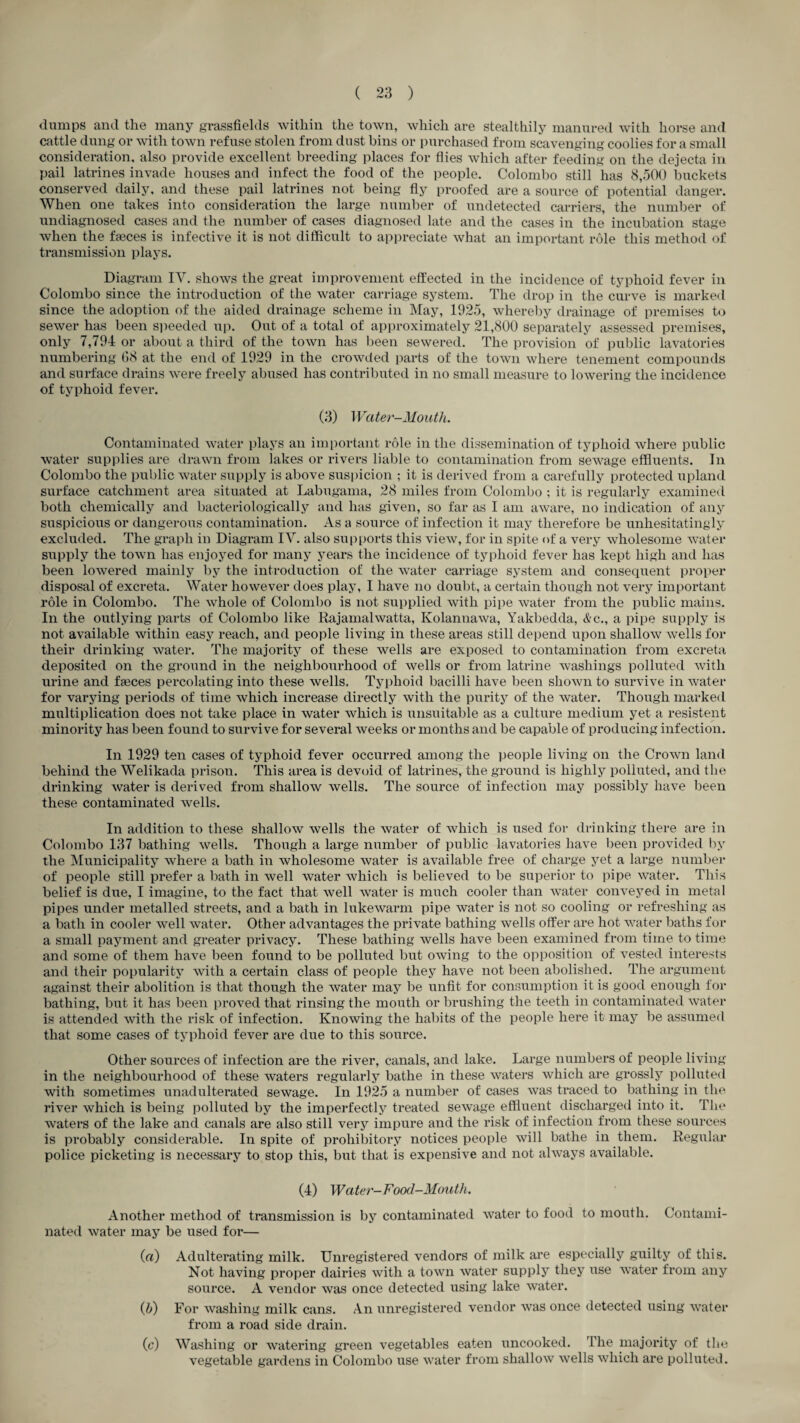 dumps and the many grassfields within the town, which are stealthily manured with horse and Cfittle dung or with town refuse stolen from dust bins or purchased from scavenging coolies for a small consideration, also provide excellent breeding places for flies which after feeding on the dejecta in pail latrines invade houses and infect the food of the people. Colombo still has 8,500 buckets conserved daily, and these pail latrines not being fly proofed are a source of potential danger. When one takes into consideration the large number of undetected carriers, the number of undiagnosed cases and the number of cases diagnosed late and the cases in the incubation stage when the faeces is infective it is not difficult to appreciate what an important role this method of transmission plays. Diagram IV. shows the great improvement effected in the incidence of typhoid fever in Colombo since the introduction of the water carriage system. The drop in the curve is marked since the adoption of the aided drainage scheme in May, 1925, whereby drainage of premises to sewer has been speeded up. Out of a total of approximately 21,800 separately assessed premises, only 7,794 or about a third of the town has been sewered. The provision of public lavatories numbering 08 at the end of 1929 in the crowded parts of the town where tenement compounds and surface drains were freely abused has contributed in no small measure to lowering the incidence of typhoid fever. (3) Water-Mouth. Contaminated water plays an important role in the dissemination of typhoid where public water supplies are drawn from lakes or rivers liable to contamination from sewage effluents. In Colombo the public water supply is above sus|)icion ; it is derived from a carefully protected upland surface catchment area situated at Labugama, 28 miles from Colombo ; it is regularly examined both chemically and bacteriologically and has given, so far as I am aware, no indication of any suspicious or dangerous contamination. As a source of infection it may therefore be unhesitatingly excluded. The graph in Diagram IV. also sui>ports this view, for in spite of a very wholesome water supply the town has enjoyed for many years the incidence of typhoid fever has kept high and has been lowered mainly ])y the introduction of the water carriage system and consequent proper disposal of excreta. Water however does play, I have no doubt, a certain though not very important role in Colombo. The whole of Colombo is not supplied with pipe water from the public mains. In the outlying parts of Colombo like Rajamalwatta, Kolannawa, Yakbedda, &c., a pipe supply is not available within easy reach, and people living in these areas still depend upon shallow wells for their drinking water. The majority of these wells are exposed to contamination from excreta deposited on the ground in the neighbourhood of wells or from latrine washings polluted with urine and faeces percolating into these wells. Typhoid bacilli have been shown to survive in water for varying periods of time which increase directly with the purity of the water. Though marked multiplication does not take place in water which is inisuitable as a culture medium yet a resistent minority has been found to survive for several weeks or months and be capable of producing infection. In 1929 ten cases of typhoid fever occurred among the people living on the Crown land behind the Welikada prison. This area is devoid of latrines, the ground is highly polluted, and the drinking water is derived from shallow wells. The source of infection may possibly have been these contaminated wells. In addition to these shallow wells the water of which is used for drinking there are in Colombo 137 bathing wells. Though a large number of public lavatories have been provided liy the Municipality where a bath in wholesome water is available free of charge yet a large number of people still prefer a bath in well water which is believed to be superior to pipe water. This belief is due, I imagine, to the fact that well water is much cooler than water convej’^ed in metal pipes under metalled streets, and a bath in lukewarm pipe water is not so cooling or refreshing as a bath in cooler well water. Other advantages the private bathing wells offer are hot water baths for a small payment and greater privacy. These bathing wells have been examined from time to time and some of them have been found to be polluted but owing to the opposition of vested interests and their popularity with a certain class of people they have not been abolished. The argument against their abolition is that though the water may be unfit for consumption it is good enough for bathing, but it has been proved that rinsing the mouth or brushing the teeth in contaminated Avater is attended Avith the risk of infection. Knowing the habits of the people here it may be assumed that some cases of typhoid fever are due to this source. Other sources of infection are the river, canals, and lake. Large numbers of people living in the neighbourhood of these Avaters regularly bathe in these AA^aters Avhich are grossly polluted with sometimes unadulterated sewage. In 1925 a number of cases Avas traced to bathing in the river Avhich is being polluted by the imperfectly treated seAvage effluent discharged into it. The Avaters of the lake and canals are also still very impure and the risk of infection from these sources is probably considerable. In spite of prohibitory notices people Avill bathe in them. Regular police picketing is necessary to stop this, but that is expensive and not ahvays available. (4) Water-Food-Mouth. Another method of transmission is by contaminated Avater to food to mouth. Contami¬ nated Avater may be used for— (rt) Adulterating milk. Unregistered vendors of milk are especially guilty of this. Not having proper dairies Avith a town Avater supply they use AA^ater from any source. A vendor Avas once detected using lake Avater. (5) For Avashing milk cans. An unregistered vendor Avas once detected using Avater from a road side drain. (c) Washing or watering green vegetables eaten uncooked. The majority of the vegetiible gardens in Colombo use Avater from shalloAV aa'cIIs Avhich are polluted.