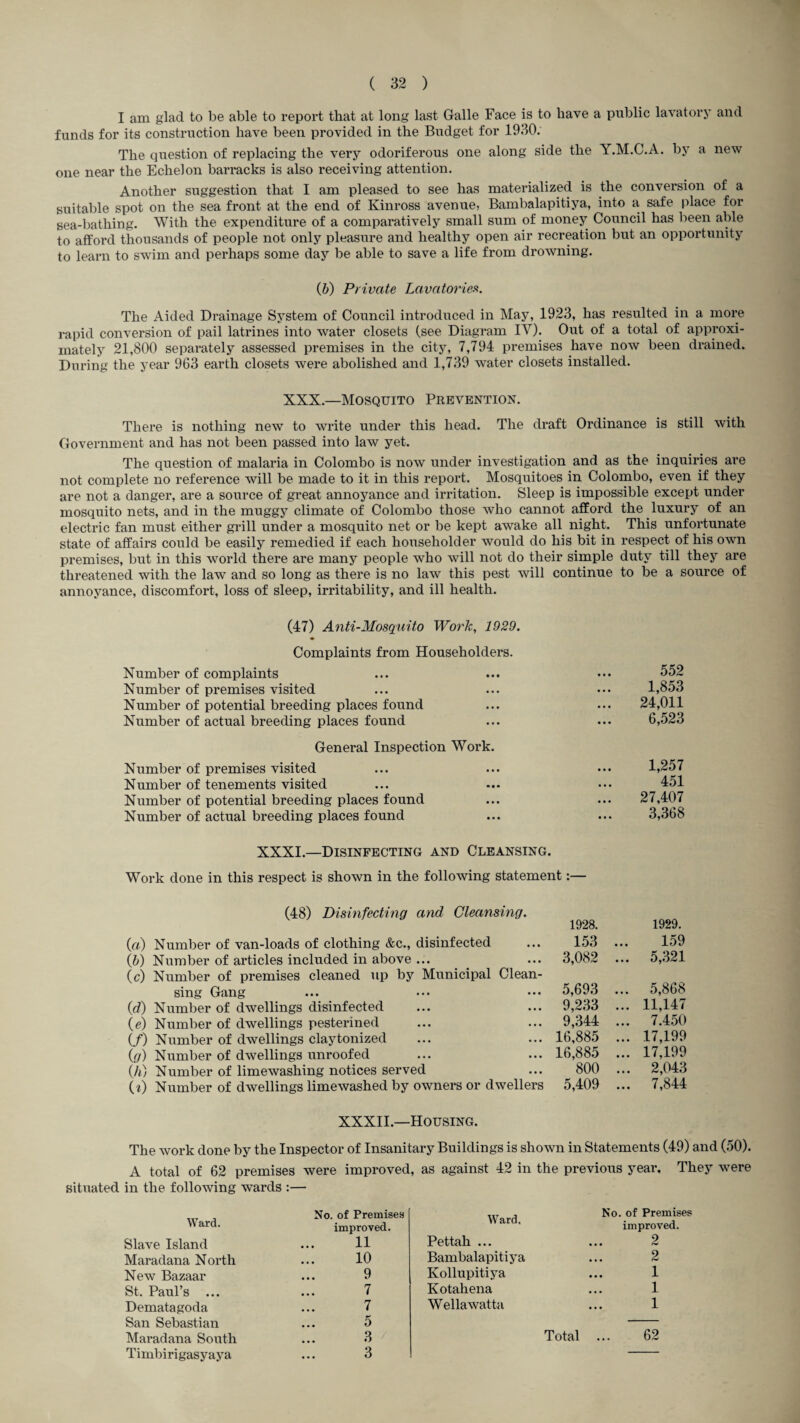 I am glad to be able to report that at long last Galle Face is to have a public lavatory and funds for its construction have been provided in the Budget for 1930. The question of replacing the very odoriferous one along side the Y.M.C.A. by a new one near the Echelon barracks is also receiving attention. Another suggestion that I am pleased to see has materialized is the conversion of a suitable spot on the sea front at the end of Kinross avenue, Bambalapitiya, into a, safe place for sea-bathing. With the expenditure of a comparatively small sum of money Council has been able to afford thousands of people not only pleasure and healthy open air recreation but an opportunity to learn to swim and perhaps some day be able to save a life from drowning. {b) Private Lavatorieft. The Aided Drainage System of Council introduced in May, 1923, has resulted in a more rapid conversion of pail latrines into water closets (see Diagram IV). Out of a total of approxi¬ mately 21,800 separately assessed premises in the city, 7,794 premises have now been drained. During the year 963 earth closets were abolished and 1,739 water closets installed. XXX.—Mosquito Prevention. There is nothing new to write under this head. The draft Ordinance is still with Government and has not been passed into law yet. The question of malaria in Colombo is now under investigation and as the inquiries are not complete no reference will be made to it in this report. Mosquitoes in Colombo, even if they are not a danger, are a source of great annoyance and irritation. Sleep is impossible except under mosquito nets, and in the muggy climate of Colombo those who cannot afford the luxury of an electric fan must either grill under a mosquito net or be kept awake all night. This unfortunate state of affairs could be easily remedied if each householder would do his bit in respect of his own premises, but in this world there are many people who will not do their simple duty till they are threatened with the law and so long as there is no law this pest will continue to be a source of annoyance, discomfort, loss of sleep, irritability, and ill health. (47) Anti-Mosquito Work, 1929. Complaints from Householders. Number of complaints Number of premises visited Number of potential breeding places found Number of actual breeding places found General Inspection Work. Number of premises visited Number of tenements visited Number of potential breeding places found Number of actual breeding places found 552 1,853 24,011 6,523 1,257 451 27,407 3,368 XXXI.—Disinfecting and Cleansing. Work done in this respect is shown in the following statement:— (48) Disinfecting and Cleansing. («) Number of van-loads of clothing &c., disinfected ih) Number of articles included in above ... (c) Number of premises cleaned up by Municipal Clean¬ sing Gang (^7) Number of dwellings disinfected {e) Number of dwellings pesterined (/) Number of dwellings claytonized ig) Number of dwellings unroofed (/i) Number of limewashing notices served U) Number of dwellings limewashed by owners or dwellers 1928. 1929. 153 ... 159 3,082 ... 5,321 5,693 ... 5,868 9,233 ... 11,147 9,344 ... 7.450 16,885 ... 17,199 16,885 ... 17,199 800 ... 2,043 5,409 ... 7,844 XXXII.—Housing. The work done by the Inspector of Insanitary Buildings is shown in Statements (49) and (50). A total of 62 premises were improved, as against 42 in the previous year. They were situated in the following wards ;— No. of PremiseH improved. Slave Island ... H Maradana North ... 10 New Bazaar ... 9 St. Paul’s ... ... 7 Dematagoda ... 7 San Sebastian ... 5 Maradana South ... 3 / Timbirigasyaya ... 3 Ward. Pettah ... Bambalapitiya Kollupitiya Kotahena Wellawatta Total ... 62 No. of Premises improved. 2 2 1 1 1