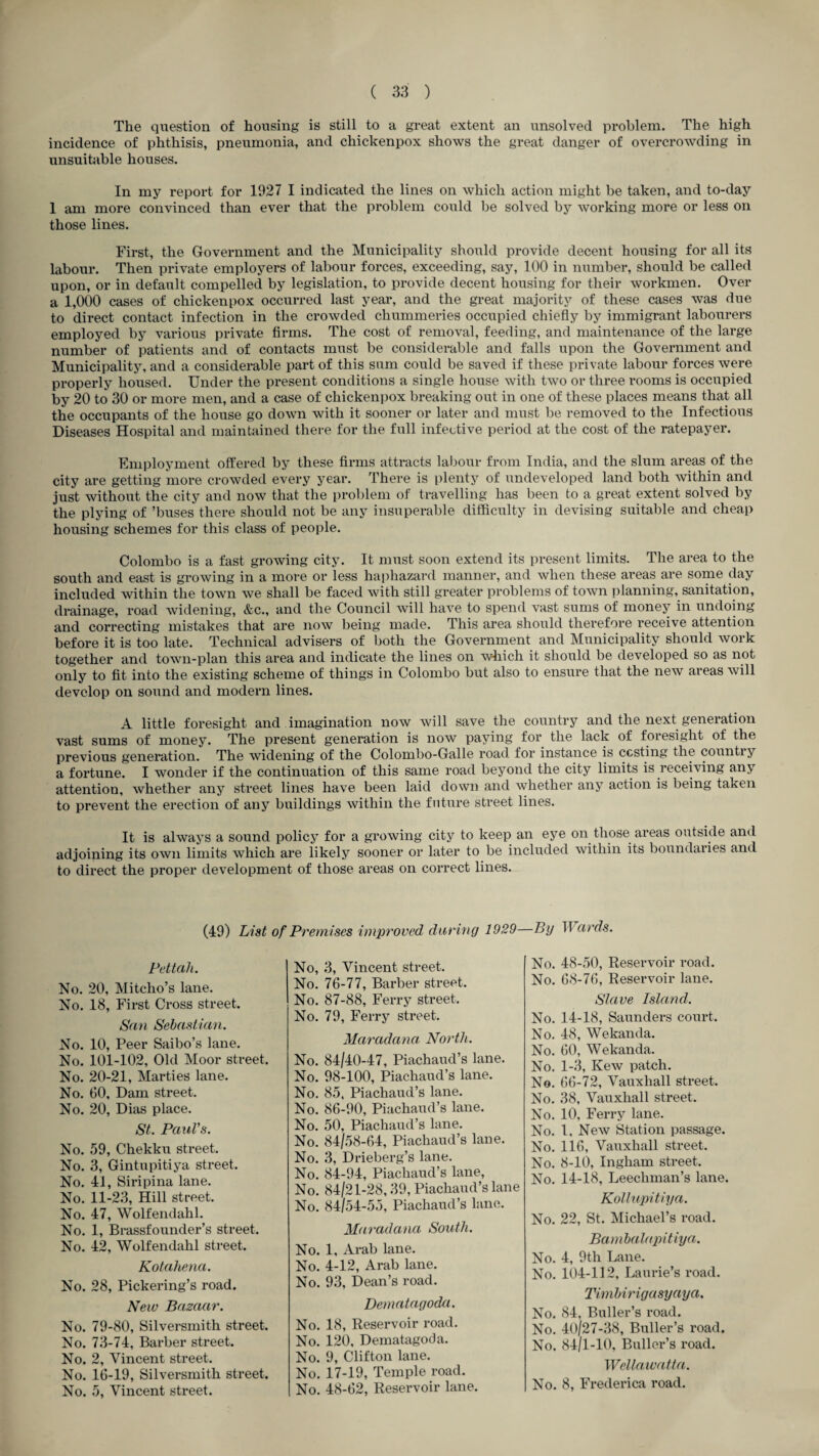 The question of housing is still to a great extent an unsolved problem. The high incidence of phthisis, pneumonia, and chickenpox shows the great danger of overcrowding in unsuitable houses. In my report for 1927 I indicated the lines on which action might be taken, and to-day 1 am more convinced than ever that the problem could be solved by working more or less on those lines. First, the Government and the Municipality should provide decent housing for all its labour. Then private employers of labour forces, exceeding, say, 100 in number, should be called upon, or in default compelled by legislation, to provide decent housing for their workmen. Over a 1,000 cases of chickenpox occurred last year, and the gi-eat majority of these cases was due to direct contact infection in the crowded chummeries occupied chiefly by immigrant labourers employed by various private firms. The cost of removal, feeding, and maintenance of the large number of patients and of contacts must be considerable and falls upon the Government and Municipality, and a considerable part of this sum could be saved if these private labour forces were properly housed. Under the present conditions a single house with two or three rooms is occupied by 20 to 30 or more men, and a case of chickenpox breaking out in one of these places means that all the occupants of the house go down with it sooner or later and must be removed to the Infectious Diseases Hospital and maintained there for the full infective period at the cost of the ratepayer. Employment offered by these firms attracts lal)our from India, and the slum areas of the city are getting more crowded every year. There is plenty of undeveloped land both within and just without the city and now that the problem of travelling has been to a great extent solved by the plying of ’buses there should not be any insuperable difficulty in devising suitable and cheap housing schemes for this class of people. Colombo is a fast growing city. It must soon extend its present limits. The area to the south and east is growing in a more or less haphazard manner, and when these areas are some day included within the town we shall be faced with still greater problems of town planning, sanitation, drainage, road widening, &c., and the Council will have to spend vast sums of money in undoing and correcting mistakes that are now being made. This area should therefore receive attention before it is too late. Technical advisers of both the Government and Municipality should work together and town-plan this area and indicate the lines on wliich it should be developed so as not only to fit into the existing scheme of things in Colombo but also to ensure that the neAV areas will develop on sound and modern lines. A little foresight and imagination now will save the country and the next generation vast sums of money. The present generation is now paying for the lack of foresight of the previous generation. The widening of the Colombo-Galle road for instance is costing the country a fortune. I wonder if the continuation of this same road beyond the city limits is receiving any attention, Avhether any street lines have been laid down and whether any action is being taken to prevent the erection of any buildings within the future street lines. It is always a sound policy for a growing city to keep an eye on those areas outside and adjoining its own limits which are likely sooner or later to be included within its boundaries and to direct the proper development of those areas on correct lines. (49) List of Premises improved during 1929—By Wards. Pettah. No. 20, Mitcho’s lane. No. 18, First Cross street. San Sebastian. No. 10, Peer Saibo’s lane. No. 101-102, Old Moor street. No. 20-21, Marties lane. No. 60, Dam street. No. 20, Dias place. St. PauVs. No. 59, Chekku street. No. 3, Gintupitiya street. No. 41, Siripina lane. No. 11-23, Hill street. No. 47, Wolfendahl. No. 1, Brassfounder’s street. No. 42, Wolfendahl street. Kotaliena. No. 28, Pickering’s road. New Bazaar. No. 79-80, Silversmith street. No. 73-74, Barber street. No. 2, Vincent street. No. 16-19, Silversmith street. No. 5, Vincent street. No, 3, Vincent street. No. 76-77, Barber street. No. 87-88, Ferry street. No. 79, Ferry street. Mai'adana North. No. 84/40-47, Piachaud’s lane. No. 98-100, Piachaud’s lane. No. 85, Piachaud’s lane. No. 86-90, Piachaud’s lane. No. 50, Piachaud’s lane. No. 84/58-64, Piachaud’s lane. No. 3, Drieberg’s lane. No. 84-94, Piachaud’s lane. No. 84/21-28,39, Piachaud’s lane No. 84/54-55, Piachaud’s lane. Maradana South. No. 1, Arab lane. No. 4-12, Arab lane. No. 93, Dean’s road. Dematagoda. No. 18, Reservoir road. No. 120, Dematagoda. No. 9, Clifton lane. No. 17-19, Temple road. No. 48-62, Reservoir lane. No. 48-50, Reservoir road. No. 68-76, Reservoir lane. Slave Island. No. 14-18, Saunders court. No. 48, Wekanda. No. 60, Wekanda. No. 1-3, Kew patch. No. 66-72, Vauxhall street. No. 38, Vauxhall street. No. 10, Ferry lane. No. 1. New Station passage. No. 116, Vauxhall street. No. 8-10, Ingham street. No. 14-18, Leechman’s lane. Kollupitiya. No. 22, St. Michael’s road. Bamhalapitiya. No. 4, 9th Lane. No. 104-112, Laurie’s road. Timbirigasyaya. No. 84, Buller’s road. No. 4o/27-38, Buller’s road. No. 84/1-10, Buller’s road. Wellawatta. No. 8, Frederica road.