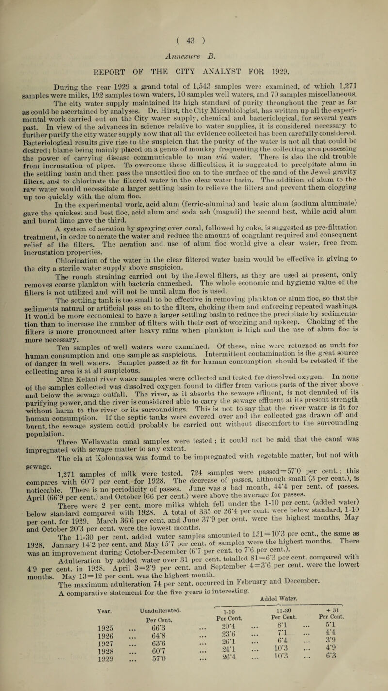 Annexiire B. REPORT OF THE CITY ANALYST FOR 1929. During the year 1929 a grand total of 1,543 samples were examined, of which 1,271 samples were milks, 192 samples to^\m waters, 10 samples well waters, and 70 samples miscellaneous. The city water supply maintained its high standard of purity throughout the year as far as could be ascertained by analyses. Dr. Hirst, the City Microbiologist, has written up all the experi¬ mental work carried out on the City water supply, chemical and bacteriological, for several years past. In view of the advances in science relative to water supplies, it is considered necessary to further purify the city water supply now that all the evidence collected has been carefully considered. Bacteriological results give rise to the suspicion that the purity of the water is not all that could be desired ; blame being mainly placed on a genus of monkey frequenting the collecting area possessing the power of carrying disease communicable to man via water. There is also the old trouble from incrustation of pipes. To overcome these difficulties, it is suggested to precipitate alum in the settling basin and then pass the unsettled floe on to the surface of the sand of the Jewel gravity filters, and to chlorinate the filtered water in the clear water basin. The addition of alum to the raw water would necessitate a larger settling basin to relieve the filters and prevent them clogging up too quickly with the alum floe. In the experimental work, acid alum (ferric-alumina) and basic alum (sodium aluminate) gave the quickest and best floe, acid alum and soda ash (magadi) the second best, while acid alum and burnt lime gave the third. A system of aeration by spraying over coral, followed by coke, is suggested as pre-filtration treatment, in order to aerate the water and reduce the amount of coagulant required and consequent relief of the filters. The aeration and use of alum floe would give a clear water, free from incrustation properties. Chlorination of the water in the clear filtered water basin would be effective in giving to the city a sterile water supply above suspicion. The rough straining carried out by the Jewel filters, as they are used at present, only removes coarse plankton with bacteria enmeshed. The whole economic and hygienic value of the filters is not utilized and will not be until alum floe is used. The settling tank is too small to be effective in removing plankton or alum floe, so that the sediments natural or artificial pass on to the filters, choking them and enforcing repeated washings. It would be more economical to have a larger settling basin to reduce the precipitate by sedimenta¬ tion than to increase the number of filters with their cost of working and upkeep. Choking of the filters is more pronounced after heavy rains when plankton is high and the use of alum floe is more necessary. Ten samples of well waters were examined. Of these, nine were returned as unfit for human consumption and one sample as suspicious. Intermittent contamination is the great soui ce of danger in well waters. Samples passed as fit for human consumption should be retested if the collecting area is at all suspicious. Nine Kelani river water samples were collected and tested for dissolved oxygen. In none of the samples collected was dissolved oxygen found to differ from various parts of the river above and below the sewage outfall. The river, as it absorbs the sewage effluent, is not denuded of its purifying power, and the river is considered able to carry the sewage effluent at its present strength without harm to the river or its surroundings. This is not to say that the river water is fit for human consumption. If the septic tanks were covered over and the collected gas drawn off a,nd burnt, the sewage system could probably be carried out without discomfort to the surrounding population. • i i 4. Three Wellawatta canal samples were tested ; it could not be said that the canal was impregnated with sewage matter to any extent. The ela at Kolonnawa was found to be impregnated with vegetable matter, but not with 1271 samples of milk were tested. 724 samples were passed —57 0 per cent,; this compares ’with 607 per cent, for 1928. The decrease of passes, although small (3 per cent.), is noticeable. There is no periodicity of passes. June was a bad month, 44 4 per cent, of passes. April (66’9 per cent.) and October (66 per cent.) were above the average for passes. There were 2 per cent, more milks which fell under the 1-10 per cent, (added wateij below standard compared with 1928. A total of 33.5 or 26-4 per cent, were below standard, 1-10 per cent, for 1929. March 36'6 per cent, and June 37 9 per cent, were the highest months, May and October 20'3 per cent, were the lowest months. The 11-30 per cent, added water samples amounted to 131 —10 3 per cent., the same as 1928. January 14-2 per cent, and May 157 per cent, of samples were the higdiest months. There was an improvement during October-December (67 per cent, to 7 ^ Adulteration by added water over 31 per cent, totalled P®’' ®®^^- compared with 49 per cent, in 1928. April 3=2'9 per cent, and September 4 — 3 b per cent, were the lowest months. May 13 = 12 per cent, was the highest month. The maximum adulteration 74 per cent, occurred in February and December, A comparative statement for the five years is interesting. Added Water. Year. 1925 1926 1927 1928 1929 Unadulterated. Per Cent. 66‘3 64*8 63*6 60-7 57*0 1-10 ii-:io + 31 Per Cent. Per Cent. Per Cent 20*4 87 57 23‘6 77 47 26*1 67 3'9 247 ur3 4-9 267 107, 6'3