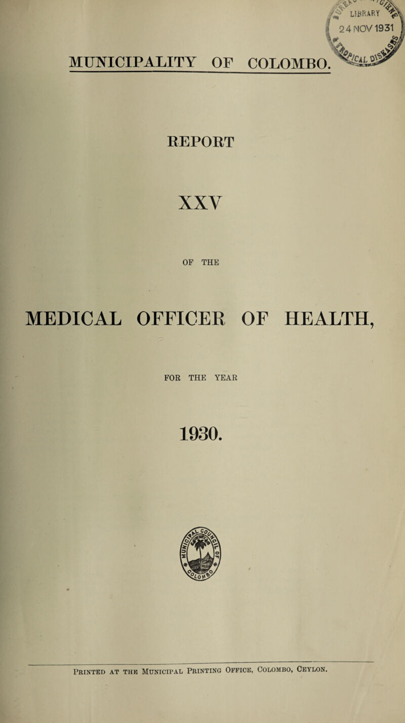 MUNICIPALITY OF 24 NOV 1931 COLOMBO. WtL 0#' REPORT XXV OF THE MEDICAL OFFICER OF HEALTH, FOR THE YEAR 1930. Printed at the Municipal Printing Office, Colombo, Ceylon.