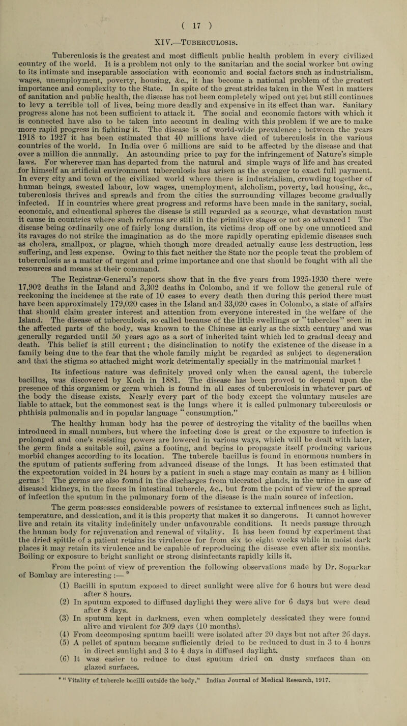 XIV.—Tuberculosis. Tuberculosis is the greatest and most difficult public health problem in every civilized -country of the world. It is a problem not only to the sanitarian and the social worker but owing to its intimate and inseparable association with economic and social factors such as industrialism, wages, unemployment, poverty, housing, &c., it has become a national problem of the greatest importance and complexity to the State. In spite of the great strides taken in the West in matters of sanitation and public health, the disease has not been completely wiped out yet but still continues to levy a terrible toll of lives, being more deadly and expensive in its effect than war. Sanitary progress alone has not been sufficient to attack it. The social and economic factors with which it is connected have also to be taken into account in dealing with this problem if we are to make more rapid progress in fighting it. The disease is of world-wide prevalence ; between the years 1918 to 1927 it has been estimated that 40 millions have died of tuberculosis in the various countries of the world. In India over 6 millions are said to be affected by the disease and that over a million die annually. An astounding price to pay for the infringement of Nature’s simple laws. For wherever man has departed from the natural and simple ways of life and has created for himself an artificial environment tuberculosis has arisen as the avenger to exact full payment. In every city and town of the civilized world where there is industrialism, crowding together of human beings, sweated labour, low wages, unemployment, alcholism, poverty, bad housing, &c., tuberculosis thrives and spreads and from the cities the surrounding villages become gradually infected. If in countries where great progress and reforms have been made in the sanitary, social, economic, and educational spheres the disease is still regarded as a scourge, what devastation must it cause in countries where such reforms are still in the primitive stages or not so advanced ! The disease being ordinarily one of fairly long duration, its victims drop off one by one unnoticed and its ravages do not strike the imagination as do the more rapidly opei’ating epidemic diseases such as cholera, smallpox, or plague, which though more dreaded actually cause less destruction, less suffering, and less expense. Owing to this fact neither the State nor the people treat the problem of tuberculosis as a matter of urgent and prime importance and one that should be fought with all the resources and means at their command. The Registrar-General’s reports show that in the five years from 1925-1930 there were 17,902 deaths in the Island and 3,302 deaths in Colombo, and if we follow the general rule of reckoning the incidence at the rate of 10 cases to every death then during this period there must have been approximately 179,020 cases in the Island and 33,020 cases in Colombo, a state of affairs that should claim greater interest and attention from everyone interested in the welfare of the Island. The disease of tuberculosis, so called because of the little swellings or “tubercles” seen in the affected parts of the body, was known to the Chinese as early as the sixth century and was generally regarded until 50 years ago as a sort of inherited taint which led to gradual decay and death. This belief is still current; the disinclination to notify the existence of the disease in a family being due to the fear that the whole family might be regarded as subject to degeneration and that the stigma so attached might work detrimentally specially in the matrimonial market ! Its infectious nature was definitely proved only when the causal agent, the tubercle bacillus, was discovered by Koch in 1881. The disease has been proved to depend upon the presence of this organism or germ which is found in all cases of tuberculosis in whatever part of the body the disease exists. Nearly every part of the body except the voluntary muscles are liable to attack, but the commonest seat is the lungs where it is called pulmonary tuberculosis or phthisis pulmonalis and in popular language “ consumption.” The healthy human body has the power of destroying the vitality of the bacillus when introduced in small numbers, but where the infecting dose is great or the exposure to infection is prolonged and one’s resisting powers are lowered in various ways, which will be dealt with later, the germ finds a suitable soil, gains a footing, and begins to propagate itself producing various morbid changes according to its location. The tubercle bacillus is found in enormous numbers in the sputum of patients suffering from advanced disease of the lungs. It has been estimated that the expectoration voided in 24 hours by a patient in such a stage may contain as many as 4 billion germs ! The germs are also found in the discharges from ulcerated glands, in the urine in case of diseased kidneys, in the foeces in intestinal tubercle, &c., but from the point of view of the spread of infection the sputum in the pulmonary form of the disease is the main source of infection. The germ possesses considerable powers of resistance to external influences such as light, temperature, and dessication, and it is this property that makes it so dangerous. It cannot however live and retain its vitality indefinitely under unfavourable conditions. It needs passage through the human body for rejuvenation and renewal of vitality. It has been found by experiment that the dried spittle of a patient retains its virulence for from six to eight weeks while in moist dark places it may retain its virulence and be capable of reproducing the disease even after six months. Boiling or exposure to bright sunlight or strong disinfectants rapidly kills it. From the point of view of prevention the following observations made by Dr. Soparkar of Bombay are interesting :— * (1) Bacilli in sputum exposed to direct sunlight were alive for G hours but were dead after 8 hours. (2) In sputum exposed to diffused daylight they were alive for 6 days but were dead after 8 days. (3) In sputum kept in darkness, even when completely dessicated they were found alive and virulent for 309 days (10 months). (4) From decomposing sputum bacilli were isolated after 20 days but not after 26 days. (5) A pellet of sputum became sufficiently dried to be reduced to dust in 3 to 4 hours in direct sunlight and 3 to 4 days in diffused daylight. (6) It was easier to reduce to dust sputum dried on dusty surfaces than on glazed surfaces. * “ Vitality of tubercle bacilli outside the body.” Indian Journal of Medical Research, 1917.