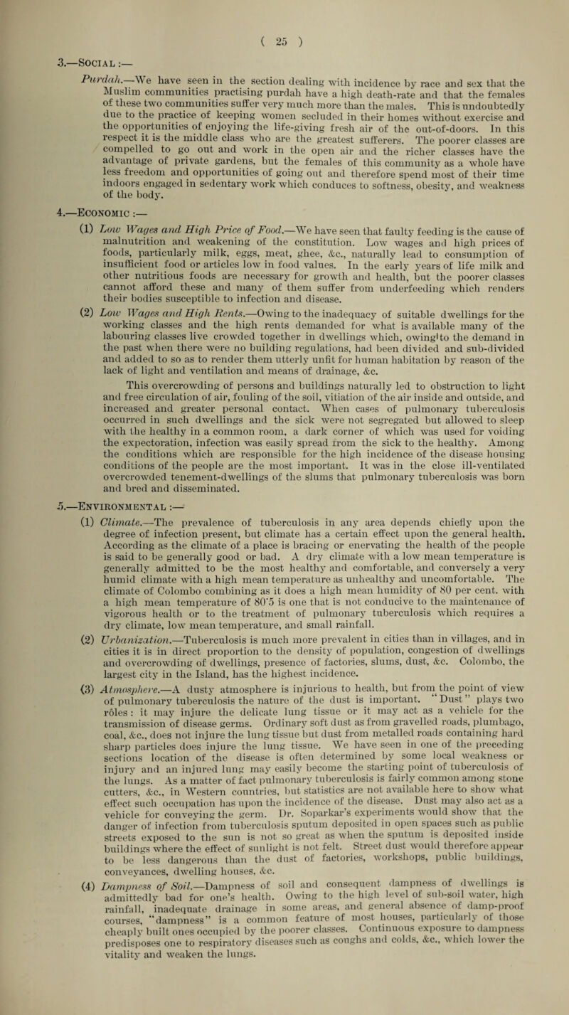3. —Social :— Purdah.—We have seen in the section dealing with incidence by race and sex that the Muslim communities practising purdah have a high death-rate and that the females of these two communities suffer very much more than the males. This is undoubtedly due to the practice of keeping women secluded in their homes without exercise and the opportunities of enjoying the life-giving fresh air of the out-of-doors. In this respect it is the middle class who are the greatest sufferers. The poorer classes are compelled to go out and work in the open air and the richer classes have the advantage of private gardens, but the females of this community as a whole have less freedom and opportunities of going out and therefore spend most of their time indoors engaged in sedentary work which conduces to softness, obesity, and weakness of the body. 4. —Economic :— (1) Low Wages and High Price of Food.—We have seen that faulty feeding is the cause of malnutrition and weakening of the constitution. Low wages and high prices of foods, particularly milk, eggs, meat, ghee, &c., naturally lead to consumption of insufficient food or articles low in food values. In the early years of life milk and other nutritious foods are necessary for growth and health, but the poorer classes cannot afford these and many of them suffer from underfeeding which renders their bodies susceptible to infection and disease. (2) Low Wages and High Rents.—Owing to the inadequacy of suitable dwellings for the working classes and the high rents demanded for what is available many of the labouring classes live crowded together in dwellings which, owinglto the demand in the past when there were no building regulations, had been divided and sub-divided and added to so as to render them utterly unfit for human habitation by reason of the lack of light and ventilation and means of drainage, &c. This overcrowding of persons and buildings naturally led to obstruction to light and free circulation of air, fouling of the soil, vitiation of the air inside and outside, and increased and greater personal contact. When cases of pulmonary tuberculosis occurred in such dwellings and the sick were not segregated but allowed to sleep with the healthy in a common room, a dark corner of which was used for voiding the expectoration, infection was easily spread from the sick to the healthy. Among the conditions which are responsible for the high incidence of the disease housing conditions of the people are the most important. It was in the close ill-ventilated overcrowded tenement-dwellings of the slums that pulmonary tuberculosis was born and bred and disseminated. ,5.—Environmental :— (1) Climate.—The prevalence of tuberculosis in any area depends chiefly upon the degree of infection present, but climate has a certain effect upon the general health. According as the climate of a place is bracing or enervating the health of the people is said to be generally good or bad. A dry climate with a low mean temperature is generally admitted to be the most healthy and comfortable, and conversely a very humid climate with a high mean temperature as unhealthy and uncomfortable. The climate of Colombo combining as it does a high mean humidity of 80 per cent, with a high mean temperature of 80'5 is one that is not conducive to the maintenance of vigorous health or to the treatment of pulmonary tuberculosis which requires a dry climate, low mean temperature, and small rainfall. (2) Urbanization.—Tuberculosis is much more prevalent in cities than in villages, and in cities it is in direct proportion to the density of population, congestion of dwellings and overcrowding of dwellings, presence of factories, slums, dust, &c. Colombo, the largest city in the Island, has the highest incidence. (3) Atmosphere.—A dusty atmosphere is injurious to health, but from the point of view of pulmonary tuberculosis the nature of the dust is important. Dust ” plays two roles : it may injure the delicate lung tissue or it may act as a vehicle for the transmission of disease germs. Ordinary soft dust as from gravelled roads, plumbago, coal, &c., does not injure the lung tissue but dust from metalled roads containing hard sharp particles does injure the lung tissue. We have seen in one of the preceding sections location of the disease is often determined by some local weakness or injury and an injured lung may easily become the starting point of tuberculosis of the lungs. As a matter of fact pulmonary tuberculosis is fairly common among stone cutters, &c., in Western countries, but statistics are not available here to show what effect such occupation has upon the incidence of the disease. Dust may also act as a vehicle for conveying the germ. Dr. Soparkar s experiments would show that the danger of infection from tuberculosis sputum deposited in open spaces such as public streets exposed to the sun is not so great as when the sputum is deposited inside buildings where the effect of sunlight is not felt. Street dust would therefore appear to be less dangerous than the dust of factories, workshops, public buildings, conveyances, dwelling houses, &c. (4) Dampness of Soil.—Dampness of soil and consequent dampness of dwellings is admittedly bad for one’s health. Owing to the high le\el of sub-soil water, high rainfall, inadequate drainage in some areas, and general absence of damp-proof courses, ^’dampness” is a common feature of most houses, paiticulailv ot those cheaply built ones occupied by the poorer classes. Continuous exposure to dampness predisposes one to respiratory diseases such as coughs and colds, &c., which lower the vitality and weaken the lungs.