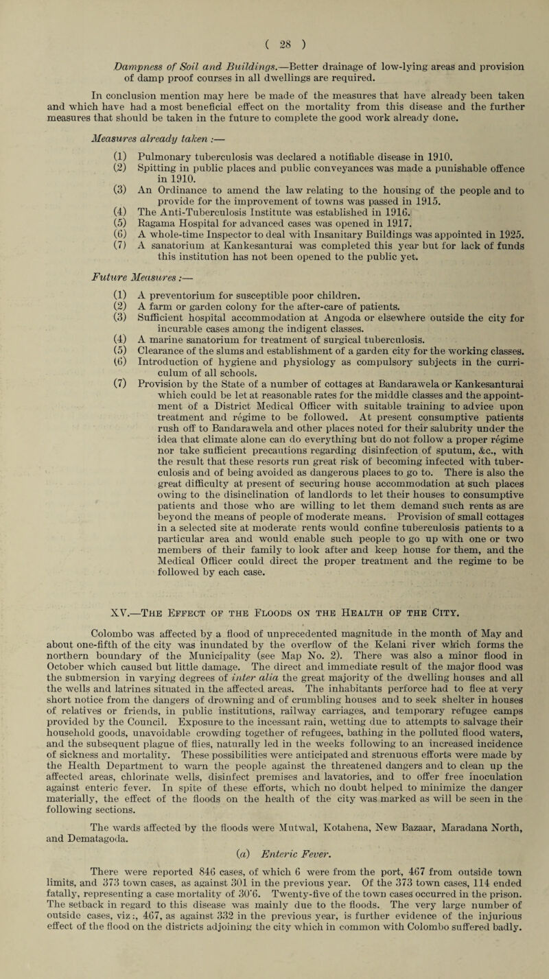 Dampness of Soil and Buildings.—Better drainage of low-lying areas and provision of damp proof courses in all dwellings are required. In conclusion mention may here be made of the measures that have already been taken and which have had a most beneficial effect on the mortality from this disease and the further measures that should be taken in the future to complete the good work already done. Measures already taken :— (1) Pulmonary tuberculosis was declared a notifiable disease in 1910. (2) Spitting in public places and public conveyances was made a punishable offence in 1910. (3) An Ordinance to amend the law relating to the housing of the people and to provide for the improvement of towns was passed in 1915. (4) The Anti-Tuberculosis Institute was established in 191G. (5) Ragama Hospital for advanced cases was opened in 1917. (6) A whole-time Inspector to deal with Insanitary Buildings was appointed in 1925. (7) A sanatorium at Kankesanturai was completed this year but for lack of funds this institution has not been opened to the public yet. Future Measures:— A preventorium for susceptible poor children. A farm or garden colony for the after-care of patients. Sufficient hospital accommodation at Angoda or elsewhere outside the city for incurable cases among the indigent classes. A marine sanatorium for treatment of surgical tuberculosis. Clearance of the slums and establishment of a garden city for the working classes. Introduction of hygiene and physiology as compulsory subjects in the curri¬ culum of all schools. Provision by the State of a number of cottages at Bandarawela or Kankesanturai which could be let at reasonable rates for the middle classes and the appoint¬ ment of a District Medical Officer with suitable training to advice upon treatment and regime to be followed. At present consumptive patients rush off to Bandarawela and other places noted for their salubrity under the idea that climate alone can do everything but do not follow a proper regime nor take sufficient precautions regarding disinfection of sputum, &c., with the result that these resorts run great risk of becoming infected with tuber¬ culosis and of being avoided as dangerous places to go to. There is also the great difficulty at present of securing house accommodation at such places owing to the disinclination of landlords to let their houses to consumptive patients and those who are willing to let them demand such rents as are beyond the means of people of moderate means. Provision of small cottages in a selected site at moderate rents would confine tuberculosis patients to a particular area and would enable such people to go up with one or two members of their family to look after and keep house for them, and the Medical Officer could direct the proper treatment and the regime to be followed by each case. XV.—The Effect of the Floods on the Health of the City. Colombo was affected by a flood of unprecedented magnitude in the month of May and about one-fifth of the city was inundated by the overflow of the Kelani river which forms the northern boundary of the Municipality (see Map No. 2). There was also a minor flood in October which caused but little damage. The direct and immediate result of the major flood was the submersion in varying degrees of inter alia the great majority of the dwelling houses and all the wells and latrines situated in the affected areas. The inhabitants perforce had to flee at very short notice from the dangers of drowning and of crumbling houses and to seek shelter in houses of relatives or friends, in public institutions, railway carriages, and temporary refugee camps provided by the Council. Exposure to the incessant rain, wetting due to attempts to salvage their household goods, unavoidable crowding together of refugees, bathing in the polluted flood waters, and the subsequent plague of flies, naturally led in the weeks following to an increased incidence of sickness and mortality. These possibilities were anticipated and strenuous efforts were made by the Health Department to warn the people against the threatened dangers and to clean up the affected areas, chlorinate wells, disinfect premises and lavatories, and to offer free inoculation against enteric fever. In spite of these efforts, which no doubt helped to minimize the danger materially, the effect of the floods on the health of the city was marked as will be seen in the following sections. The wards affected by the floods were Mutwal, Kotahena, New Bazaar, Maradana North, and Dematagoda. (a) Enteric Fever. There were reported 846 cases, of which 6 were from the port, 467 from outside town limits, and 373 town cases, as against 301 in the previous year. Of the 373 town cases, 114 ended fatally, representing a case mortality of 30'6. Twenty-five of the town cases occurred in the prison. The setback in regard to this disease was mainly due to the floods. The very large number of outside cases, viz:, 467, as against 332 in the previous year, is further evidence of the injurious effect of the flood on the districts adjoining the city which in common with Colombo suffered badly. (1) (2) (3) (4) (5) (6) (7)