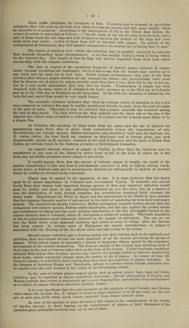 . G™m traffic facilitates the transport of fleas. If guinea-pigs be released in rat-ridden granaries they will pick up rat-fleas even when live rats are present and still more readily when an epizootic is m progress. According to the observations of Flu in the Dutch East Indies, the course o± events is somewhat as follows On the death of the rat the fleas leave its body and a part of them reach the rice bags and hide themselves between the strands of the bags and even make their way inside. A few of these fleas will be infected with plague. On arrival of the consignment at destination, they will transfer themselves to the nearest rat, or failing that, to man.” The extent of territory over which the infection may be possibly conveyed by rats and fleas depends altogether upon circumstances. A rat dies usually within a week of being bitten by the infected flea. 4 he length of time its fleas will survive separated from their host varies •enormously with the climatic conditions. The data in respect of the maximum longevity of starved plague infected X. cheopis under tropical conditions are inadequate, but it is safe to say that the female may survive up to one week and the male up to four days. Under normal circumstances only part of the fleas infected after biting a plague-stricken rat can transmit the disease—the proventicular valve must first be thrown out of action by plague growth—such fleas have a very short life in dry or hot air, but in a cool moist atmosphere they may live for weeks. Transmission of plague has been obtained with the same batch of X. cheopis in the host’s presence up to the 23rd day in Colombo and up to the 19th day at Surabaya on the Java coast. In the hills the duration of infectivity for both fed and unfed fleas would be very much longer. The available evidence indicates that when an overseas source of infection is but a few days removed an infected flea may be readily transferred directly in grain from the port of origin to the port of entry. Otherwise it may be inferred that a plague epizootic has occurred among the rats on ship-board. The link between the ship epizootic and the shore rats or the rats of the lighters into which cargo is loaded or unloaded may be a plague rat but is much more likely to be a plague flea. At Colombo the mooring of ships away from the quays and the use of lighters for transferring cargo from ship to shore must considerably reduce the importation of rats. Nevertheless, one foreign species, Eattus norvegicus, has established itself near the harbour, but E. rattus rattus, the true black rat, common on ship-board and in foreign ports, and such characteristic species as E. concolor, common in the port of Rangoon and the ports of Dutch East Indies, are seldom found in the Customs premises or Government Granaries. As regards internal sources of plague in Ceylon, in these days the infection may be transferred to any part of the Island by motor lorry or rail in the body of either rat or flea from any rat-ridden premises where plague is prevalent. It would appear, then, that the spread of bubonic plague is usually the result of the passive transference of rats and fleas in merchandise conveyed by ship or lighter, railway truck, motor lorry, or bullock carts and in mountainous districts not infrequently in baskets of produce borne by coolies or elevated along ropeways. Plague may be spread by the migration of rats. It is clear, however, that this factor must be of minor importance in Colombo and low-country Ceylon. If domestic rats moved freely from their homes both imported foreign species of fleas and imported infection would soon be widely and more or less uniformly distributed all over the town, but, as a matter of fact, the distribution of both, though irregular, has nevertheless remained fairly constant for many years. Experiments by Petrie in Egypt and the observations of the Dutch in Java indicate that the common domestic species of rats are not in the habit of wandering far from their customary haunts. The imported rat already referred to, Eattus norvegicus, wanders further abroad than the indigenous low-country species, Eattus rattus kandianus, and this may explain the greater extent and persistence of plague and the more uniform distribution of the flea Xenopsylla cheopis in the plague endemic area in Colombo, where E. norvegicus is relatively common. Wholesale migration of rats is a phenomenon most commonly observed on the margin of cultivation. The rats go out into the fields when crops approach maturity and return to town or village after the harvest has been reaped. In certain parts of Madagascar the annual recrudescence of plague is associated with the flooding of the rice fields when rats take refuge in the towns. Should plague infection gain a footing among true field rodents, such as the squirrels and gerbilles, their movements become the most important of all the factors governing the spread ot plague. Field rodent plague is essentially a disease of temperate climes, spread by the migratory movements of the rodents themselves. The fleas are mainly of the nesting type spending most of their time in the nest or burrow rather than on the body of the rodent. Under temperate conditions infected field rodent fleas of many species may survive for months unfed in burrows deserted by their hosts, which commonly emerge upon the surface to die of plague. In course of time the burrows become re-inhabited, these nesting fleas then serve as a reservoir ot plague infection. In the Steppes of Southern Russia and Manchuria, subject to a severe winter climate, infection ma> be carried over the cold weather in the bodies of the hibernating rodent. In the case of certain plague-suspect goods, such as cotton, gunny bags, lags, and hides, infection may be regarded as almost exclusively flea-borne. Recent obseivations m leylon and Madras indicate that cotton is particularly apt to carry fleas and this material has n'en incriminated as a vehicle of plague infection elsewhere (notably Japan). It is very significant that the only premises on the outskirts of both Colombo and Madras •ities where the foreign flea X. cheopis is found in large numbers (over 60 per cent.) on the rats ire, in each case, mills using much cotton imported from cheopis infehtei areas. In view of the amount of space devoted in this report to the consideration of the results >f rat-flea surveys in their bearing on the transference of plague, a brief discussion of the parasitological principles involved may not be out of place.