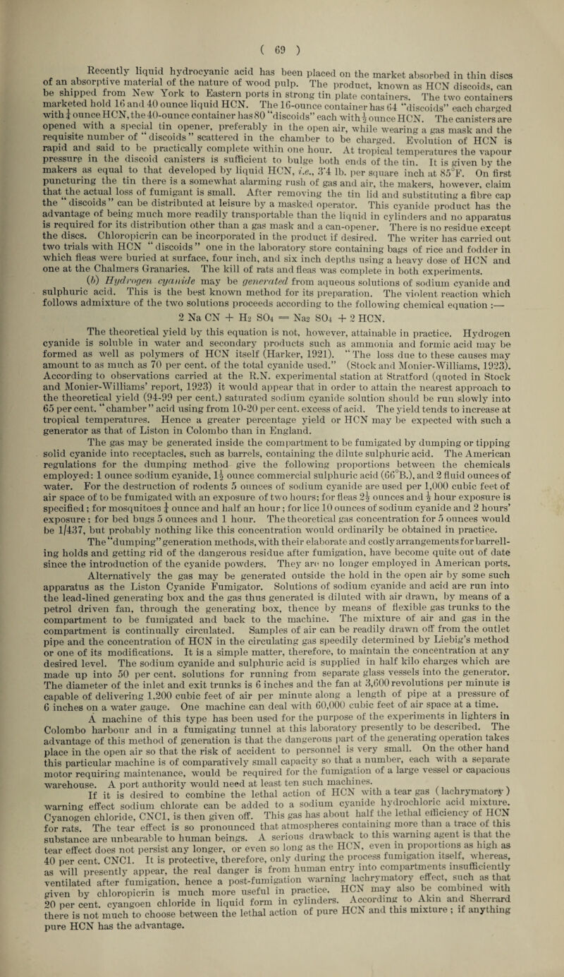 Recently liquid hydrocyanic acid has been placed on the market absorbed in thin discs of an absorptive material of the nature of wood pulp. The product, known as HCN discoids, can be shipped from New York to Eastern ports in strong tin plate containers. The two containers marketed hold lb and 40 ounce liquid HCN. The 16-ounce container has 64 “discoids” each charged with i ounce HCN, the 40-ounce container has 80 discoids” each with \ ounce HCN The canisters are opened with a special tin opener, preferably in the open air, while wearing a gas mask and the requisite number of discoids ” scattered in the chamber to be charged. Evolution of HCN is rapid and said to be piactically complete within one hour. At tropical temperatures the vapour pressure in the discoid canisters is sufficient to bulge both ends of the tin. It is uiven by the makers as equal to that developed by liquid HCN, i.e., 3*4 lb. per square inch at 85?F. On first puncturing the tin there is a somewhat alarming rush of gas and air, the makers, however, claim that the actual loss of fumigant is small. After removing the tin lid and substituting a fibre cap the discoids can be distributed at leisure by a masked operator. This cyanide product has the advantage of being much more readily transportable than the liquid in cylinders and no apparatus is required for its distribution other than a gas mask and a can-opener. There is no residue except the discs. Chloropicrin can be incorporated in the product if desired. The writer has carried out two trials with HCN discoids one in the laboratory store containing bags of rice and fodder in which fleas were buried at surface, four inch, and six inch depths using a heavy dose of HCN and one at the Chalmers Granaries. 1 he kill of rats and fleas was complete in both experiments. _ (ft) Hydrogen cyanide may be generated from aqueous solutions of sodium cyanide and sulphuric acid, this is the best known method for its preparation. The violent reaction which follows admixture of the two solutions proceeds according to the following chemical equation :— 2 Na CN + H2 SO4 — Na2 SO4 + 2 HCN. The theoretical yield by this equation is not, however, attainable in practice. Hydrogen cyanide is soluble in water and secondary products such as ammonia and formic acid may be formed as well as polymers of HCN itself (Harker, 1921). “ The loss due to these causes may amount to as much as 70 per cent, of the total cyanide used.” (Stock and Monier-Williams, 1923). According to observations carried at the R.N. experimental station at Stratford (quoted in Stock and Monier-Williams’ report, 1923) it would appear that in order to attain the nearest approach to the theoretical yield (94-99 per cent.) saturated sodium cyanide solution should be run slowly into 65 per cent. “ chamber ” acid using from 10-20 per cent, excess of acid. The yield tends to increase at tropical temperatures. Hence a greater percentage yield or HCN may be expected with such a generator as that of Liston in Colombo than in England. The gas may be generated inside the compartment to be fumigated by dumping or tipping solid cyanide into receptacles, such as barrels, containing the dilute sulphuric acid. The American regulations for the dumping method give the following proportions between the chemicals employed: 1 ounce sodium cyanide, 1| ounce commercial sulphuric acid (66°B.), and 2 fluid ounces of water. For the destruction of rodents 5 ounces of sodium cyanide are used per 1,000 cubic feet of air space of to be fumigated with an exposure of two hours; for fleas 2| ounces and \ hour exposure is specified; for mosquitoes j ounce and half an hour; for lice 10 ounces of sodium cyanide and 2 hours’ exposure; for bed bugs 5 ounces and 1 hour. The theoretical gas concentration for 5 ounces would be 1/437, but probably nothing like this concentration would ordinarily be obtained in practice. The “dumping” generation methods, with their elaborate and costly arrangements for barrell¬ ing holds and getting rid of the dangerous residue after fumigation, have become quite out of date since the introduction of the cyanide powders. They arc no longer employed in American ports. Alternatively the gas may be generated outside the hold in the open air by some such apparatus as the Liston Cyanide Fumigator. Solutions of sodium cyanide and acid are run into the lead-lined generating box and the gas thus generated is diluted with air drawn, by means of a petrol driven fan, through the generating box, thence by means of flexible gas trunks to the compartment to be fumigated and back to the machine. The mixture of air and gas in the compartment is continually circulated. Samples of air can be readily drawn off from the outlet pipe and the concentration of HCN in the circulating gas speedily determined by Liebig’s method or one of its modifications. It is a simple matter, therefore, to maintain the concentration at any desired level. The sodium cyanide and sulphuric acid is supplied in half kilo charges which are made up into 50 per cent, solutions for running from separate glass vessels into the generator. The diameter of the inlet and exit trunks is 6 inches and the fan at 3,600 revolutions per minute is capable of delivering 1,200 cubic feet of air per minute along a length of pipe at a pressure of 6 inches on a water gauge. One machine can deal with 60,000 cubic feet of air space at a time. A machine of this type has been used for the purpose of the experiments in lighters in Colombo harbour and in a fumigating tunnel at this laboratory presently to be described. The advantage of this method of generation is that the dangerous part of the generating operation takes place in the open air so that the risk of accident to personnel is very small. On the other hand this particular machine is of comparatively small capacity so that a number, each with a separate motor requiring maintenance, would be required for the fumigation of a large vessel or capacious warehouse. A port authority would need at least ten such machines. If it is desired to combine the lethal action of HCN with a tear gas ( lachrymatory) warning effect sodium chlorate can be added to a sodium cyanide hydrochloric acid mixtm-e. Cyanogen chloride, CNC1, is then given off. This gas has about half the lethal efficiency ol HCN for rats. The tear effect is so pronounced that atmospheres containing more than a trace of this substance are unbearable to human beings. A serious drawback to this waiming agent is that the tear effect does not persist any longer, or even so long as the HCN, even m proportions as high as 40 per cent. CNC1. It is protective, therefore, only during the process fumigation itseli, whereas, as will presently appear, the real danger is from human entry into compartments insufficiently ventilated after fumigation, hence a post-fumigation warning lachrymatory effect, such as that given by chloropicrin is much more useful in practice. HCx\ may also be combined with 20 per cent, cyangoen chloride in liquid form in cylinders. According to Akm and > lituard there is not much to choose between the lethal action of pure HCN and this mixture ; if anything pure HCN has the advantage.