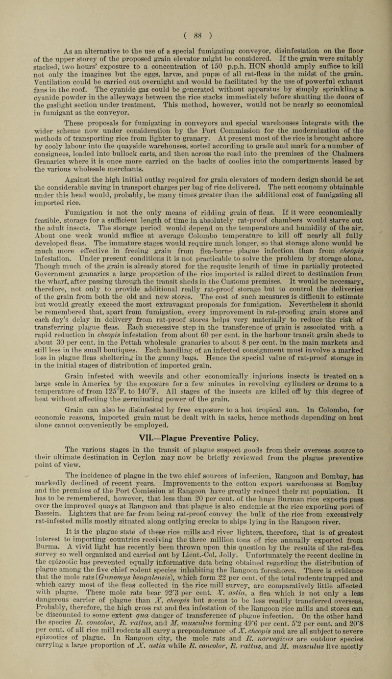 As an alternative to the use of a special fumigating conveyor, disinfestation on the floor of the upper storey of the proposed grain elevator might be considered. If the grain were suitably stacked, two hours’ exposure to a concentration of 150 p.p.h. HCN should amply suffice to kill not only the imagines but the eggs, larvae, and pupae of all rat-fleas in the midst of the grain. Ventilation could be carried out overnight and would be facilitated by the use of powerful exhaust fans in the roof. The cyanide gas could be generated without apparatus by simply sprinkling a cyanide powder in the alleyways between the rice stacks immediately before shutting the doors of the gaslight section under treatment. This method, however, would not be nearly so economical in fumigant as the conveyor. These proposals for fumigating in conveyors and special warehouses integrate with the wider scheme now under consideration by the Port Commission for the modernization of the methods of transporting rice from lighter to granary. At present most of the rice is brought ashore by cooly labour into the quayside warehouses, sorted according to grade and mark for a number of consignees, loaded into bullock carts, and then across the road into the premises of the Chalmers Granaries where it is once more carried on the backs of coolies into the compartments leased by the various wholesale merchants. Against the high initial outlay required for grain elevators of modern design should be set the considerable saving in transport charges per bag of rice delivered. The nett economy obtainable under this head would, probably, be many times greater than the additional cost of fumigating all imported rice. Fumigation is not the only means of ridding grain of fleas. If it were economically feasible, storage for a sufficient length of time in absolutely rat-proof chambers would starve out the adult insects. The storage period would depend on the temperature and humidity of the air. About one week would suffice at average Colombo temperature to kill off nearly all fully developed fleas. The immature stages would require much longer, so that storage alone would be much more effective in freeing grain from flea-borne plague infection than from cheopis infestation. Under present conditions it is not practicable to solve the problem by storage alone. Though much of the grain is already stored for the requsite length of time in partially protected Government granaries a large proportion of the rice imported is railed direct to destination from the wharf, after passing through the transit sheds in the Customs premises. It Avould be necessary,, therefore, not only to provide additional really rat-proof storage but to control the deliveries of the grain from both the old and new stores. The cost of such measures is difficult to estimate but would greatly exceed the most extravagant proposals for fumigation. Nevertheless it should be remembered that, apart from fumigation, every improvement in rat-proofing grain stores and each day’s delay in delivery from rat-proof stores helps very materially to reduce the risk of transferring plague fleas. Each successive step in the transference of grain is associated with a rapid reduction in cheopis infestation from about 60 per cent, in the harbour transit grain sheds to about 30 per cent, in the Pettah wholesale granaries to about 8 per cent, in the main markets and still less in the small boutiques. Each handling of an infected consignment must involve a marked loss in plague fleas sheltering in the gunny bags. Hence the special value of rat-proof storage in in the initial stages of distribution of imported grain. Grain infested with weevils and other economically injurious insects is treated on a large scale in America by the exposure for a few minutes in revolving cylinders or drums to a temperature of from 125°F. to 140°F. All stages of the insects are killed off by this degree of heat without affecting the germinating power of the grain. Grain can also be disinfested by free exposure to a hot tropical sun. In Colombo, for economic reasons, imported grain must be dealt with in sacks, hence methods depending on heat alone cannot conveniently be employed. VII.—Plague Preventive Policy. The various stages in the transit of plague suspect goods from their overseas source to their ultimate destination in Ceylon may now be briefly reviewed from the plague preventive point of view. The incidence of plague in the two chief sources of infection, Rangoon and Bombay, has markedly declined of recent years. Improvements to the cotton export warehouses at Bombay and the premises of the Port Comission at Rangoon have greatly reduced their rat population. It has to be remembered, however, that less than 20 per cent, of the huge Burman rice exports pass- over the improved quays at Rangoon and that plague is also endemic at the rice exporting port of Bassein. Lighters that are far from being rat-proof convey the bulk of the rice from excessively rat-infested mills mostly situated along outlying creeks to ships lying in the Rangoon river. It is the plague state of these rice mills and river lighters, therefore, that is of greatest interest to importing countries receiving the three million tons of rice annually exported from Burma. A vivid light has recently been thrown upon this question by the results of the rat-flea survey so well organized and carried out by Lieut.-Col. Jolly. Unfortunately the recent decline in the epizootic has prevented equally informative data being obtained regarding the distribution of plague among the five chief rodent species inhabiting the Rangoon foreshores. There is evidence that the mole rats {Gunomys hengalensis), which form 22 per cent, of the total rodents trapped and which carry most of the fleas collected in the rice mill survey, are comparatively little affected with plague. These mole rats bear 92'3 per cent. X. ctstia, a flea which is not only a less dangerous carrier of plague than X. cheopis but seems to be less readily transferred overseas, Probably, therefore, the high gross rat and flea infestation of the Rangoon rice mills and stores can be discounted to some extent qua danger of transference of plague infection. On the other hand the species R. concolor, R. raftus, and M. musculus forming 49'6 per cent. 5‘2 per cent, and 20’8 per cent, of all rice mill rodents all carry a preponderance of X. cheopis and are all subject to severe epizootics of plague. In Rangoon city, the mole rats and R. norvegicus are outdoor species carrying a large proportion of X. cistia while R. concolor, R. rattus, and M. musculus live mostly