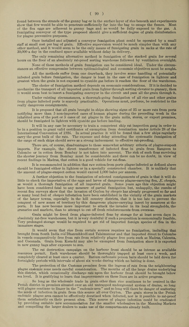 found between the strands of the gunny bag or in the surface layer of rice beneath and experiments show that few Avould be able to penetrate sufficiently far into the bag to escape the fumes. Most of the flea eggs are adherent to gunny bags and so would be fully exposed to the gas. A fumigating conveyor of the type proposed should give a sufficient degree of grain disinfestation for plague preventive purposes. Once installed and adjusted a conveyor fumigation plant could be operated by a small staff at small cost per bag of grain. Effective supervision would be much simpler than with any other method, and it would seem to be the only means of fumigating grain in sacks at the rate of 30,000 a day in the confined space available without delay in delivery. The only remaining alternative method is fumigation of the stacked grain for several hours on the floor of an absolutely rat-proof sorting warehouse followed by ventilation overnight. None of these methods of grain fumigation can be considered ideal. Under the circum¬ stances an effective compromise between epidemiological and economic objectives must be sought. All the methods suffer from one drawback, they involve some handling of potentially infected grain before fumigation, the danger is least in the case of fumigation in lighters and greatest when the grain is not exposed to cyanide gas before it reaches the floor of the warehouse. The choice of fumigation method depends on economic considerations. If it is decided to mechanize the transport of all imported grain from lighter through sorting elevator to granary, then it would seem best to insert a fumigating conveyor in the circuit and pass all the grain through it. Under existing circumstances, a thorough-going fumigation of all rice and other grains from plague infected ports is scarcely practicable. Operations must, perforce, be restricted to the really dangerous consignments. It is proposed that all grain brought in ships showing signs of 25 or more rats from ports notifying more than 5 non-imported cases of human plague during the preceding week in the inhabited area of the port or 5 cases of rat plague in the grain mills, stores, or export premises, should be fumigated in lighters with cyanide gas before landing. It will in any case be necessary to train a competent ship rat inspection gang in order to be in a position to grant valid certificates of exemption from deratization under Article 28 of the International Convention of 192G. In actual practice it will be found that a few ships regularly carry the great bulk of the rats. The expense and delay attending the systematic fumigation of the cargo of such ships should serve as a strong inducement to effective rat-proofing. There are, of course, disadvantages to these somewhat arbitrary criteria of plague-suspect imports. For example, the direct transference of infected fleas in grain from Rangoon to Colombo or in cotton from Bombay is not taken into account. The risk of such fleas surviving the shorter journey from Bombay must be considerable and there can be no doubt, in view of recent findings in Madras, that cotton is a good vehicle for rat-fleas. It is recommended in addition that raw cotton from ports plague infected as defined above should be fumigated either in lighters or in a specially constructed chamber. It is unlikely that the amount of plague-suspect cotton would exceed 1,000 bales per annum. A further objection to the fumigation of selected consignments of grain is that it will do little to check the importation of the eggs and larvae of dangerous plague-carrying flea, X. cheopisr as would a thorough fumigation of all imported grain. Some years ago this objection might have been considered fatal to any measure of partial fumigation but, unhappily, the results of recent flea surveys show that the invasion of Ceylon by cheopis has already progressed so far and so many local foci of cheopis infestation have been established in the vicinity of the grain markets of the larger towns, especially in the hill country districts, that it is too late to prevent the conquest of new zones of territory by this dangerous plague-carrying insect by measures at the ports. It has now become more important to attack the invader in its local strongholds, the granaries and markets, than to attempt to cut off fresh reinforcements from overseas. Grain might be freed from plague-infected fleas by storage for at least seven days in absolutely rat-free warehouses, but it is very doubtful if such a proposition is economically feasible. Very prolonged storage would be required to get rid of imported foreign species of flea in the immature stages. It would seem that rice from certain sources requires no fumigation, including that brought from South India via Dhanushkodi and Talaimannar and that imported direct to Colombo in vessels comparatively free from rats from relatively plague free ports such as Madras, Calcutta, and Coconada. Grain from Karachi may also be exempted from fumigation since it is exported in new gunny bags after exposure to sun. The rat destruction campaign on the harbour front should be as intense as available resources permit. Each warehouse should be thoroughly trapped at least once a week, and completely cleared at least once a quarter. Barium carbonate poison baits should be laid down for fortnightly periods with intervals of about six weeks during which no baiting is done. The protection of the Customs premises from the ingress of rats from the neighbouring plague endemic zone needs careful consideration. The mouths of all the large drains underlying this district, which occasionally discharge rats upon the harbour front should be brought below sea level. It is gratifying to learn that improvements on these lines are in active progress. So long as the wholesale trade in grain other than rice continues to be centred in tho Pettah district in premises situated over an old untrapped underground system of drains, so long will plague continue to linger in the “ endemic area ” and so long will there be danger of scattering the seeds of infection in grain from this source all over Ceylon. The grain stores in the Pettah endemic plague area cannot be effectively deratized when infected, nor is it possible to rat-proof them satisfactorily on their present sites. This source of plague infection could be eradicated by providing suitable new accommodation for the smaller wholesalers in the Manning Markets and compelling the larger dealers to make use of the compartments already built.