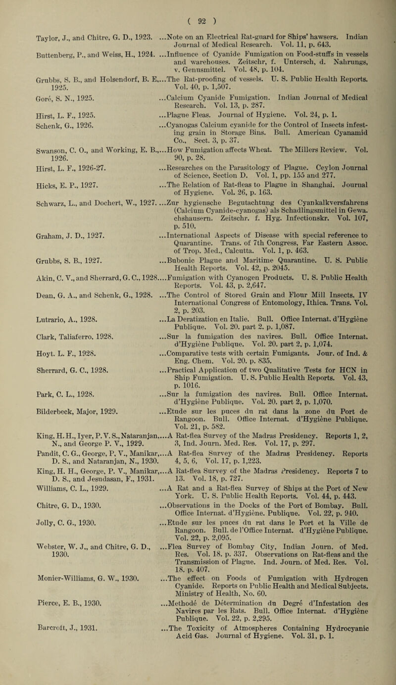 Taylor, J., and Chitre, G. D., 1923. ...Note on an Electrical Rat-guard for Ships’ hawsers. Indian Journal of Medical Research. Vol. 11, p. 643. Buttenberg, P., and Weiss, H., 1924. ...Influence of Cyanide Fumigation on Food-stuffs in vessels and warehouses. Zeitschr, f. Untersch, d. Nahrungs, v. Genusmittel. Vol. 48, p. 104. Grubbs, S. B., and Holsendorf, B. E,...The Rat-proofing of vessels. U. S. Public Health Reports. 1925. Vol. 40, p. 1,507. ...Calcium Cyanide Fumigation. Indian Journal of Medical Research. Vol. 13, p. 287. ...Plague Fleas. Journal of Hygiene. Vol. 24, p. 1. ...Cyanogas Calcium cyanide for the Control of Insects infest¬ ing grain in Storage Bins. Bull. American Cyanamid Co., Sect. 3, p. 37. Swanson, C. 0., and Working, E. B.,...How Fumigation affects Wheat. The Millers Review. Vol. 1926. 90, p. 28. Hirst, L. F., 1926-27. ...Researches on the Parasitology of Plague. Ceylon Journal of Science, Section D. Vol. 1, pp. 155 and 277. Hicks, E. P., 1927. ...The Relation of Rat-fleas to Plague in Shanghai. Journal of Hygiene. Vol. 26, p. 163. Gore, S. N., 1925. Hirst, L. F., 1925. Schenk, G., 1926. Schwarz, L., and Dochert, W., 1927. ...Zur hygiensche Begutachtung des Cyankalkversfahrens (Calcium Cyanide-cyanogas) als Schadlingsmittel in Gewa. chshausern. Zeitschr. f. Hyg. Infectionskr. Vol. 107, p. 510. Graham, J. D., 1927. ...International Aspects of Disease with special reference to Quarantine. Trans, of 7th Congress, Far Eastern Assoc, of Trop. Med., Calcutta. Vol. 1, p. 463. Grubbs, S. B., 1927. ...Bubonic Plague and Maritime Quarantine. U. S. Public Health Reports. Vol. 42, p. 2045. Akin, C. V., and Sherrard, G. C., 1928....Fumigation with Cyanogen Products. U. S. Public Health Reports. Vol. 43, p. 2,647. Dean, G. A., and Schenk, G., 1928. ...The Control of Stored Grain and Flour Mill Insects. IV International Congress of Entomology, Ithica. Trans. Vol. 2, p. 203. ...La Deratization en Italie. Bull. Office Internat. d’Hygiene Publique. Vol. 20. part 2. p. 1,087. ...Sur la fumigation des navires. Bull. Office Internat. d’Hygiene Publique. Vol. 20. part 2, p. 1,074. ...Comparative tests with certain Fumigants. Jour, of Ind. & Eng. Chem. Vol. 20. p. 835. ...Practical Application of two Qualitative Tests for HCN in Ship Fumigation. U. S. Public Health Reports. Vol. 43, p. 1016. ...Sur la fumigation des navires. Bull. Office Internat. d’Hygiene Publique. Vol. 20. part 2, p. 1,070. ...Etude sur les puces du rat dans la zone du Port de Rangoon. Bull. Office Internat. d’Hygiene Publique. Vol. 21, p. 582. King, H. H., Iyer, P. V. S.,Nataranjan,...A Rat-flea Survey of the Madras Presidency. Reports 1, 2, N„ and George P. V., 1929. 3, Ind. Journ. Med. Res. Vol. 17, p. 297. Pandit, C. G., George, P, V., Manikar,...A Rat-flea Survey of the Madras Presidency. Reports D. S., and Nataranjan, N., 1930. 4, 5, 6, Vol. 17, p. 1,223. Lutrario, A., 1928. Clark, Taliaferro, 1928. Hoyt. L. F., 1928. Sherrard, G. C., 1928. Park, C. L., 1928. Bilderbeck, Major, 1929. King, H. H., George, P. V., Manikar,...A Rat-flea Survey of the Madras Presidency. D. S., and Jesudasan, F., 1931. 13. Vol. 18, p. 727. Reports 7 to Williams, C. L., 1929. Chitre, G. D., 1930. Jolly, C. G., 1930. Webster, W. J,, and Chitre, G. D., 1930. Monier-Williams, G. W., 1930. Pierce, E. B., 1930. Barcroft, J., 1931. ...A Rat and a Rat-flea Survey of Ships at the Port of New York. U. S. Public Health Reports. Vol. 44, p. 443. ...Observations in the Docks of the Port of Bombay. Bull. Office Internat. d’Hygiene. Publique. Vol. 22, p. 940. ...Etude sur les puces du rat dans le Port et la Ville de Rangoon. Bull, de l’Office Internat. d’Hygiene Publique. Vol. 22, p. 2,095. ...Flea Survey of Bombay City, Indian Journ. of Med. Res. Vol. 18. p. 337. Observations on Rat-fleas and the Transmission of Plague. Ind. Journ. of Med. Res. Vol. 18. p. 407. ...The effect on Foods of Fumigation with Hydrogen Cyanide. Reports on Public Health and Medical Subjects. Ministry of Health, No. 60. ...Methode de Determination du Degre d’lnfestation des Navires par les Rats. Bull. Office Internat. d’Hygiene Publique. Vol. 22, p. 2,295. ...The Toxicity of Atmospheres Containing Hydrocyanic Acid Gas. Journal of Hygiene. Vol. 31, p. 1.