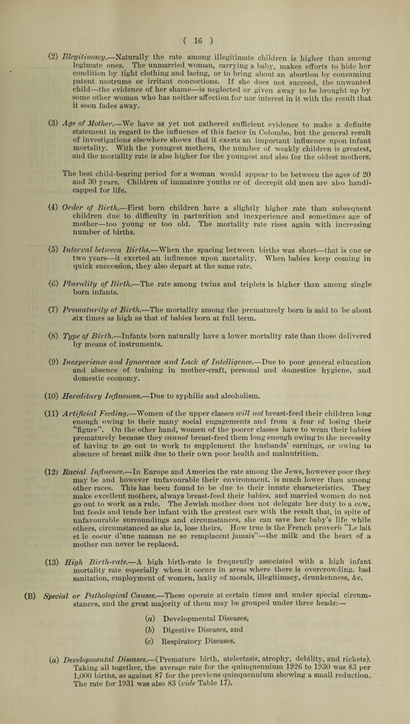 (2) Illegitimacy.—Naturally the rate among illegitimate children is higher than among legimate ones. The unmarried woman, carrying a baby, makes efforts to hide her condition by tight clothing and lacing, or to bring about an abortion by consuming patent nostrums or irritant concoctions. If she does not succeed, the unwanted child—the evidence of her shame—is neglected or given away to be brought up by some other woman who has neither affection for nor interest in it with the result that it soon fades away. (3) Age of Mother— We have as yet not gathered sufficient evidence to make a definite statement in regard to the influence of this factor in Colombo, but the general result of investigations elsewhere shows that it exerts an important influence upon infant mortality. With the youngest mothers, the number of weakly children is greatest, and the mortality rate is also higher for the youngest and also for the oldest mothers. The best child-bearing period for a woman would appear to be between the ages of 20 and 30 years. Children of immature youths or of decrepit old men are also handi¬ capped for life. (4) Order of Birth.—First born children have a slightly higher rate than subsequent children due to difficulty in parturition and inexperience and sometimes age of mother—too young or too old. The mortality rate rises again with increasing number of births. (5) Interval between Births.—When the spacing between births was short—that is one or two years—it exerted an influence upon mortality. When babies keep coming in quick succession, they also depart at the same rate. (0) Plurality of Birth.—The rate among twins and triplets is higher than among single born infants. (7) Prematurity of Birth.—The mortality among the prematurely born is said to be about .six times as high as that of babies born at full term. (8) Type of Birth.—Infants born naturally have a lower mortality rate than those delivered by means of instruments. (9) Inexperience and Ignorance and Lack of Intelligence.—Due to poor general education and absence of training in mother-craft, personal and domestice hygiene, and domestic economy. (10) Hereditary Influences.—Due to syphilis and alcoholism. (11) Artificial Feeding.—Women of the upper classes will not breast-feed their children long enough owing to their many social engagements and from a fear of losing their “figure”. On the other hand, women of the poorer classes have to wean their babies prematurely because they cannot breast-feed them long enough owing to the necessity of having to go out to work to supplement the husbands’ earnings, or owing to absence of breast milk due to their own poor health and malnutrition. (12) Racial Influence.—In Europe and America the rate among the Jews, however poor they may be and however unfavourable their environment, is much lower than among other i*aces. This has been found to be due to their innate characteristics. They make excellent mothers, always breast-feed their babies, and married women do not go out to work as a rule. The Jewish mother does not delegate her duty to a cow, but feeds and tends her infant with the greatest care with the result that, in spite of unfavourable surroundings and circumstances, she can save her baby’s life while others, circumstanced as she is, lose theirs. How true is the French proverb “Le lait et le coeur d’une maman ne se remplacent jamais”—the milk and the heart of a mother can never be replaced. (13) High Birth-rate.—A high birth-rate is frequently associated with a high infant mortality rate especially when it occurs in areas where there is overcrowding, bad sanitation, employment of women, laxity of morals, illegitimacy, drunkenness, &c. (B) Special or Pathological Causes.—These operate at certain times and under special circum¬ stances, and the great majority of them may be grouped under three heads:— (а) Developmental Diseases, (б) Digestive Diseases, and (c) Respiratory Diseases. (a) Developmental Diseases.—(Premature birth, atelectasis, atrophy, debility, and rickets). Taking all together, the average rate for the quinquennium 1926 to 1930 was 83 per 1,000 births, as against 87 for the previous quinquennium showing a small reduction. The rate for 1931 was also 83 (vide Table 17).