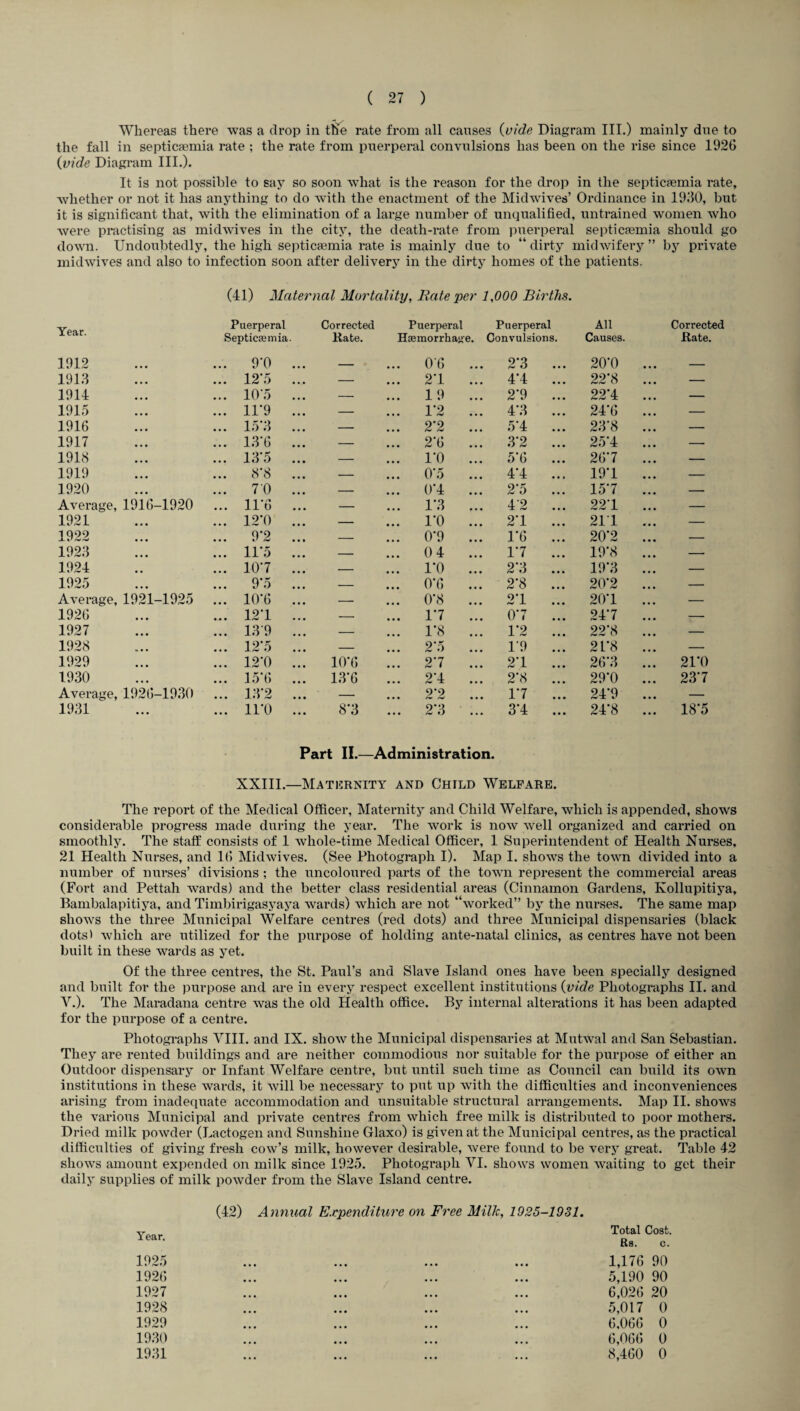 Whereas there was a drop in the rate from all causes {vide Diagram III.) mainly due to the fall in septicaemia rate ; the rate from puerperal convulsions has been on the rise since 1926 {vide Diagram III.). It is not possible to say so soon what is the reason for the drop in the septicaemia rate, whether or not it has anything to do with the enactment of the Midwives’ Ordinance in 1930, but it is significant that, with the elimination of a large number of unqualified, untrained women who were practising as midwives in the city, the death-rate from puerperal septicaemia should go down. Undoubtedly, the high septicaemia rate is mainly due to “ dirty midwifery ” by private midwives and also to infection soon after delivery in the dirty homes of the patients. (41) Maternal Mortality, Rate per 1,000 Births. Year. Puerperal Corrected Puerperal Puerperal All Corrected Septicemia. Rate. Hemorrhage. Convulsions. Causes. Rate. 1912 ... 9*0 ... _ ... 06 ... 2*3 ... 20*0 _ 1913 • • • ... 12'5 ... — ... 2*1 ... 4*4 ... 22*8 — 1914 • • • ... 10’5 ... — ... 19 ... 2*9 ... 22*4 — 1915 • • • ... 11*9 ... — ... 1*2 ... 4*3 ... 24*6 — 1916 • • • ... 15*3 ... — ... 2*2 ... 5*4 ... 23*8 — 1917 • • • ... 13*6 ... — ... 2*6 ... 3*2 ... 25*4 — 1918 • • • ... 13*5 ... — ... 1*0 ... 5*6 26*7 — 1919 • • • 8*8 ... — ... 0*5 ... 4*4 ... 19*1 — 1920 • • • ... 70 ... — ... 0*4 ... 2*5 ... 15*7 — Average, 1916-1920 ... 11*6 ... — ... 1*3 ... 42 ... 22*1 — 1921 • • • ... 12*0 ... — ... 1*0 ... 2*1 ... 211 — 1922 • • • ... 9*2 ... — ... 0*9 ... 1*6 ... 20*2 — 1923 • • • ... 11*5 ... — ... 0 4 ... 1*7 ... 19*8 — 1924 ... 10*7 ... — ... 1*0 ... 2*3 ... 19*3 — 1925 • • • ... 9*5 ... — ... 0*6 ... 2*8 ... 20*2 — Average, 1921-1925 ... 10*6 ... — ... 0*8 ... 2*1 ... 20*1 — 1926 «• • ... 12*1 ... — ... 1*7 ... 0*7 ... 24*7 — 1927 • • • ... 139 ... — ... 1*8 ... 1*2 ... 22*8 — 1928 b • • ... 12*5 ... — ... 2*5 ... 1*9 ... 2L*8 — 1929 • • • ... 12*0 ... 10*6 2*7 2*1 ... 26*3 21*0 1930 • • • ... 15*6 13*6 !.! 2*4 2*8 ... 29*0 23*7 Average, 1926-1930 ... 13*2 ... — 2*2 1*7 ... 24*9 — 1931 • • • ... 11*0 ... 8*3 ... 2*3 3*4 ... 24*8 18*5 Part II.—Administration. XXIII.—Maternity and Child Welfare. The report of the Medical Officer, Maternity and Child Welfare, which is appended, shows considerable progress made during the year. The work is now well organized and carried on smoothly. The staff consists of 1 whole-time Medical Officer, 1 Superintendent of Health Nurses, 21 Health Nurses, and 16 Midwives. (See Photograph I). Map I. shows the town divided into a number of nurses’ divisions ; the uncoloured parts of the town represent the commercial areas (Fort and Pettah wards) and the better class residential areas (Cinnamon Gardens, Kollupitiya, Bambalapitiya, and Timbirigasyaya wards) which are not “worked” by the nurses. The same map shows the three Municipal Welfare centres (red dots) and three Municipal dispensaries (black dots) which are utilized for the purpose of holding ante-natal clinics, as centres have not been built in these wards as yet. Of the three centres, the St. Paul’s and Slave Island ones have been specially designed and built for the purpose and are in every respect excellent institutions {vide Photographs II. and V.). The Maradana centre was the old Health office. By internal alterations it has been adapted for the purpose of a centre. Photographs VIII. and IX. show the Municipal dispensaries at Mutwal and San Sebastian. They are rented buildings and are neither commodious nor suitable for the purpose of either an Outdoor dispensary or Infant Welfare centre, but until such time as Council can build its own institutions in these wards, it will be necessary to put up with the difficulties and inconveniences arising from inadequate accommodation and unsuitable structural arrangements. Map II. shows the various Municipal and private centres from which free milk is distributed to poor mothers. Dried milk powder (Lactogen and Sunshine Glaxo) is given at the Municipal centres, as the practical difficulties of giving fresh cow’s milk, however desirable, were found to be very great. Table 42 shows amount expended on milk since 1925. Photograph VI. shows women waiting to get their daily supplies of milk powder from the Slave Island centre. Year. (42) Annual Expenditure on Free Milk, 1925-1931. Total Cost. Rs. c. 1925 1926 1927 1928 1929 1930 1931 / 1,176 90 5,190 90 6,026 20 5,017 0 6,066 0 6,066 0 8,460 0